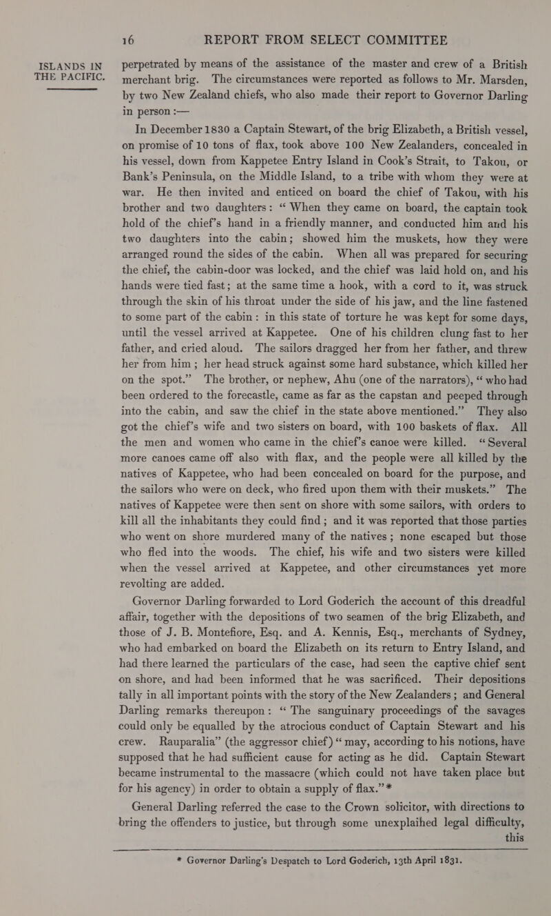 THE PACIFIC. 16 REPORT FROM SELECT COMMITTEE merchant brig. The circumstances were reported as follows to Mr. Marsden, by two New Zealand chiefs, who also made their report to Governor Darling in person :-— In December 1830 a Captain Stewart, of the brig Elizabeth, a British vessel, on promise of 10 tons of flax, took above 100 New Zealanders, concealed in his vessel, down from Kappetee Entry Island in Cook’s Strait, to Takou, or Bank’s Peninsula, on the Middle Island, to a tribe with whom they were at war. He then invited and enticed on board the chief of Takou, with his brother and two daughters: ‘“ When they came on board, the captain took hold of the chief’s hand in a friendly manner, and conducted him and his two daughters into the cabin; showed him the muskets, how they were arranged round the sides of the cabin. When all was prepared for securing the chief, the cabin-door was locked, and the chief was laid hold on, and his hands were tied fast; at the same time a hook, with a cord to it, was struck through the skin of his throat under the side of his jaw, and the line fastened to some part of the cabin: in this state of torture he was kept for some days, until the vessel arrived at Kappetee. One of his children clung fast to her father, and cried aloud. ‘The sailors dragged her from her father, and threw her from him ; her head struck against some hard substance, which killed her on the spot.” The brother, or nephew, Ahu (one of the narrators), “‘ who had been ordered to the forecastle, came as far as the capstan and peeped through into the cabin, and saw the chief in the state above mentioned.” They also got the chief’s wife and two sisters on board, with 100 baskets of flax. All the men and women who came in the chief’s canoe were killed. “Several more canoes came off also with flax, and the people were all killed by the natives of Kappetee, who had been concealed on board for the purpose, and the sailors who were on deck, who fired upon them with their muskets.” The natives of Kappetee were then sent on shore with some sailors, with orders to kill all the inhabitants they could find; and it was reported that those parties who went on shore murdered many of the natives; none escaped but those who fled into the woods. The chief, his wife and two sisters were killed when the vessel arrived at Kappetee, and other circumstances yet more revolting are added. Governor Darling forwarded to Lord Goderich the account of this dreadful affair, together with the depositions of two seamen of the brig Elizabeth, and those of J. B. Montefiore, Esq. and A. Kennis, Esq., merchants of Sydney, who had embarked on board the Elizabeth on its return to Entry Island, and had there learned the particulars of the case, had seen the captive chief sent on shore, and had been informed that he was sacrificed. Their depositions tally in all important points with the story of the New Zealanders ; and General Darling remarks thereupon: ‘“ The sanguinary proceedings of the savages could only be equalled by the atrocious conduct of Captain Stewart and his crew. Rauparalia” (the aggressor chief) “ may, according to his notions, have supposed that he had sufficient cause for acting as he did. Captain Stewart became instrumental to the massacre (which could not have taken place but for his agency) in order to obtain a supply of flax.” * General Darling referred the case to the Crown solicitor, with directions to bring the offenders to justice, but through some unexplaihed legal difficulty, this * Governor Darling’s Despatch to Lord Goderich, 13th April 1831.