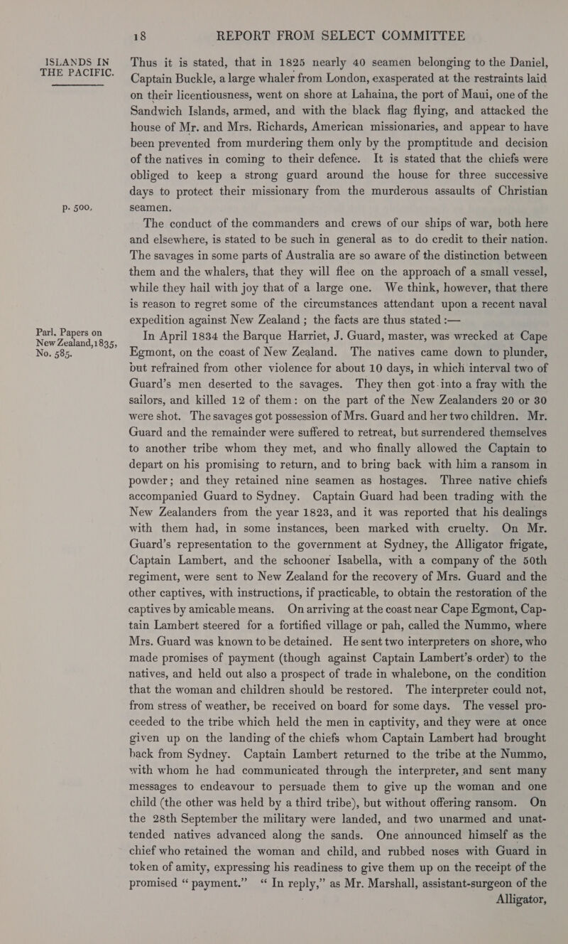 THE PACIFIC. Pp: 500, Parl. Papers on New Zealand,1835, No. 585. 18 REPORT FROM SELECT COMMITTEE Captain Buckle, a large whaler from London, exasperated at the restraints laid on their licentiousness, went on shore at Lahaina, the port of Maui, one of the Sandwich Islands, armed, and with the black flag flying, and attacked the house of Mr. and Mrs. Richards, American missionaries, and appear to have been prevented from murdering them only by the promptitude and decision of the natives in coming to their defence. It is stated that the chiefs were obliged to keep a strong guard around the house for three successive days to protect their missionary from the murderous assaults of Christian seamen. The conduct of the commanders and crews of our ships of war, both here and elsewhere, is stated to be such in general as to do credit to their nation. The savages in some parts of Australia are so aware of the distinction between them and the whalers, that they will flee on the approach of a small vessel, while they hail with joy that of a large one. We think, however, that there is reason to regret some of the circumstances attendant upon a recent naval expedition against New Zealand ; the facts are thus stated :— In April 1834 the Barque Harriet, J. Guard, master, was wrecked at Cape Egmont, on the coast of New Zealand. The natives came down to plunder, put refrained from other violence for about 10 days, in which interval two of Guard’s men deserted to the savages. They then got-into a fray with the sailors, and killed 12 of them: on the part of the New Zealanders 20 or 30 were shot. The savages got possession of Mrs. Guard and her two children. Mr. Guard and the remainder were suffered to retreat, but surrendered themselves to another tribe whom they met, and who finally allowed the Captain to depart on his promising to return, and to bring back with him a ransom in powder; and they retained nine seamen as hostages. Three native chiefs accompanied Guard to Sydney. Captain Guard had been trading with the New Zealanders from the year 1823, and it was reported that his dealings with them had, in some instances, been marked with cruelty. On Mr. Guard’s representation to the government at Sydney, the Alligator frigate, Captain Lambert, and the schooner Isabella, with a company of the 50th regiment, were sent to New Zealand for the recovery of Mrs. Guard and the other captives, with instructions, if practicable, to obtain the restoration of the captives by amicable means. On arriving at the coast near Cape Egmont, Cap- tain Lambert steered for a fortified village or pah, called the Nummo, where Mrs. Guard was known to be detained. He sent two interpreters on shore, who made promises of payment (though against Captain Lambert’s.order) to the natives, and held out also a prospect of trade in whalebone, on the condition that the woman and children should be restored. The interpreter could not, from stress of weather, be received on board for some days. The vessel pro- ceeded to the tribe which held the men in captivity, and they were at once given up on the landing of the chiefs whom Captain Lambert had brought hack from Sydney. Captain Lambert returned to the tribe at the Nummo, with whom he had communicated through the interpreter, and sent many messages to endeavour to persuade them to give up the woman and one child (the other was held by a third tribe), but without offering ransom. On the 28th September the military were landed, and two unarmed and unat- tended natives advanced along the sands. One announced himself as the chief who retained the woman and child, and rubbed noses with Guard in token of amity, expressing his readiness to give them up on the receipt of the promised “ payment.” “ In BEDE as Mr. Marshall, assistant-surgeon of the Alligator,