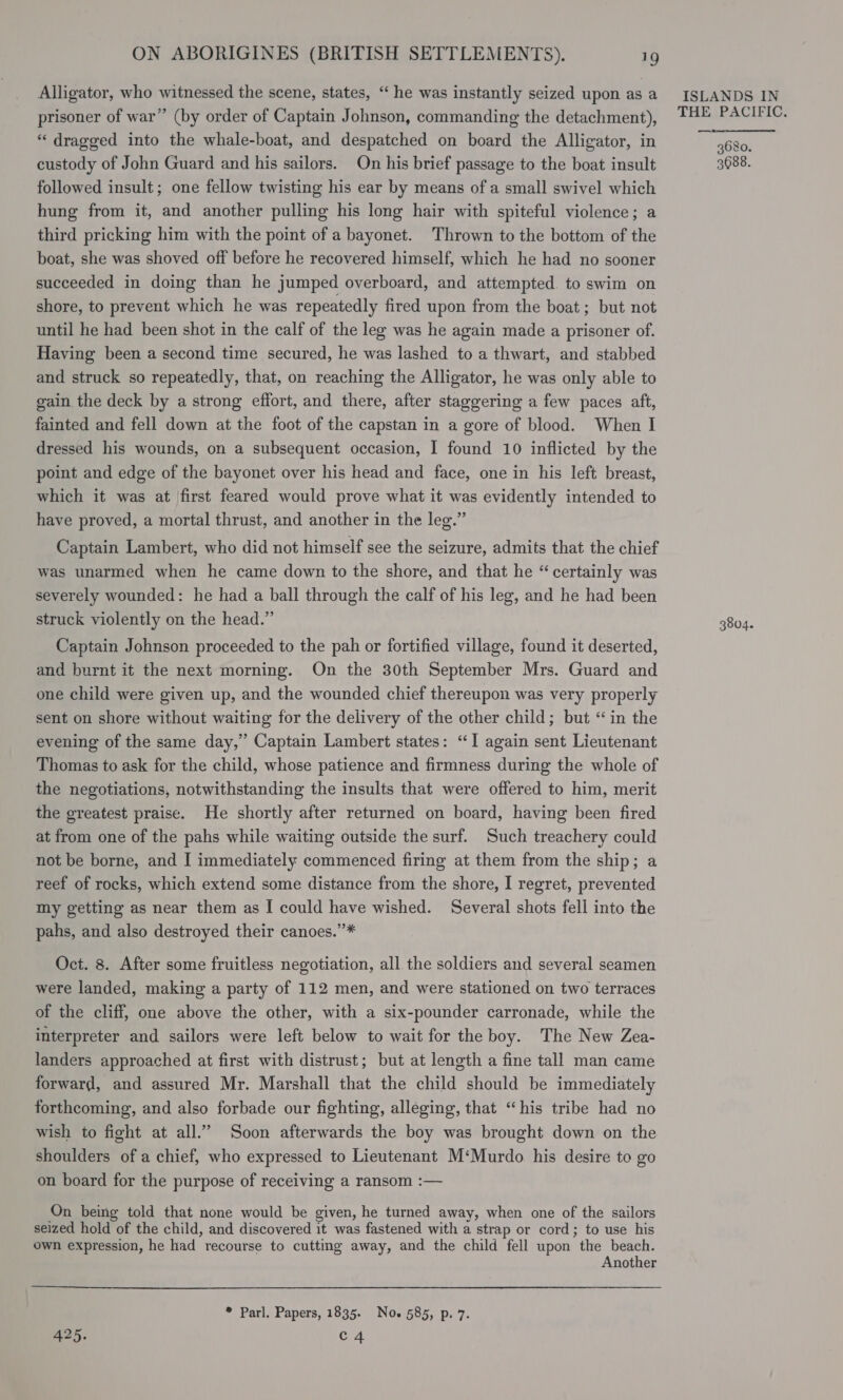 Alligator, who witnessed the scene, states, ‘‘ he was instantly seized upon as a prisoner of war” (by order of Captain Johnson, commanding the detachment), “dragged into the whale-boat, and despatched on board the Alligator, in custody of John Guard and his sailors. On his brief passage to the boat insult followed insult; one fellow twisting his ear by means of a small swivel which hung from it, and another pulling his long hair with spiteful violence; a third pricking him with the point of a bayonet. Thrown to the bottom of the boat, she was shoved off before he recovered himself, which he had no sooner succeeded in doing than he jumped overboard, and attempted. to swim on shore, to prevent which he was repeatedly fired upon from the boat; but not until he had been shot in the calf of the leg was he again made a prisoner of. Having been a second time secured, he was lashed to a thwart, and stabbed and struck so repeatedly, that, on reaching the Alligator, he was only able to gain, the deck by a strong effort, and there, after staggering a few paces aft, fainted and fell down at the foot of the capstan in a gore of blood. When I dressed his wounds, on a subsequent occasion, I found 10 inflicted by the point and edge of the bayonet over his head and face, one in his left breast, which it was at first feared would prove what it was evidently intended to have proved, a mortal thrust, and another in the leg.” Captain Lambert, who did not himself see the seizure, admits that the chief was unarmed when he came down to the shore, and that he “ certainly was severely wounded: he had a ball through the calf of his leg, and he had been struck violently on the head.” Captain Johnson proceeded to the pah or fortified village, found it deserted, and burnt it the next morning. On the 30th September Mrs. Guard and one child were given up, and the wounded chief thereupon was very properly sent on shore without waiting for the delivery of the other child; but “in the evening of the same day,” Captain Lambert states: “I again sent Lieutenant Thomas to ask for the child, whose patience and firmness during the whole of the negotiations, notwithstanding the insults that were offered to him, merit the greatest praise. He shortly after returned on board, having been fired at from one of the pahs while waiting outside the surf. Such treachery could not be borne, and [ immediately commenced firing at them from the ship; a reef of rocks, which extend some distance from the shore, I regret, prevented my getting as near them as [ could have wished. Several shots fell into the pahs, and also destroyed their canoes.”’* Oct. 8. After some fruitless negotiation, all the soldiers and several seamen were landed, making a party of 112 men, and were stationed on two terraces of the cliff, one above the other, with a six-pounder carronade, while the interpreter and sailors were left below to wait for the boy. The New Zea- landers approached at first with distrust; but at length a fine tall man came forward, and assured Mr. Marshall that the child should be immediately forthcoming, and also forbade our fighting, alleging, that “his tribe had no wish to fight at all.” Soon afterwards the boy was brought down on the shoulders of a chief, who expressed to Lieutenant M‘Murdo his desire to go on board for the purpose of receiving a ransom :— On being told that none would be given, he turned away, when one of the sailors seized hold of the child, and discovered it was fastened with a strap or cord; to use his own expression, he had recourse to cutting away, and the child fell upon the beach. Another  * Parl. Papers, 1835. Noe 585, p. 7. 425. C4 ISLANDS IN THE PACIFIC. 3680. 3688. 3804.