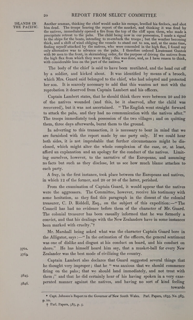 THE PACIFIC.  3762. 3753. 3845. 3846. 20 REPORT FROM SELECT COMMITTEE him dead. The troops hearing the report of the musket, and thinking it was fired by the natives, immediately opened a fire from the top of the cliff upon them, who made a precipitate retreat to the pahs. The child being now in our possession, I made a signal to the ships for the boats, intending to re-embark the troops ; but the weather becoming thick, and a shift of wind obliging the vessels to stand out to sea, and, at the same time, finding myself attacked by the natives, who were concealed in the high flax, I found my only alternative was to advance on the pahs. I therefore ordered Lieutenant Gunton with 30 men to the front, in skirmishing order, for the purpose of driving the natives from the high flax from which they were firing: this was done, and, as I have reason to think, with considerable loss on the part of the natives. * The body of the chief is said to have been mutilated, and the head cut off by a soldier, and kicked about. It was identified by means of a brooch, which Mrs. Guard said belonged to the chief, who had adopted and protected her son. It is scarcely necessary to add that this wanton act met with the reprobation it deserved from Captain Lambert and his officers. Captain Lambert states, that he should think there were between 20 and 30: of the natives wounded (and this, be it observed, after the child was recovered), but it was not ascertained. ‘“ The English went straight forward to attack the pahs, and they had no communication with the natives after.” The troops immediately took possession of the two villages; and on quitting them, three days afterwards, burnt them to the ground. In adverting to this transaction, it is necessary to bear in mind that we are furnished with the report made by one party only. If we could hear both sides, it is not improbable that further circumstances might be dis- closed, which might alter the whole complexion of the case, or, at least, afford an explanation and an apology for the conduct of the natives. Limit- ing ourselves, however, to the narrative of the Europeans, and assuming no facts but such as they disclose, let us see how much blame attaches to each party. A fray, in the first instance, took place between the Europeans and natives, in which 12 of the former, and 20 or 30 of the latter, perished. From the examination of Captain Guard, it would appear that the natives were the aggressors. The Committee, however, receive his testimony with some hesitation, as they find this paragraph in the dissent of the colonial ireasurer, C. D. Riddell, Esq., on the subject of this expedition:—“ The Council has had no evidence before them of the character of Mr. Guard. The colonial treasurer has been casually informed that he was formerly a convict, and that his dealings with the New Zealanders have in some instances been marked with cruelty.”t Mr. Marshall being asked what was the character Captain Guard bore in the Alligator, says :—‘“ In the estimation of the officers, the general sentiment was one of dislike and disgust at his conduct on board, and his conduct on shore.” He has himself heard him say, that a musket-ball for every New Zealander was the best mode of civilizing the country. Captain Lambert also declares that Guard suggested several things that he thought very improper; that he “ was anxious that we should commence firing on the pahs; that we should land immediately, and not treat with them ;” and that he did certainly hear of his having spoken in a very exas- perated manner against the natives, and having no sort of kind feeling towards * Capt. Johnson’s Report to the Governor of New South Wales. Parl. Papers, 1835. No. 583, p. 10. + Parl. Papers, 585, p. 5-