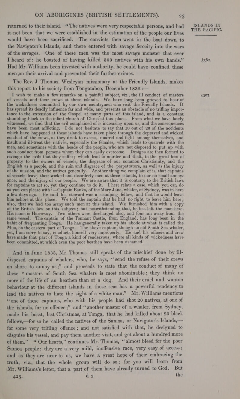 returned to their island. ‘The natives were very respectable persons, and had it not been that we were established in the estimation of the people our lives would have been sacrificed. The convicts then went in the boat down to the Navigator’s Islands, and there entered with savage ferocity into the wars of the savages. One of these men was the most savage monster that ever I heard of: he boasted of having killed 300 natives with his own hands.” Had Mr. Williams been invested with authority, he could have confined these men on their arrival and prevented their further crimes. The Rev. J. Thomas, Wesleyan missionary at the Friendly Islands, makes this report to his society from Tongataboo, December 1832 :— I wish to make a few remarks on a painful subject, viz., the ill conduct of masters of vessels and their crews at these islands. We have long been grieved to hear of the wickedness committed by our own countrymen who visit the Friendly Islands. It has spread its deadly influence far and wide, and presents an obstacle of no trifling impor- tance to the extension of the Gospel at many parts of this island, and is a constant stumbling-block to the infant church of Christ at this place. From what-we have lately witnessed, we find that the evil complained of is increasing upon us, and the consequences have been most afflicting. Ido not hesitate to say that 18 out of 20 of the accidents which have happened at these islands have taken place through the depraved and wicked conduct of the crews, as they drink to excess, quarrel and fight among themselves, and insult and ill-treat the natives, especially the females, which leads to quarrels with the men, and sometimes with the heads of the people, who are not disposed to put up with such conduct from persons whom they can easily overcome. ieee are then formed to revenge the evils that they suffer; which lead to murder and theft, to the great loss of ger to the owners of vessels, the disgrace of our common Christianity, and the nglish as a people, and the ruin and disgrace of the perpetrators, as well as the injury of the mission, and the natives generally. Another thing we complain of is, that captains of vessels leave their wicked and disorderly men at these islands, to our no small annoy- ance, and the injury of our people. We are aware that it is contrary to the British laws for captains to act so, yet they continue to do it. I here relate a case, which you can do as you can please with :— Captain Banks, of the Mary Jane, whaler, of Sydney, was in here a few days ago. He said his steward was a scamping fellow, and that he would leave him ashore at this place. We told the captain that he had no right to leave him here ; also, that we had too many such men at this island. We furnished him with a copy of the British law on this subject; but notwithstanding that, he has left the man here. His name is Harroway. Two others were discharged also, and four ran away from the same vessel. The captain of the Tonnant Castle, from England, has long been in the habit of frequenting Tonga. He has generally taken up his abode at what is called the Mua, on the eastern part of Tonga. The above captain, though an old South Sea whaler, yet I am sorry to say, conducts himself very improperly. He and his officers and crew ave made that part of Tonga a kind of rendezvous, where all kinds of wickedness have been committed, at which even the poor heathen have been ashamed. And in June 1833, Mr. Thomas still speaks of the mischief done by ill- disposed captains of whalers, who, he says, “send the refuse of their crews on shore to annoy us;” and proceeds to state that the conduct of many of these “masters of South Sea whalers is most abominable; they think no more of the life of an heathen than of a dog. And their cruel and wanton behaviour at the different islands in those seas has a powerful tendency to lead the natives to hate the sight of a white man.” Mr. Williams mentions “one of these captains, who with his people had shot 20 natives, at one of the islands, for no offence ;” and “another master of a whaler, from Sydney, made his boast, last Christmas, at Tonga, that he had killed about 20 black fellows,—for so he called the natives of the Samoa, or Navigator’s Islands,— for some very trifling offence; and not satisfied with that, he designed to disguise his vessel, and pay them another visit, and get about a hundred more of them.” “Our hearts,” continues Mr. Thomas, “almost bleed for the poor Samoa people; they are a very mild, inoffensive race, very easy of access ; and as they are near to us, we have a great hope of their embracing the truth, viz., that the whole group will do so; for you will learn from Mr. Williams’s letter, that a part of them have already turned to God. But A25. d 2 the ISLANDS IN THE PACIFIC. 5582. 4307.