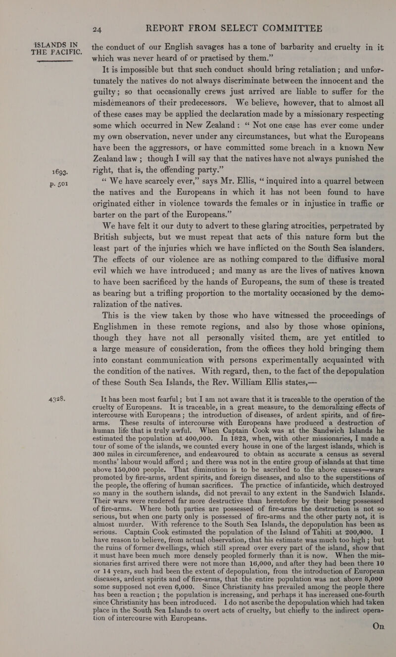 THE PACIFIC.  1693. p. §01 4328. 24 REPORT FROM SELECT COMMITTEE the conduct of our English savages has a tone of barbarity and cruelty in it which was never heard of or practised’ by them.” It is impossible but that such conduct should bring retaliation ; and unfor- tunately the natives do not always discriminate between the innocent and the guilty; so that occasionally crews just arrived are liable to suffer for the misdemeanors of their predecessors. We believe, however, that to almost all of these cases may be applied the declaration made by a missionary respecting some which occurred in New Zealand: ‘“ Not one case has ever come under my own observation, never under any circumstances, but what the Europeans have been the aggressors, or have committed some breach in a known New Zealand law ; though I will say that the natives have not always punished the right, that is, the offending party.” ‘“¢ We have scarcely ever,” says Mr. Ellis, “ inquired into a quarrel between the natives and the Europeans in which it has not been found to have originated either in violence towards the females or in injustice in traffic or barter on the part of the Europeans.” We have felt it our duty to advert to these glaring atrocities, perpetrated by British subjects, but we must repeat that acts of this nature form but the least part of the injuries which we have inflicted on the South Sea islanders. The effects of our violence are as nothing compared to the diffusive moral evil which we have introduced; and many as are the lives of natives known to have been sacrificed by the hands of Europeans, the sum of these is treated as bearing but a trifling proportion to the mortality occasioned by the demo- ralization of the natives. This is the view taken by those who have witnessed the proceedings of Englishmen in these remote regions, and also by those whose opinions, though they have not all personally visited them, are yet entitled to a large measure of consideration, from the offices they hold bringing them into constant communication with persons experimentally acquainted with the condition of the natives. With regard, then, to the fact of the depopulation of these South Sea Islands, the Rev. William Ellis states,— It has been most fearful; but I am not aware that it is traceable to the operation of the cruelty of Europeans. It is traceable, in a great measure, to the demoralizing effects of intercourse with Europeans ; the introduction of diseases, of ardent spirits, and of fire- arms. These results of intercourse with Europeans have produced a destruction of human life that is truly awful. When Captain Cook was at the Sandwich Islands he estimated the population at 400,000. In 1823, when, with other missionaries, | made a tour of some of the islands, we counted every house in one of the largest islands, which is 300 miles in circumference, and endeavoured to obtain as accurate a census as several months’ labour would afford ; and there was not in the entire group of islands at that time above 150,000 people. That diminution is to be ascribed to the above causes—wars promoted by fire-arms, ardent spirits, and foreign diseases, and also to the superstitions of the people, the offering of human sacrifices. The practice of infanticide, which destroyed so many in the southern islands, did not prevail to any extent in the Sandwich Islands. Their wars were rendered far more destructive than heretofore by their being possessed of fire-arms. Where both parties are possessed of fire-arms the destruction 1s not so serious, but when one party only is possessed of fire-arms and the other party not, it is almost murder. With reference to the South Sea Islands, the depopulation has been as serious. Captain Cook estimated the population of the Island of Tahiti at 200,000. I have reason to believe, from actual observation, that his estimate was much too high ; but the ruins of former dwellings, which still spread over every part of the island, show that it must have been much more densely peopled formerly than it is now. When the mis- sionaries first arrived there were not more than 16,000, and after they had been there 10 or 14 years, such had been the extent of depopulation, from the introduction of European diseases, ardent spirits and of fire-arms, that the entire population was not above 8,000 some supposed not even 6,000. Since Christianity has prevailed among the people there has been a reaction ; the population is increasing, and perhaps it has increased one-fourth since Christianity has been introduced. Ido not ascribe the depopulation which had taken place in the South Sea Islands to overt acts of cruelty, but chiefly to the indirect opera- tion of intercourse with Europeans. On