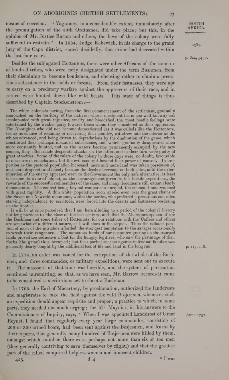 means of coercion. “ Vagrancy, to a considerable extent, immediately after the promulgation of the 50th Ordinance, did take place; but this, in the opinion of Mr. Justice Burton and others, the laws of the colony were fully sufficient to restrain.” In 1834, Judge Kekewich, in his charge to the grand jury of the Cape district, stated decidedly, that crime had decreased within the last four years. Besides the subjugated Hottentots, there were other Africans of the same or of kindred tribes, who were early designated under the term Bushmen, from their disdaining to become bondsmen, and choosing rather to obtain a preca- rious subsistence in the fields or forests. From their fastnesses, they were apt to carry on a predatory warfare against the oppressors of their race, and in return were hunted down like wild beasts. This state of things is ‘thus described by Captain Stockenstrom :— The white colonists having, from the first commencement of the settlement, gradually encroached on the territory of the natives, whose ejectment (as is too well known) was accompanied with great injustice, cruelty and bloodshed, the most hostile feelings were entertained by the weaker party towards those whom they considered as their oppressors. The Aborigines who did not become domesticated (as it was called) like the Hottentots, seeing no chance of retaining or recovering their country, withdrew into the interior as the whites advanced, and being driven to depredations by the diminution of the game, which constituted their principal means of subsistence, and which gradually disappeared when more constantly hunted, and as the waters became permanently occupied by the new comers, they often made desperate attacks on the latter, and in their turn were guilty of great atrocities. Some of the rulers of the colony in those days were, no doubt, favourable to measures of conciliation, but the evil soon got beyond their power of control. In pro- portion as the pastoral population increased, more and more land was taken possession of, and more desperate and bloody became the deeds of revenge on both sides, until the exter- mination of the enemy appeared even to the Government the only safe alternative, at least it became its avowed object, as the encouragement given to the hostile expeditions, the rewards of the successful commanders of the same, and many documents still extant clearly demonstrate. The contest being beyond comparison unequal, the colonial limits widened with great rapidity. A thin white population soon spread even over the great chains of the Suven and Newveld mountains, whilst the hordes, who preferred a precarious and often starving independence to servitude, were forced into the déserts and fastnesses bordering on the frontier. It will be at once perceived that I am here ailuding to a period of the colonial history not long previous to the close of the last century, and that the Aborigines spoken of are the Bushmen and some tribes of Hottentots, for our relations with the Caffres and others are somewhat of a different nature, as I will show in the sequel. Thus the isolated posi- tion of most of the intruders afforded the strongest temptation to the savages occasionally to wreak their vengeance. The numerous herds of our peasantry grazing on the usurped lands proved too seductive a bait for the hungry fugitives, who saw the pasturage of their flocks (the game) thus occupied ; but their partial success against individual families was generally dearly bought by the additional loss of life and land in the long run. In 1774, an order was issued for the extirpation of the whole of the Bush- men, and three commandos, or military expeditions, were sent out to execute it. The massacre at that time was horrible, and the system of persecution continued unremitting, so that, as we have seen, Mr. Barrow records it came to be considered a meritorious act to shoot a Bushman. In 1795, the Earl of Macartney, by proclamation, authorized the landdrosts and magistrates to take the field against the wild Bosjesmen, whenever such an expedition should appear requisite and proper ; a practice to which, in some parts, they needed not much urging ; for Mr. Maynier, in his answers to the Commissioners of Inquiry, says, ‘“‘ When I was appointed Landdrost of Graaf Reynet, I found that regularly every year large commandos, consisting of 200 or 300 armed boors, had been sent against the Bosjesmen, and learnt by their reports, that generally many hundred of Bosjesmen were killed by them, amongst which number there were perhaps not more than six or ten men (they generally contriving to save themselves by flight,) and that the greatest part of the killed comprised helpless women and innocent children. 425. d 4 “‘ T was SOUTH AFRICA.  1387. Pp: 644, 5430. pe 117, 118. Anno 1792.