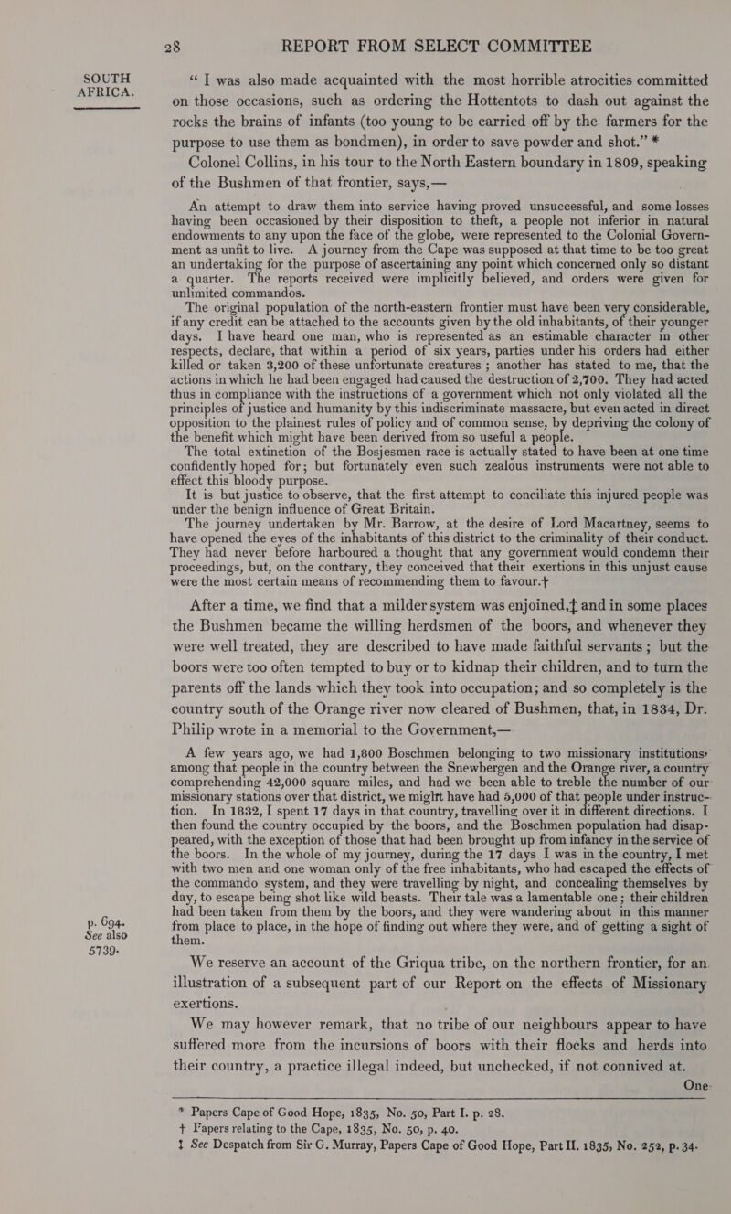 p. 694. See also 5739+ 28 REPORT FROM SELECT COMMITTEE “| was also made acquainted with the most horrible atrocities committed on those occasions, such as ordering the Hottentots to dash out against the rocks the brains of infants (too young to be carried off by the farmers for the purpose to use them as bondmen), in order to save powder and shot.” * Colonel Collins, in his tour to the North Eastern boundary in 1809, speaking of the Bushmen of that frontier, says, — An attempt to draw them into service having proved unsuccessful, and some losses having been occasioned by their disposition to theft, a people not inferior in natural endowments to any upon the face of the globe, were represented to the Colonial Govern- ment as unfit to live. A journey from the Cape was supposed at that time to be too great an undertaking for the purpose of ascertaining any point which concerned only so distant a quarter. The reports received were implicitly believed, and orders were given for unlimited commandos. The original population of the north-eastern frontier must have been very considerable, if any credit can be attached to the accounts given by the old inhabitants, of their younger days. I have heard one man, who is represented as an estimable character in other respects, declare, that within a period of six years, parties under his orders had either killed or taken 3,200 of these unfortunate creatures ; another has stated to me, that the actions in which he had been engaged had caused the destruction of 2,700. They had acted thus in compliance with the instructions of a government which not only violated all the principles of justice and humanity by this indiscriminate massacre, but even acted in direct opposition to the plainest rules of policy and of common sense, by depriving the colony of the benefit which might have been derived from so useful a people. The total extinction of the Bosjesmen race is actually stated to have been at one time confidently hoped for; but fortunately even such zealous instruments were not able to effect this bloody purpose. It is but justice to observe, that the first attempt to conciliate this injured people was under the benign influence of Great Britain. The journey undertaken by Mr. Barrow, at the desire of Lord Macartney, seems to have opened the eyes of the inhabitants of this district to the criminality of their conduct. They had never before harboured a thought that any government would condemn their proceedings, but, on the conttary, they conceived that their exertions in this unjust cause were the most certain means of recommending them to favour.+ After a time, we find that a milder system was enjoined, and in some places the Bushmen became the willing herdsmen of the boors, and whenever they were well treated, they are described to have made faithful servants; but the boors were too often tempted to buy or to kidnap their children, and to turn the parents off the lands which they took into occupation; and so completely is the country south of the Orange river now cleared of Bushmen, that, in 1834, Dr. Philip wrote in a memorial to the Government,—-. A few years ago, we had 1,800 Boschmen belonging to two missionary institutions» among that people in the country between the Snewbergen and the Orange river, a country comprehending 42,000 square miles, and had we been able to treble the number of our’ missionary stations over that district, we mightt have had 5,000 of that fils under instruc-- tion. In 1832, I spent 17 days in that country, travelling over it in different directions. I then found the country occupied by the boors, and the Boschmen population had disap- peared, with the exception of those that had been brought up from infancy in the service of the boors. In the whole of my journey, during the 17 days I was in the country, I met with two men and one woman only of the free inhabitants, who had escaped the effects of the commando system, and they were travelling by night, and concealing themselves by day, to escape being shot like wild beasts. Their tale was a lamentable one ; their children had been taken from them by the boors, and they were wandering about in this manner fom place to place, in the hope of finding out where they were, and of getting a sight of them. We reserve an account of the Griqua tribe, on the northern frontier, for an. illustration of a subsequent part of our Report on the effects of Missionary exertions. We may however remark, that no tribe of our neighbours appear to have suffered more from the incursions of boors with their flocks and herds into their country, a practice illegal indeed, but unchecked, if not connived at. One-  * Papers Cape of Good Hope, 1835, No. 50, Part I. p. 28. + Papers relating to the Cape, 1835, No. 50, p. 40. } See Despatch from Sir G. Murray, Papers Cape of Good Hope, Part II. 1835, No. 252, p. 34-