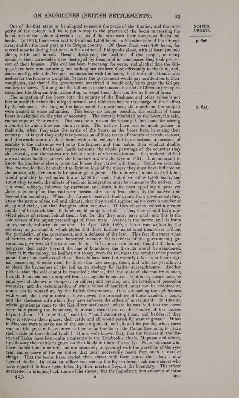 One of the first steps to be adopted to secure the peace of the frontier, and the pros- pees of the colony, will be to put a stop to the practice of the boors in crossing the oundaries of the colony at certain seasons of the year with their numerous flocks and herds. In 1834, there were said to be about 1,500 boors on the other side of the Orange river, and for the most part in the Griqua country. Of these there were 700 boors, for several months during that year, in the district of Philippolis alone, with at least 700,000 sheep, cattle and horses. Besides jowecic bee the pastures of this people, in many instances their corn-fields were destroyed by them, and in some cases they took posses- sion of their houses. This evil has been increasing for years, and all that time the Gri- quas have been remonstrating, but nothing has yet been done effectually to check it ; and, consequently, when the Griquas remonstrated with the boors, the latter replied that it was useless for the former to complain, because the government would pay no attention to their complaints, and that if the government interfered it would only be to grant the Griqua country to boors. Nothing but the influence of the missionaries and of Christian principles restrained the Griquas from attempting to expel them their country by force of arms. The migration of the boors into the country of the Bushmen and other tribes is not less unjustifiable than the alleged inroads and robberies laid to the charge of the Caffres by the colonists. So long as the facts could be questioned, the reports on the subject were treated as gross calumnies. This being no longer possible, the conduct of those boors is defended on the plea of necessity. The country inhabited by the boors, itis said, cannot support their cattle. This may be a reason for leaving it, but none for seizing a country to which they can show no title. The natives have just as much justice on their side, when they seize the cattle of the boors, as the boors have in seizing their country. It is said they only take possession of those tracts of country at certain seasons, and afterwards return to their farms within the colony; but those seasons are seasons of scarcity to the natives as well as to the farmers, and this makes their conduct doubly oppressive. Their flocks and herds consume the whole pasturage of the countries they thus invade, and the natives are left in a state of utter destitution. It is understood that a great many families crossed the boundary towards the Kye in 1834. It is important to know the number of sheep, goats and horses they carried with them. Could we ascertain this, we would then be enabled to form an idea of the misery they must have inflicted on the natives, who live entirely by pasturage or game. The number of animals of all kinds would probably be estimated low at 2,000 for each; but if we allow 1,500 boors, and 1,000 only to each, the effects of such an immigration must be ruinous to the natives. It is a cruel robbery, followed by starvation and death in its most appalling shapes ; yet these men complain that cattle are occasionally stolen from them by the natives from beyond the boundary. When the farmers received their grants from government, they knew the nature of the soil and climate, that they would support only a certain number of sheep and cattle, and that droughts often occurred. If they chose to collect a greater number of live stock than the lands could support at all seasons, they should have pro- vided places of retreat behind them; but for this they must have paid, and this is the sole reason of the unjust proceedings of these men. Avarice is the motive, and its fruits are systematic robbery and murder. In April 13th, 1829, a letter was written by the secretary to government, which states that these farmers expatriated themselves without the permission of the government, and in defiance of the law. This fact illustrates what all writers on the Cape have lamented, namely, the weakness of the government; go- vernment gave way to the avaricious boors. It has also been stated, that did the farmers not graze their cattle beyond the line of boundary, the districts would be abandoned. There is in the colony, we hesitate not to say, room for ten times the number of its present population; and portions of these districts have been but recently taken from their origi- nal possessors, to make room for those who now occupy them, and who are yet allowed to plead the barrenness of the soil as an apology for farther encroachments. Another plea is, that the evil cannot be remedied ; that is, that the state of the country is such, that the boors cannot be stopped from passing the boundary. If it is so, means must be employed till the evil is stopped; for robbery and murder, and the invasion of peaceable countries, and the extermination of whole tribes of mankind, must not be connived at, much less be winked at, by the British Government. It is astonishing the indifference with which the local authorities have viewed the proceedings of these wandering boors, and the slackness with which they have enforced the orders of government. In 1834 an official gentleman came to the Kat River settlement, where he was told that the boors were daily passing the boundary, to intrude themselves on the country of the natives beyond them. “I know that,” said he, “but I cannot stop them; and besides, if they were to stop on their places, their cattle and all would perish for want of grass.” What if Macomo were to Bats use of the same argument, and allowed his people, when there was as little grass in his country as there is on the floor of the Committee-room, to graze their cattle on the colonial lands? It is a well-known fact, that the farmers in the dis- trict of Tarka have been quite a nuisance to the Tambookie chiefs, Mapassa and others, by allowing their cattle to graze on their lands in times of scarcity. None but those who have studied human nature, and are intimately acquainted with the workings of the sys- tem, can conceive of the enormities that must necessarily result from such a state of things. That the boors have carried their slaves with them out of the colony is now. beyond doubt. In 1834 an officer was sent to the Kye to bring back some slaves who were reported to have been taken by their masters beyond the boundary. The officer succeeded in bringing back some of the slaves ; but the impudence and audacity of these 425. e men SOUTH AFRICA.  p- 626. p- 633.