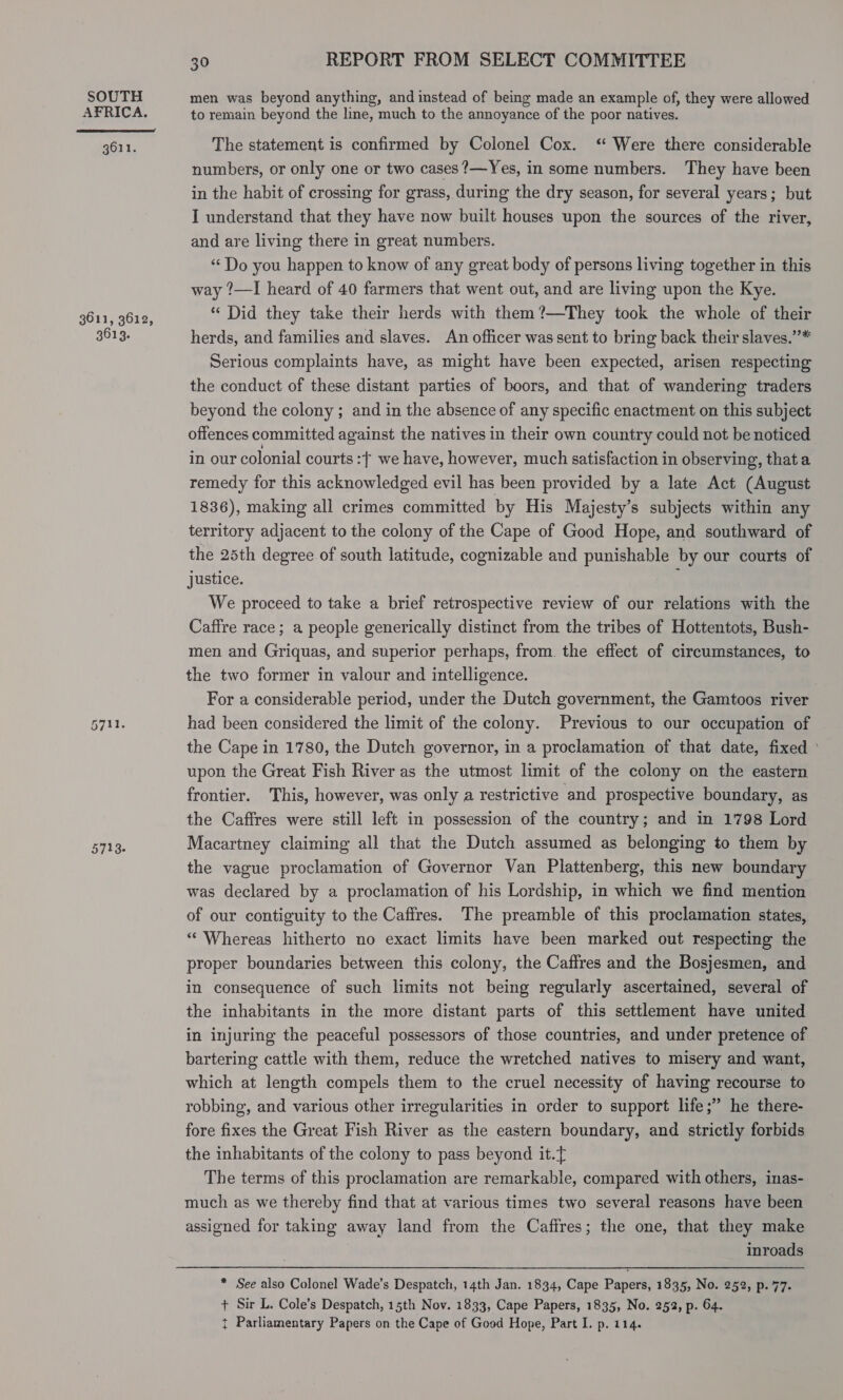 AFRICA.  3611. 3611, 3612, 3613. 5711. 5713. 30 REPORT FROM SELECT COMMITTEE to remain beyond the line, much to the annoyance of the poor natives. The statement is confirmed by Colonel Cox. ‘ Were there considerable numbers, or only one or two cases ?—Yes, in some numbers. They have been in the habit of crossing for grass, during the dry season, for several years; but I understand that they have now built houses upon the sources of the river, and are living there in great numbers. “Do you happen to know of any great body of persons living together in this way ?—I heard of 40 farmers that went out, and are living upon the Kye. “ Did they take their herds with them?—They took the whole of their herds, and families and slaves. An officer was sent to bring back their slaves.”* Serious complaints have, as might have been expected, arisen respecting the conduct of these distant parties of boors, and that of wandering traders beyond the colony; and in the absence of any specific enactment on this subject offences committed against the natives in their own country could not be noticed in our colonial courts :[ we have, however, much satisfaction in observing, that a remedy for this acknowledged evil has been provided by a late Act (August 1836), making all crimes committed by His Majesty’s subjects within any territory adjacent to the colony of the Cape of Good Hope, and southward of the 25th degree of south latitude, cognizable and punishable by our courts of justice. We proceed to take a brief retrospective review of our relations with the Caffre race; a people generically distinct from the tribes of Hottentots, Bush- men and Griquas, and superior perhaps, from. the effect of circumstances, to the two former in valour and intelligence. | For a considerable period, under the Dutch government, the Gamtoos river had been considered the limit of the colony. Previous to our occupation of the Cape in 1780, the Dutch governor, in a proclamation of that date, fixed \ upon the Great Fish River as the utmost limit of the colony on the eastern frontier. This, however, was only a restrictive and prospective boundary, as the Caffres were still left in possession of the country; and in 1798 Lord Macartney claiming all that the Dutch assumed as belonging to them by the vague proclamation of Governor Van Plattenberg, this new boundary was declared by a proclamation of his Lordship, in which we find mention of our contiguity to the Cafires. The preamble of this proclamation states, “Whereas hitherto no exact limits have been marked out respecting the proper boundaries between this colony, the Caffres and the Bosjesmen, and in consequence of such limits not being regularly ascertained, several of the inhabitants in the more distant parts of this settlement have united in injuring the peaceful possessors of those countries, and under pretence of bartering cattle with them, reduce the wretched natives to misery and want, which at length compels them to the cruel necessity of having recourse to robbing, and various other irregularities in order to support life;” he there- fore fixes the Great Fish River as the eastern boundary, and strictly forbids the inhabitants of the colony to pass beyond it. The terms of this proclamation are remarkable, compared with others, inas- much as we thereby find that at various times two several reasons have been assigned for taking away land from the Caffres; the one, that they make inroads * See also Colonel Wade’s Despatch, 14th Jan. 1834, Cape Papers, 1835, No. 252, p. 77. + Sir L. Cole’s Despatch, 15th Nov. 1833, Cape Papers, 1835, No. 252, p. 64.