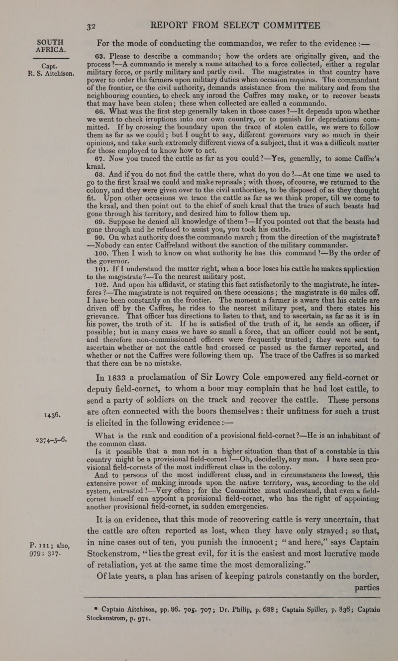 AFRICA. Capt. R. S. Aitchison. 1436. 2374-5-6. P. 121; also, 9793 317- 32 REPORT FROM SELECT COMMITTEE For the mode of conducting the commandos, we refer to the evidence :— 63. Please to describe a commando; how the orders are originally given, and the process ?—A commando is merely a name attached to a force collected, either a regular military force, or partly military and partly civil. The magistrates in that country have ower to order the farmers upon military duties when occasion requires. The commandant of the frontier, or the civil authority, demands assistance from the military and from the neighbouring counties, to check any inroad the Caffres may make, or to recover beasts that may have been stolen; these when collected are called a commando. 66. What was the first step generally taken in those cases ?—It depends upon whether we went to check irruptions into our own country, or to punish for depredations com- mitted. If by crossing the boundary upon the trace of stolen cattle, we were to follow them as far as we could; but I ought to say, different governors vary so much in their opinions, and take such extremely different views of a subject, that it was a difficult matter for those employed to know how to act. 67. Now you traced the cattle as far as you could?—Yes, generally, to some Caffre’s kraal. , . 68. And if you do not find the cattle there, what do you do ?—At one time we used to go to the first kraal we could and make reprisals ; with those, of course, we returned to the colony, and they were given over to the civil authorities, to be disposed of as they thought fit. Upon other occasions we trace the cattle as far as we think proper, till we come to the kraal, and then point out to the chief of such kraal that the trace of such beasts had gone through his territory, and desired him to follow them up. 69. Suppose he denied all knowledge of them ?—If you pointed out that the beasts had gone through and he refused to assist you, you took his cattle. 99. On what authority does the commando march ; from the direction of the magistrate? —Nobody can enter Caffreland without the sanction of the military commander. 100. Then I wish to know on what authority he has this command ?—By the order of the governor. 101. If I understand the matter right, when a boor loses his cattle he makes application to the magistrate ?—To the nearest military post. 102. And upon his affidavit, or stating this fact satisfactorily to the magistrate, he inter- feres ?—The magistrate is not required on these occasions; the magistrate is 60 miles off. I have been constantly on the frontier. The moment a farmer is aware that his cattle are driven off by the Caffres, he rides to the nearest military post, and there states his grievance. ‘That officer has directions to listen to that, and to ascertain, as far as it is in his power, the truth of it. If he is satisfied of the truth of it, he sends an officer, if possible; but in many cases we have so small a force, that an officer could not be sent, and therefore non-commissioned officers were frequently trusted; they were sent to ascertain whether or not the cattle had crossed or passed as the farmer reported, and whether or not the Caffres were following them up. The trace of the Caffres is so marked that there can be no mistake. . In 1833 a proclamation of Sir Lowry Cole empowered any field-cornet or deputy field-cornet, to whom a boor may complain that he had lost cattle, to send a party of soldiers on the track and recover the cattle. These persons are often connected with the boors themselves: their unfitness for such a trust is elicited in the following evidence :— What is the rank and condition of a provisional field-cornet ?—He is an inhabitant of the common class. Is it possible that a man not in a higher situation than that of a constable in this country might be a provisional field-cornet ‘—Oh, decidedly, any man. I have seen pro- visional field-cornets of the most indifferent class in the colony. And to persons of the most indifferent class, and in circumstances the lowest, this extensive power of making inroads upon the native territory, was, according to the old system, entrusted ?—Very often ; for the Committee must understand, that even a field- cornet himself can appoint a provisional field-cornet, who has the right of appointing another provisional field-cornet, in sudden emergencies. It is on evidence, that this mode of recovering cattle is very uncertain, that the cattle are often reported as lost, when they have only strayed; so that, in nine cases out of ten, you punish the innocent; “and here,” says Captain Stockenstrom, “lies the great evil, for it is the easiest and most lucrative mode of retaliation, yet at the same time the most demoralizing.” Of late years, a plan has arisen of keeping patrols constantly on the border, parties * Captain Aitchison, pp. 86. 705. 707; Dr. Philip, p. 688; Captain Spiller, p. 836; Captain Stockenstrom, p. 971.