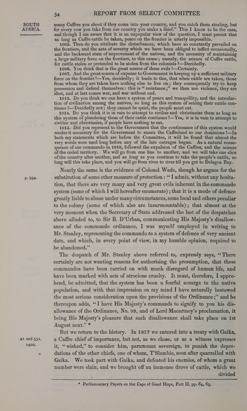 AFRICA.  P- 394- 41 and 551. 1402, 34 REPORT FROM SELECT COMMITTEE for every cow you take from our country you make a thief.” This I know to be the case, and though I am aware that it is an unpopular view of the question, I must persist that as long as Caffre cattle be taken, peace on the frontier is utterly impossible. 1005. Then do you attribute the disturbances, which have so constantly prevailed on the frontiers, and the acts of severity which we have been obliged to inflict occasionally, and the backward state of improvement of the natives, and the necessity of maintaining a large military force on the frontiers, to this cause ; namely, the seizure of Caffre cattle, for cattle stolen or pretended to be stolen from the colonists ’— Decidedly. 1006. You think that is the great source of these evils ?—Certainly. 1007. And the great source of expense to Government in keeping up a sufficient military force on the frontier?—Yes, decidedly; it leads to this, that when cattle are taken, those from whom they are taken have nothing else to live on; they consequently try to keep possession and defend themselves: this is “ resistance ;” we then use violence, they are shot, and at last comes war, and war without end. 1013. Do you think we can have a system of peace and tranquillity, and the introduc- tion of civilization among the natives, so long as this system of seizing their cattle con- tinues ?— Decidedly not; they cannot be quiet, the people must eat. 1014. Do you think it is in vain to attempt to civilize and christianize them as long as this system of plundering them of their cattle continues ?— Yes, it is in vain to attempt to civilize and christianize, if people have nothing to eat. 1015. Did you represent to the Government that the continuance of this system would render it necessary for the Government to annex the Caffreland to our dominions ?—In both my statements which are before the Committee, it will be found that almost the very words were used long before any of the late outrages began. As a natural conse- quence of our commando in 1818, followed the expulsion of the Caffres, and the seizure of the ceded territory. We will go from one line to another, and we will take one slice of the country after another, and as long as you continue to take the people’s cattle, so long will this take place, and you will go from river to river till you get to Delagoa Bay. Nearly the same is the evidence of Colonel Wade, though he argues for the tion, that there are very many and very great evils inherent in the commando system (some of which I will hereafter enumerate) ; that it is a mode of defence greatly liable to abuse under many circumstances, some local and others peculiar to the colony (some of which also are insurmountable); that almost at the very moment when the Secretary of State addressed the last of the despatches above alluded to, to Sir B. D’Urban, communicating His Majesty’s disallow- ance of the commando ordinance, I was myself employed in writing to Mr. Stanley, representing the commando as a system of defence of very ancient date, and which, in every point of view, in my humble opinion, required to be abandoned.” The despatch of Mr. Stanley above referred to, expressly says, “ There certainly are not wanting reasons for authorising the presumption, that these commandos have been carried on with much disregard of human life, and have been marked with acts of atrocious cruelty. It must, therefore, I appre- hend, be admitted, that the system has been a fearful scourge to the native population, and with that impression on my mind I have naturally bestowed the most serious consideration upon the provisions of the Ordinance ;” and he thereupon adds, “I have His Majesty’s commands to signify to you his dis- allowance of the Ordinance, No. 99, and of Lord Macartney’s proclamation, it being His Majesty’s pleasure that such disallowance shall take place on Ist August next.” * But we return to the history. In 1817 we entered into a treaty with Gaika, a Caffre chief of importance, but not, as we chose, or as a witness expresses it, “wished,” to consider him, paramount sovereign, to punish the depre- dations of the other chiefs, one of whom, T’Slambie, soon after quarrelled with Gaika. We took part with Gaika, and defeated his enemies, of whom a great number were slain, and we brought off an immense drove of cattle, which we divided —