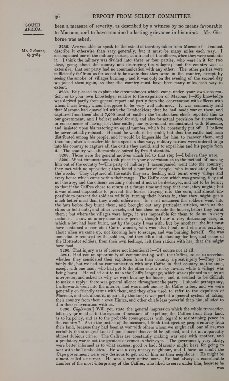 AFRICA. 2 eee Mr. Gisborne, Q. 3284. 36 REPORT FROM SELECT COMMITTEE been a measure of severity, as described by a witness by no means favourable to Macomo, and to have remained a lasting grievance in his mind. Mr. Gis- borne was asked, 3286. Are you able to speak to the extent of territory taken from Macomo ?—I cannot describe it otherwise than very generally, but it must be many miles each way. I accompanied one of the military parties, as a friend of the officers, when they were sent into it. I think the military was divided into three or four parties, who were in it for two days, going about the country and destroying the villages; and the country was so extensive, that our party had no communication with any other. The other parties were sufficiently far from us for us not to be aware that they were in the country, except by seeing the smoke of villages burning ; and it was only on the evening of the second day we joined them again, so that the country must have been many miles each way in extent. 3287. Be pleased to explain the circumstances which came under your own observa- tion, or to your own knowledge, relative to the expulsion of Macomo ?—My knowledge was derived partly from general report and partly from the conversation with officers with whom I was living, whom I suppose to be very well informed. It was commonly said that Macomo had quarrelled with the Tambookies ; that he had made war on them, and captured from them about 7,000 head of cattle ; the Tambookies chiefs reported this to our government, and I believe asked for aid, and also for actual provision for themselves, in consequence of having lost their cattle ; our government remonstrated with Macomo, and insisted upon his restoring an equal number, which he constantly put off. I believe he never actually refused. He said he would if he could, but that the cattle had been distributed among his people, and it would be impossible for him to recover them, and therefore, after a considerable time spent in that way, military parties were ordered to go into his country to capture all the cattle they could, and to expel him and his people from it. The country was afterwards colonized by free Hottentots. 3288. Those were the general motives which led to that step ?—I believe they were. 3289. What circumstances took place in your observation as to the method of moving him out of the country ?—The party of military I accompanied went into the country ; they met with no opposition ; they found a number of people, who immediately fled to the woods. They captured all the cattle they saw feeding, and burnt every village and every house which came within their range. The Caffre corn which was growing, they did not destroy, and the officers certainly ordered it not to be destroyed, and not to be burnt ; so that if the Caffres chose to return at a future time and reap that corn, they might ; but it was almost impossible to prevent the horses straying into the corn, and almost im- possible to prevent the soldiers wilfully turning their horses in, that they might get a much better meal than they would otherwise. In most instances the soldiers went into the huts before they burnt them, and brought out any particular articles, such as the skins to hold milk, and other vessels, and laid them outside the houses, before they burnt them ; but where the villages were large, it was impossible for them to do so in every instance. I saw no injury done to any person, though I saw a very distressing case, in which a hut had been burnt, not by the party I was with, but by another: the hut must have contained a poor idiot Caffre woman, who was also blind, and she was crawling about when we came up, not knowing how to escape, and was burning herself. She was immediately removed by the soldiers, and they left a hut standing for her, and some of the Hottentot soldiers, from their own feelings, left their rations with her, that she might have food. 3290. That injury was of course not intentional ?—Of course not at all. 3291. Had you an opportunity of communicating with the Caffres, so as to ascertain whether they considered their expulsion from their country a great injury ?—They cer- tainly did, but we had no communication with any Caffre in that country at the time, except with one man, who had got to the other side a rocky ravine, while a village was being burnt. He called out to us in the Caffre language, which was explained to us by an interpreter, and asked us why we were burning his house ; and it seemed to be difficult to make a reply: there was general silence throughout the party. I should perhaps say, I afterwards went into the interior, and was much among the Caffre tribes, and we were generally on friendly terms with them, and they often used to refer to the expulsion of Macomo, and ask about it, apparently thinking it was part of a general system of takin their country from them: even Hintza, and other chiefs less powerful than him, alluded to it in their conversation with us. 3296. Ch@irman.] Will you state the general impression which the whole transaction left on Nes ae as to the system of measures of expelling the Caffres from their land, as to its policy, and as to the probable consequences with regard to maintaining peace in the country ?—As to the justice of the measure, I think that ejecting people entirely from their land, because they had been at war with others whom we might call our allies, was certainly the strongest kind of punishment that could be inflicted, and for an apparently almost dubious crime. The Caffres are constantly making war one with another, and a predatory war is not the greatest of crimes in their eyes. The government, very likely, were better informed as to what excuses, good or bad, Macomo might have for going to war with the Tambookies. He was a very uneasy neighbour, and I have no doubt the Cape government were very desirous to get rid of him as their neighbour. He might be almost called a usurper. He was a very active man. He had always a considerable number of the most enterprising of the Caffres, who liked to serve under him, because he was