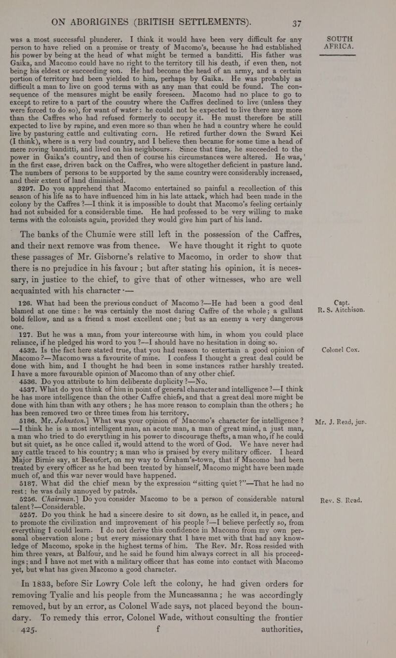 was a most successful plunderer. I think it would have been very difficult for any a to have relied on a promise or treaty of Macomo’s, because he had established is power by being at the head of what might be termed a banditti. His father was Gaika, and Macomo could have no night to the territory till his death, if even then, not being his eldest or succeeding son. He had become the head of an army, and a certain portion of territory had been yielded to him, perhaps by Gaika. He was probably as difficult a man to live on good terms with as any man that could be found. The con- sequence of the measures might be easily foreseen. Macomo had no place to go to except to retire to a part of the country where the Caffres declined to live (unless they were forced to do so), for want of water: he could not be expected to live there any more than the Caffres who had refused formerly to occupy it. He must therefore be still expected to live by rapine, and even more so than when he had a country where he could live by pasturing cattle and cultivating corn. He retired further down the Sward Kei (I think), where is a very bad country, and I believe then became for some time a head of mere roving banditti, and lived on his neighbours. Since that time, he succeeded to the power in Gaika’s country, and then of course his circumstances were altered. He was, ' in the first case, driven back on the Caffres, who were altogether deficient in pasture land. The numbers of persons to be supported by the same country were considerably increased, and their extent of land diminished. ; 3297. Do you apprehend that Macomo entertained so painful a recollection of this season of his life as to have influenced him in his late attack, which had been made in the colony by the Caffres ?—I think it is impossible to doubt that Macomo’s feeling certainly had not subsided for a considerable time. He had professed to be very willing to make terms with the colonists again, provided they would give him part of his land. The banks of the Chumie were still left in the possession of the Caffres, and their next remove was from thence. We have thought it right to quote these passages of Mr. Gisborne’s relative to Macomo, in order to show that there is no prejudice in his favour ; but after stating his opinion, it is neces- sary, in justice to the chief, to give that of other witnesses, who are well acquainted with his character -— 126. What had been the previous conduct of Macomo ?—He had been a good deal blamed at one time: he was certainly the most daring Caffre of the whole; a gallant bold fellow, and as a friend a most excellent one; but as an enemy a very dangerous one. 127. But he was a man, from your intercourse with him, in whom you could place reliance, if he pledged his word to you ?—I should have no hesitation in doing so. 4532. Is the fact here stated true, that you had reason to entertam a good opinion of Macomo ?—Macomo was a favourite of mine. I confess I thought a great deal could be done with him, and I thought he had been in some instances rather harshly treated. I have a more favourable opinion of Macomo than of any other chief. 4536. Do you attribute to him deliberate duplicity ?—No. 4537. What do you think of him in point of general character and intelligence ?—I think he has more intelligence than the other Caffre chiefs, and that a great deal more might be done with him than with any others; he has more reason to complain than the others ; he has been removed two or three times from his territory. 5186. Mr. Johnston.| What was your opinion of Macomo’s character for intelligence ? —lI think he is a most intelligent man, an acute man, a man of great mind, a just man, a man who tried to do everything in his power to discourage thefts, a man who, if he could but sit quiet, as he once called it, would attend to the word of God. We have never had any cattle traced to his country; a man who is praised by every military officer. I heard Major Birnie say, at Beaufort, on my way to Graham’s-town, that if Macomo had been treated by every officer as he had been treated by himself, Macomo might have been made much of, and this war never would have happened. 5187. What did the chief mean by the expression “sitting quiet ?”—That he had no rest; he was daily annoyed by patrols. 5256. Chairman.| Do you consider Macomo to be a person of considerable natural talent ?—Considerable. 5257. Do you think he had a sincere desire to sit down, as he called it, in peace, and to promote the civilization and improvement of his people ?—I believe perfectly so, from everything I could learn. I do not derive this confidence in Macomo from my own per- sonal observation alone ; but every missionary that 1 have met with that had any know- ledge of Macomo, spoke in the highest terms of him. The Rev. Mr. Ross resided with him three years, at Balfour, and he said he found him always correct in all his proceed- ings; and J have not met with a military officer that has come into contact with Macomo yet, but what has given Macomo a good character. In 1833, before Sir Lowry Cole left the colony, he had given orders for removing Tyalie and his people from the Muncassanna; he was accordingly removed, but by an error, as Colonel Wade says, not placed beyond the boun- dary. To remedy this error, Colonel Wade, without consulting the frontier 425. f authorities, SOUTH AFRICA. Capt. R. S. Aitchison. Colonel Cox. Mr. J. Read, jun. Rev. S. Read.