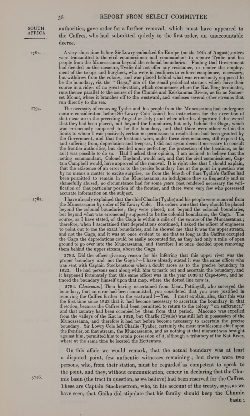 AFRICA.  2781. 2794. 5726. 38 REPORT FROM SELECT COMMITTEE the Caffres, who had submitted quietly to the first order, an unaccountable decree. A very short time before Sir Lowry embarked for Europe (on the 10th of August), orders were transmitted to the civil commissioner and commandant to remove Tyalie and his people from the Muncassanna beyond the colonial boundaries. Finding that Government had decided on this measure, Tyalie did not offer any resistance, or render the employ- ment of the troops and burghers, who were in readiness to enforce compliance, necessary, but withdrew from the colony, and was placed behind what was erroneously supposed to be the boundary, viz. the “ Gaga,” one of the small periodical streams which have their source in a ridge of no great elevation, which commences where the Kat Berg terminates, runs thence parallel to the course of the Chumie and Keiskamma Rivers, as far as Somer- set Mount, where it branches off to the westward, and encloses several other streams that run directly to the sea. The necessity of removing Tyalie and his people from the Muncassanna had undergone mature consideration before Sir Lowry Cole issued his instructions for the execution of that measure in the preceding August or July ; and when after his departure I discovered that they had been placed, not beyond the boundaries, but only behind the Gaga, which was erroneously supposed to be the boundary, and that there were others within the limits to whom I was positively certain no permission to reside there had been granted by the Government, and that the locations were, under these circumstances, still exposed to, and suffering from, depredation and trespass, I did not again deem it necessary to consult the frontier authorities, but decided upon perfecting the protection of the locations, as far as it was possible to do so. Had I asked their opinion, I am inclined to believe that the acting commandant, Colonel England, would not, and that the civil commissioner, Cap- tai Campbell would, have approved of the removal. It is right also that I should explain, that the existence of an error as to the precise boundary line at the point in question was by no means a matter to excite surprise, as from the length of time Tyalie’s Caffres had been permitted to remain in the Muncassanna, an indulgence they so frequently and so shamefully abused, no circumstance had for some years past rendered necessary the veri- fication of that particular portion of the frontier, and there were very few who possessed accurate information on the subject. I have already explained that the chief Charlie (Tyalie) and his people were removed from the Muncassanna by order of Sir Lowry Cole. His orders were that they should be placed beyond the colonial boundaries ; they were placed, not beyond the colonial boundaries, but beyond what was erroneously supposed to be the colonial boundaries, the Gaga. The source, as I have stated, of the Gaga is within a mile of the source of the Muncassanna ; therefore, when I ascertained that depredations continued, I asked the officer of engineers to point out to me the exact boundaries, and he showed me that it was the upper stream, and not the Gaga, and it was at once evident to me that as long as the Caffres occupied the Gaga the depredations could be easily accounted for, as they had only a mile of open ground to go over into the Muncassanna, and therefore I at once decided upon removing them behind the upper stream, above the Gaga. 2783. Did the officer give any reason for his inferring that this upper river was the proper boundary and not the Gaga ?—I have already stated it was the same officer who was sent with Captain Stockenstrom when a doubt arose as to the precise boundary in 1822. He had persons sent along with him to mark out and ascertain the boundary, and it happened fortunately that this same officer was in the year 1833 at Cape-town, and he traced the boundary himself upon that map, where the dotted line now is. 2784. Chairman.] Then having ascertained from Lieut. Pettingall, who surveyed the boundary, that an error had been committed, you considered that you were justified in removing the Caffres further to the eastward?—Yes. I must explain, also, that this was the first time since 1823 that it had become necessary to ascertain the boundary in that direction, because the Caffres had been permitted to return to the colony “on sufferance,” and that country had been occupied by them from that period. Macomo was expelled from the valleys of the Kat in 1829, but Charlie (Tyalie) was still left in possession of the Muncassanna, and therefore it had not before become necessary to ascertain the precise boundary. Sir Lowry Cole left Charlie (Tyalie), certainly the most troublesome chief upon the frontier, on that stream, the Muncassanna, and as nothing at that moment was brought against him, permitted him to retain possession of it, although a tributary of the Kat River, where at the same time he located the Hottentots. On this affair we would remark, that the actual boundary was at least a disputed point, few authentic witnesses remaining ; but there were two persons, who, from their station, must be regarded as competent to speak to the point, and they, without communication, concur in declaring that the Chu- mie basin (the tract in question, as we believe) had been reserved for the Caffres. These are Captain Stockenstrom, who, in his account of the treaty, says, as we have seen, that Gaika did stipulate that his family should keep the Chumie basin ;