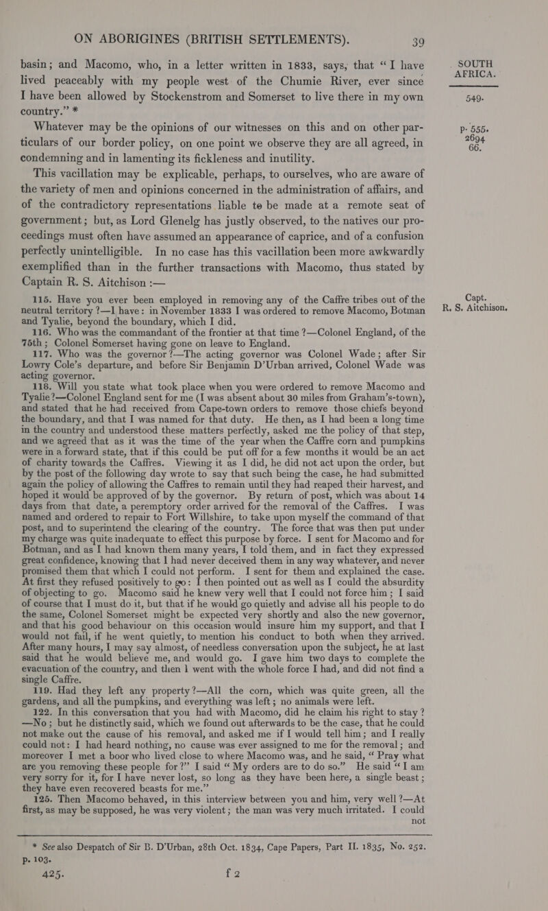 basin; and Macomo, who, in a letter written in 1833, says, that “I have lived peaceably with my people west of the Chumie River, ever since I have been allowed by Stockenstrom and Somerset to live there in my own country.” * Whatever may be the opinions of our witnesses on this and on other par- ticulars of our border policy, on one point we observe they are all agreed, in condemning and in lamenting its fickleness and inutility. This vacillation may be explicable, perhaps, to ourselves, who are aware of the variety of men and opinions concerned in the administration of affairs, and of the contradictory representations liable te be made at a remote seat of government ; but, as Lord Glenelg has justly observed, to the natives our pro- ceedings must often have assumed an appearance of caprice, and of a confusion perfectly unintelligible. In no case has this vacillation been more awkwardly exemplified than in the further transactions with Macomo, thus stated by Captain R. S. Aitchison :— 115. Have you ever been employed in removing any of the Caffre tribes out of the neutral territory ?—I have: in November 1833 I was ordered to remove Macomo, Botman and Tyalie, beyond the boundary, which I did. | 116. Who was the commandant of the frontier at that time ?—Colonel England, of the 75th ; Colonel Somerset having gone on leave to England. 117. Who was the governor !—The acting governor was Colonel Wade; after. Sir Lowry Cole’s departure, and before Sir Benjamin D’Urban arrived, Colonel Wade was acting governor. 118. Will you state what took place when you were ordered to remove Macomo and Tyalie?—Colonel England sent for me (I was absent about 30 miles from Graham’s-town), and stated that he had received from Cape-town orders to remove those chiefs beyond the boundary, and that I was named for that duty. He then, as I had been a long time in the country and understood these matters perfectly, asked me the policy of that step, and we agreed that as it was the time of the year when the Caffre corn and pumpkins were in a forward state, that if this could be put off for a few months it would be an act of charity towards the Caffres. Viewing it as I did, he did not act upon the order, but by the post of the following day wrote to say that such being the case, he had submitted again the policy of allowing the Caftres to remain until they had reaped their harvest, and hoped it would be approved of by the governor. By return of post, which was about 14 days from that date, a peremptory order arrived for the removal of the Caftres. I was named and ordered to repair to Fort Willshire, to take upon myself the command of that post, and to superintend the clearing of the country. The force that was then put under my charge was quite inadequate to effect this purpose by force. I sent for Macomo and for Botman, and as I had known them many years, I told them, and in fact they expressed great confidence, knowing that 1 had never deceived them in any way whatever, and never promised them that which I could not perform. I sent for them and explained the case. At first they refused positively to go: I then pointed out as well as I could the absurdity of objecting to go. rads said he knew very well that I could not force him ; I said of course that I must do it, but that if he would go quietly and advise all his people to do the same, Colonel Somerset might be expected very shortly and also the new governor, and that his good behaviour on this occasion would insure him my support, and that I would not fail, if he went quietly, to mention his conduct to both when they arrived. After many hours, I may say almost, of needless conversation upon the subject, he at last said that he would believe me, and would go. I gave him two days to complete the evacuation of the country, and then 1 went with the whole force I had, and did not find a single Caffre. 119. Had they left any property?—-All the corn, which was quite green, all the gardens, and all the pumpkins, and everything was left ; no animals were left. 122. In this conversation that you had with Macomo, did he claim his right to stay ? —No; but he distinctly said, which we found out afterwards to be the case, that he could not make out the cause of his removal, and asked me if I would tell him; and I really could not: I had heard nothing, no cause was ever assigned to me for the removal ; and moreover I met a boor who lived close to where Macomo was, and he said, “ Pray what are you removing these people for?” I said “ My orders are to do so.” He said “TI am very sorry for it, for I have never lost, so long as they have been here, a single beast ; they have even recovered beasts for me.” 125. Then Macomo behaved, in this interview between you and him, very well ?—At first, as may be supposed, he was very violent ; the man was very much irritated. I could not * See also Despatch of Sir B. D’Urban, 28th Oct. 1834, Cape Papers, Part II. 1835, No. 252. Pp. 103. 425. i SOUTH AFRICA. 549- P: 555» 2694 66. Capt. R. S. Aitchison.