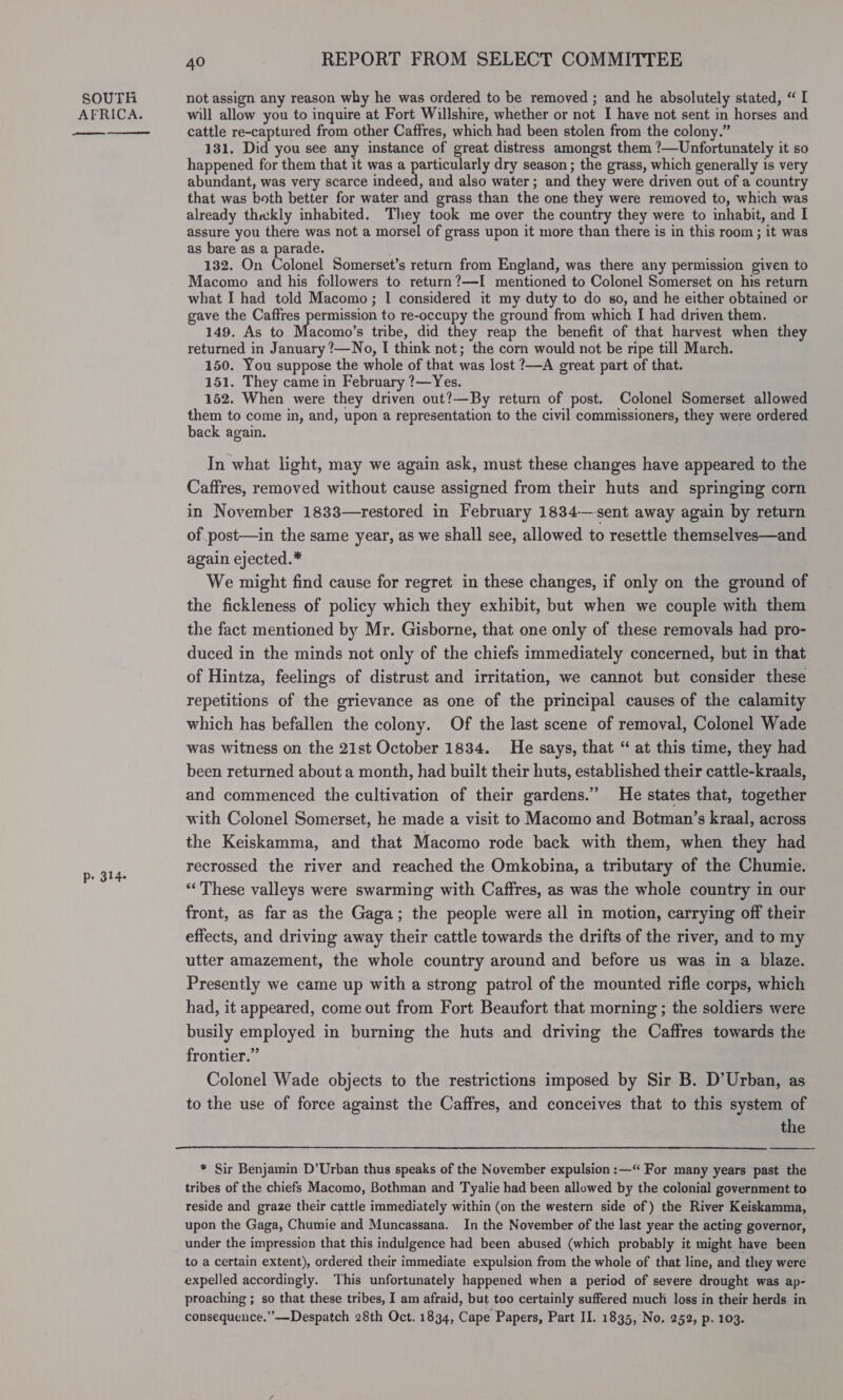 AFRICA. eee eee p- 314.  40 REPORT FROM SELECT COMMITTEE will allow you to inquire at Fort Willshire, whether or not I have not sent in horses and cattle re-captured from other Caffres, which had been stolen from the colony.” 131, Did you see any instance of great distress amongst them !—Unfortunately it so happened for them that it was a particularly dry season; the grass, which generally is very abundant, was very scarce indeed, and also water; and they were driven out of a country that was both better for water and grass than the one they were removed to, which was already thwkly inhabited. They took me over the country they were to inhabit, and I assure you there was not a morsel of grass upon it more than there is in this room; it was as bare as a parade. 132. On Colonel Somerset’s return from England, was there any permission given to Macomo and his followers to return?—I mentioned to Colonel Somerset on his return what I had told Macomo; I considered it my duty to do so, and he either obtained or gave the Caffres permission to re-occupy the ground from which I had driven them. 149. As to Macomo’s tribe, did they reap the benefit of that harvest when they returned in January ?—No, I think not; the corn would not be ripe till March. 150. You suppose the whole of that was lost ?—-A great part of that. 151. They came in February ?—Yes. 152. When were they driven out?—By return of post. Colonel Somerset allowed them to come in, and, upon a representation to the civil commissioners, they were ordered back again. In what light, may we again ask, must these changes have appeared to the Caffres, removed without cause assigned from their huts and springing corn in November 1833—restored in February 1834—-sent away again by return of post—in the same year, as we shall see, allowed to resettle themselves—and again ejected.* We might find cause for regret in these changes, if only on the ground of the fickleness of policy which they exhibit, but when we couple with them the fact mentioned by Mr. Gisborne, that one only of these removals had pro- duced in the minds not only of the chiefs immediately concerned, but in that of Hintza, feelings of distrust and irritation, we cannot but consider these repetitions of the grievance as one of the principal causes of the calamity which has befallen the colony. Of the last scene of removal, Colonel Wade was witness on the 21st October 1834. He says, that “ at this time, they had been returned about a month, had built their huts, established their cattle-kraals, and commenced the cultivation of their gardens.” He states that, together with Colonel Somerset, he made a visit to Macomo and Botman’s kraal, across the Keiskamma, and that Macomo rode back with them, when they had recrossed the river and reached the Omkobina, a tributary of the Chumie. “These valleys were swarming with Caffres, as was the whole country in our front, as far as the Gaga; the people were all in motion, carrying off their effects, and driving away their cattle towards the drifts of the river, and to my utter amazement, the whole country around and before us was in a blaze. Presently we came up with a strong patrol of the mounted rifle corps, which had, it appeared, come out from Fort Beaufort that morning ; the soldiers were busily employed in burning the huts and driving the Caffres towards the frontier.” | | Colonel Wade objects to the restrictions imposed by Sir B. D’Urban, as to the use of force against the Caffres, and conceives that to this system of the * Sir Benjamin D’Urban thus speaks of the November expulsion :—“ For many years past the tribes of the chiefs Macomo, Bothman and Tyalie had been allowed by the colonial government to reside and graze their cattle immediately within (on the western side of ) the River Keiskamma, upon the Gaga, Chumie and Muncassana. In the November of the last year the acting governor, under the impression that this indulgence had been abused (which probably it might have been to a certain extent), ordered their immediate expulsion from the whole of that line, and they were expelled accordingly. This unfortunately happened when a period of severe drought was ap- proaching ; so that these tribes, I am afraid, but too certainly suffered much loss in their herds in consequence.” —Despatch 28th Oct. 1834, Cape Papers, Part II. 1835, No. 252, p. 103. 