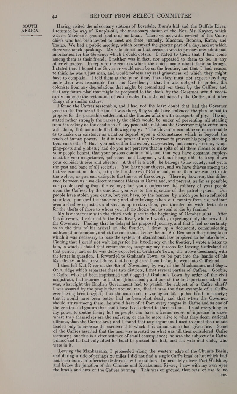 AFRICA:  42 REPORT FROM SELECT COMMITTEE I returned by way of Knap’s-hill, the missionary station of the Rev. Mr. Kayser, which was on Macomo’s ground, and near his kraal. There we met with several of the Caitre chiefs who had been invited to meet me there; namely, Macomo, Botman, Kama, and Tzatzo. We had a public meeting, which occupied the greater part of a day, and at which there was much speaking. My sole object on that occasion was to procure any additional information for the Governor which I could obtain. I stated to them that 1 had come among them as their friend; I neither was in fact, nor appeared to them to be, in any other character. In reply to the remarks which the chiefs made about their sufferings, I stated that I hoped the Governor would soon be on the frontier, and that I had reason to think he was a just man, and would redress any real grievances of which they might have to complain. I told them at the same time, that they must not expect anything more than was reasonable from his Excellency; that he was obliged to protect the colonists from any depredations that might be committed on them by the Caffres, and that any future plan that might be proposed to the chiefs by the Governor would neces- sarily embrace the restoration of cattle stolen from the colonists by the Caffres, and other things of a similar nature. I found the Caffres reasonable, and I had not the least doubt that had the Governor gone to the frontier at the time I was there, they would have embraced the plan he had to propose for the peaceable settlement of the frontier affairs with transports of joy. Having stated rather strongly the necessity the chiefs would be under of preventing all stealing from the colony as the condition of any peaceable relations the Governor might enter into with them, Botman made the following reply : “ The Governor cannot be so unreasonable as to make our existence as a nation depend upon a circumstance which is beyond the reach of human power. Is it in the power of any Governor to prevent his people stealing from each other? Have you not within the colony magistrates, policemen, prisons, whip- ping-posts and gibbets ; and do you not perceive that in spite of all these means to make your people honest, that your prisons continue full, and that you have constant employ- ment for your magistrates, policemen and hangmen, without being able to keep down your colonial thieves and cheats? A thief is a wolf; he belongs to no society, and yet is the pest and bane of all societies. You have your thieves, and we have thieves among us; but we cannot, as chiefs, extirpate the thieves of Caffreland, more than we can extirpate the wolves, or you can extirpate the thieves of the colony. There is, however, this differ- ence between us: we discountenance thieves in Caffreland, and prevent, as far as possible, our people stealing from the colony ; but you countenance the robbery of your people upon the Caffres, by the sanction you give to the injustice of the patrol system. Our people have stolen your cattle, but you have, by the manner by which you have refunded your loss, punished the innocent ; and after having taken our country from us, without even a shadow of justice, and shut us up to starvation, you threaten us with destruction for the thefts of those to whom you left no choice but to steal or die by famine.” My last interview with the chiefs took place in the beginning of October 1834. After this interview, I returned to the Kat River, where I waited, expecting daily the arrival of the Governor. Finding that he delayed his proposed journey, and that I had no certainty as to the time of his arrival on the frontier, I drew up a document, communicating additional information, and at the same time laying before Sir Benjamin the principle on which it was necessary to base the system of international law proposed to be introduced. Finding that I could not wait longer for his Excellency on the frontier, I wrote a letter to him, in which I stated that circumstance, assigning my reasons for leaving Caffreland at that period ; and as he was daily expected in Graham’s Town, the above document, with the letter in question, I forwarded to Graham’s Town, to be put into the hands of his Excellency on his arrival there, that he might see them before he went into Caffreland. I then left Kat River on the 4th of November, by way of the Mankassana and Gaga. On a ridge which separates these two districts, I met several parties of Caffres. Goobie, a Caffre, who had been imprisoned and flogged at Graham’s Town by order of the civil magistrate, had returned to that neighbourhood ; and one of the first questions asked me was, what right the English Government had to punish the subject of a Caffre chief? I was assured by the people then around me, that it was the first example of a Caffre ever having been flogged ; that the man could never again lift up his head in society ; that it would have been better had he been shot dead; and that when the Governor should arrive among them, he would hear of it from every tongue in Caffreland as one of the greatest indignities that could have been offered to their nation. I said everything in my power to soothe them; but no people can have a keener sense of injustice in cases where they themselves are the sufferers, or can be more alive to what they deem national affronts, than the Caffres are ; and I found that any argument I used to quiet their minds tended only to increase the excitement to which this circumstance had given rise. Some of the Caffres asserted that the man was arrested on what was till then considered Caffre territory ; but this is a circumstance of small consequence; he was the subject of a Caftre prince, and he had only lifted his hand to protect his hut, and his wife and child, who were in it. . Leaving the Mankassana, I proceeded along the western edge of the Chumie Basin, and during a ride of perhaps 20 miles I did not find a single Caffre kraal or hut which had not been burnt or otherwise destroyed by the military. Immediately above Fort Willshire, and below the junction of the Chumie and Keiskamma Rivers, I saw with my own eyes the kraals and huts of the Caffres burning. This was on ground that was of use to no one.