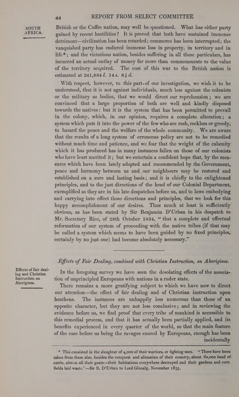 SOUTH British or the Caffre nation, may well be questioned. What has either party AERICA. gained by recent hostilities? It is proved that both have sustained immense’ detriment—civilization has been retarded; commerce has been interrupted; the vanquished party has endured immense loss in property, in territory and in life* ; and the victorious nation, besides suffering in all these particulars, has incurred an actual outlay of money far more than commensurate to the value of the territory acquired. The cost of this war to the British nation is estimated at 241,884/. 14s. 84d.  With respect, however, to this part.of our investigation, we wish it to be understood, that it is not against individuals, much less against the colonists or the military as bodies, that we would direct our reprehension; we are convinced that a large proportion of both are well and kindly disposed towards the natives: but it is the system that has been permitted to prevail in the colony, which, in our opinion, requires a complete alteration; a system which puts it into the power of the few who are rash, reckless or greedy, to hazard the peace and the welfare of the whole community. We are aware that the results of a long system of erroneous policy are not to be remedied without much time and patience, and we fear that the weight of the calamity which it has produced has in many instances fallen on those of our colonists who have least merited it; but we entertain a confident hope that, by the mea-- sures which have been lately adopted and recommended by the Government, peace and harmony between us and.our neighbours may be restored and established on a sure and lasting basis; and it is chiefly to the enlightened principles, and to the just directions of the head of our Colonial Department, exemplified as they are in his late despatches before us, and to laws embodying and carrying into effect those directions and principles, that we look for this. happy accomplishment of our desires. Thus much at least is sufficiently obvious, as has been stated by Sir Benjamin D’Urban in his despatch to. Mr. Secretary Rice, of 28th October 1834, “ that a complete and effectual reformation of our system of proceeding with the native tribes (if that may be called a system which seems to have been guided by no fixed principles,- certainly by no just one) had become absolutely necessary.” Liffects of Fair Dealing, combined with Christian Instruction, on Aborigines. fe Sr ponte In the foregoing survey we have seen the desolating effects of the associa- Instruction on tion of unprincipled Europeans with nations in a ruder state. Aborigines. : Pde: 3 : : There remains a more gratifying subject to which we have now to direct our attention—the effect of fair dealing and of Christian instruction upon heathens. The instances are unhappily iess numerous than those of an. opposite character, but they are not less conclusive; and in reviewing the evidence before us, we find proof that every tribe of mankind is accessible to this remedial process, and that it has actually been partially applied, and its benefits experienced in every quarter of the world, so that the main feature of the case before us being the ravages caused by Europeans, enough has been incidentally  * This consisted in the slaughter of 4,000 of their warriors, or fighting men. ‘‘ There have been taken from them also, besides the conquest and alienation of their country, about 60,000 head of. cattle, almost all their goats—their habitations everywhere destroyed and their gardens and corn fields laid waste.—Sir B. D’Urban to Lord Glenelg, November 1835.