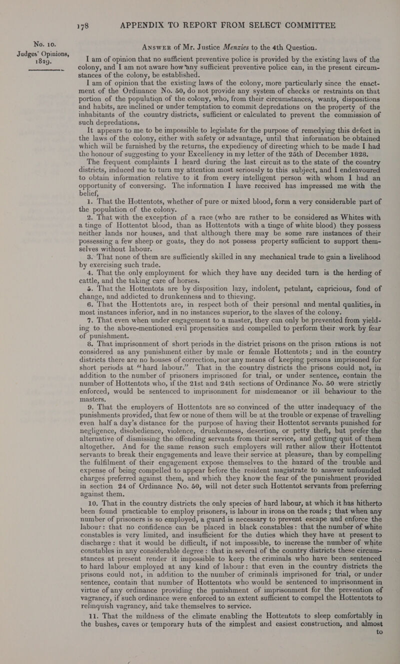 1829. ~ 178 APPENDIX TO REPORT FROM SELECT COMMITTEE Answer of Mr. Justice Menzies to the 4th Question. I am of opinion that no sufficient preventive police is provided by the existing laws of the colony, and I am not aware how“any sufficient preventive police can, in the present circum- stances of the colony, be established. I am of opinion that the existing laws of the colony, more particularly since the enact- ment of the Ordinance No. 50, do not provide any system of checks or restraints on that portion of the population of the colony, who, from their circumstances, wants, dispositions and habits, are inclined or under temptation to commit depredations on the property of the inhabitants of the country districts, sufficient or calculated to prevent the commission of such depredations. It appears to me to be impossible to legislate for the purpose of remedying this defect in the laws of the colony, either with safety or advantage, until that information be obtained which wiil be furnished by the returns, the expediency of directing which to be made I had the honour of suggesting to your Excellency in my letter of the 25th of December 1828. The frequent complaints I: heard during the last circuit as to the state of the country districts, induced me to turn my attention most seriously to this subject, and I endeavoured to obtain information relative to it from every intelligent person with whom I had an OPES EDA of conversing. The information I have received has impressed me with the elief, 1. That the Hottentots, whether of pure or mixed blood, form a very considerable part of the population of the colony. 2. That with the exception of a race (who are rather to be considered as Whites with a tinge of Hottentot blood, than as Hottentots with a tinge of white blood) they possess neither lands nor houses, and that although there may be some rare instances of their possessing a few sheep or goats, they do not possess property sufficient to support them- selves without labour. 3.°That none of them are sufficiently skilled in any mechanical trade to gain a livelihood by exercising such trade. 4, That the only employment for which they have any decided turn is the herding of cattle, and the taking care of horses. 5. That the Hottentots are by disposition lazy, indolent, petulant, capricious, fond of change, and addicted to drunkenness and to thieving. 6. That the Hottentots are, in respect both of their personal and mental qualities, in most instances inferior, and in no instances superior, to the slaves of the colony. 7. That even when under engagement to a master, they can only be prevented from yield- ing to the above-mentioned evil propensities and compelled to perform their work by fear of punishment. 8. That imprisonment of short periods in the district prisons on the prison rations is not considered as any punishment either by male or female Hottentots; and in the country districts there are no houses of correction, nor any means of keeping persons imprisoned for short periods at “hard labour.” That in the country districts the prisons could not, im addition to the number of prisoners imprisoned for trial, or under sentence, contain the number of Hottentots who, if the 21st and 24th sections of Ordinance No. 50 were strictly enforced, would be sentenced to imprisonment for misdemeanor or ill behaviour to the masters. 9. That the employers of Hottentots are so convinced of the utter inadequacy of the punishments provided, that few or none of them will be at the trouble or expense of travelling even half a day’s distance for the purpose of having their Hottentot servants punished for negligence, disobedience, violence, drunkenness, desertion, or petty theft, but prefer the alternative of dismissing the offending servants from their service, and getting quit of them altogether. And for the same reason such employers will rather allow their Hottentot servants to break their engagements and leave their service at pleasure, than by compelling the fulfilment of their engagement expose themselves to the hazard of the trouble and expense of being compelled to appear before the resident magistrate to answer unfounded charges preferred against them, and which they know the fear of the punishment provided in section 24 of Ordinance No. 50, will not deter such Hottentot servants from preferring against them. 10, That in the country districts the only species of hard labour, at which it has hitherto been found practicable to employ prisoners, is labour in irons on the roads ; that when any number of prisoners is so employed, a guard is necessary to prevent escape and enforce the labour: that no confidence can be placed in black constables: that the number of white constables is very limited, and insufficient for the duties which they have at present to discharge: that 1t would be difficult, if not impossible, to increase the number of white constables in any considerable degree: that in several of the country districts these circum- stances at present render it impossible to keep the criminals who have been: sentenced to hard labour employed at any kind of labour: that even in the country districts the prisons could not, in addition to the number of criminals imprisoned for trial, or under sentence, contain that number of Hottentots who would be sentenced to imprisonment in virtue of any ordinance providing the punishment of imprisonment for the prevention of vagrancy, if such ordinance were enforced to an extent sufficient to compel the Hottentots to relinguish vagrancy, and take themselves to. service. 11. That the mildness of the climate enabling the Hottentots to sleep comfortably in the bushes, caves or temporary huts of the simplest and easiest construction, and almost to