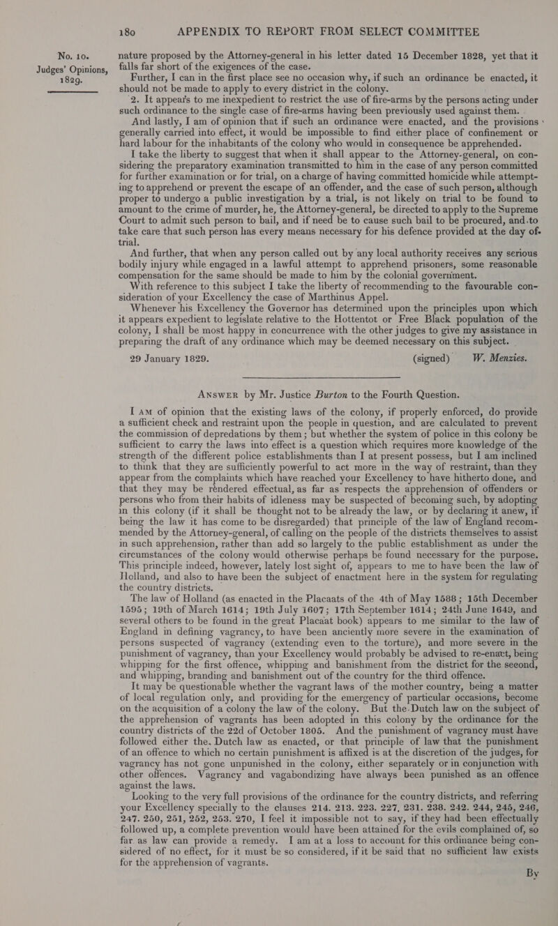 Judges’ Opinions, 1829.  180 APPENDIX TO REPORT FROM SELECT COMMITTEE falls far short of the exigences of the case. Further, I can in the first place see no occasion why,.if such an ordinance be enacted, it should not be made to apply to every district in the colony. 2. It appears to me inexpedient to restrict the use of fire-arms by the persons acting under such ordinance to the single case of fire-arms having been previously used against them. - And lastly, I am of opmion that if such an ordinance were enacted, and the provisions ° generally carried into effect, it would be impossible to find either place of confinement or hard labour for the inhabitants of the colony who weuld in consequence be apprehended. I take the liberty to suggest that when it shall appear to the Attorney-general, on con- sidering the preparatory examination transmitted to him in the case of any person committed for further examination or for trial, on a charge of having committed homicide while attempt- ing to apprehend or prevent the escape of an offender, and the case of such person, although proper to undergo a public investigation by a trial, is not likely on trial to be found te amount to the crime of murder, he, the Attorney-general, be directed to apply to the Supreme Court to admit such person to bail, and if need be to cause such bail to be procured, and.to take care that such person has every means necessary for his defence provided at the day of- trial. And further, that when any person called out by any local authority receives any serious bodily injury while engaged in a lawful attempt to apprehend prisoners, some reasonable compensation for the same should be made to him by the colonial government. With reference to this subject I take the liberty of recommending to the favourable con- sideration of your Excellency the case of Marthinus Appel. . Whenever his Excellency the Governor has determined upon the principles upon which it appears expedient to legislate relative to the Hottentot or Free Black population of the colony, I shall be most happy in concurrence with the other judges to give my assistance in preparing the draft of any ordinance which may be deemed necessary on this subject. 29 January 1829. (signed) § W. Menzies. ANswER by Mr. Justice Burton to the Fourth Question. [ am of opinion that the existing laws of the colony, if properly enforced, do provide a sufficient check and restraint upon the people in question, and are calculated to prevent the commission of depredations by them; but whether the system of police in this colony be sufficient to carry the laws into effect is a question which requires more knowledge of the strength of the different police establishments than I at present possess, but I am inclined to think that they are sufficiently powerful to act more in the way of restraint, than they appear from the complaints which have reached your Excellency to have hitherto done, and that they may be réndered effectual, as far as respects the apprehension of offenders or persons who from their habits of idleness may be suspected of becoming such, by adopting in this colony (if it shall be thought not to be already the law, or by declaring it anew, if being the law it has come to be disregarded) that principle of the law of England recom- mended by the Attorney-general, of calling on the people of the districts themselves to assist in such apprehension, rather than add so largely to the public establishment as under the circumstances of the colony would otherwise perhaps be found necessary for the purpose. This principle indeed, however, lately lost sight of, appears to me to have been the law of Ticlland, and also to have been the subject of enactment here in the system for regulating the country districts. The law of Holland (as enacted in the Placaats of the 4th of May 1588; 15th December 1595; 19th of March 1614; 19th July 1607; 17th September 1614; 24th June 1649, and several others to be found in the great Placaat book) appears to me similar to the law of England in defining vagrancy, to have been anciently more severe in the examination of persons suspected of vagrancy (extending even to the torture), and more severe in the punishment of vagrancy, than your Excellency would probably be advised to re-enaxt, bemg whipping for the first offence, whipping and banishment from the district for the second, and whipping, branding and banishment out of the country for the third offence. It may be questionable whether the vagrant laws of the mother country, being a matter of local regulation only, and providing for the emergency of particular occasions, become on the acquisition of a colony the law of the colony. But the. Dutch law on the subject of. the apprehension of vagrants has been adopted in this colony by the ordinance for the country districts of the 22d of October 1805. And the punishment of vagrancy must have followed either the. Dutch law as enacted, or that. principle of law that the punishment of an offence to which no certain punishment is affixed is at the discretion of the judges, for eee has not gone unpunished in the colony, either separately or in conjunction with other offences. Vagrancy and vagabondizing have always been punished as an offence against the laws. Looking to the very full provisions of the ordinance for the country districts, and referring your Excellency specially to the clauses 214. 213. 223. 227, 231. 238. 242. 244, 245, 246, 247. 250, 251, 252, 253. 270, I feel it impossible not to say, if they had been effectually followed up, a complete prevention would have been attained for the evils complained of, so far.as law can provide a remedy. I am ata loss to account for this ordinance being con- sidered of no effect, for it must be so considered, if it be said that no sufficient law exists for the apprehension of vagrants. By ~