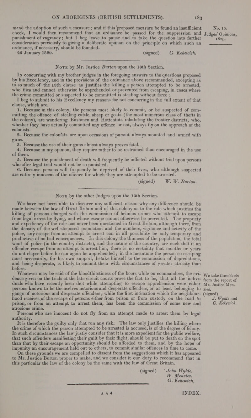 mend the adoption of such a measure; and if this ‘proposed measure be found an insufficient check, I would then recommend that an ordmance be passed for the suppression and punishment of vagrancy; but I beg leave to pause and to take the question into further consideration previously to giving a deliberate opimion on the principle on which such an ordinance, if necessary, should be founded. 26 January 1829. (signed) G. Kekewich. Nore by Mr. Justice Burton upon the 13th Section. In concurring with my brother judges in the foregoing answers to the questions proposed by his Excellency, and in the provisions of the ordinance above recommended, excepting as to so much of the 13th clause as justifies the killing a person attempted to be arrested, who flies and cannot otherwise be apprehended or prevented from escaping, in cases where the crime committed or suspected to be committed 1s stealing without force ; I beg to submit to his Excellency my reasons for not concurring in the full extent of that clause, which are, 1. Because in this colony, the persons most likely to commii, or be suspected of com- mitting the offence of stealing cattle, sheep or goats (the most numerous class of thefts in the colony), are wandering Bushmen and Hottentots inhabiting the frontier districts, who, whether they have actually committed any offence or not, always fly on the approach of the colonists. . 2. Because the colonists are upon occasions of pursuit always mounted and armed with guns. 3. Because the use of their guns almost always proves fatal. ok Because in my opinion, they require rather to be restrained than encouraged in the use of them. 5. Because the punishment of death will frequently be inflicted without trial upon persons who after legal trial would not be so punished. 6. Because persons will frequently be deprived of their lives, who although suspected are entirely innocent of the offence for which they are attempted to be arrested. (signed) W. W. Burton.  Nore by the other Judges upon the 13th Section. WE have not been able to discover any sufficient reason why any difference should be made between the law of Great Britain and of this colony as to the rule which justifies the killing of persons charged with the commission of hemous crimes who attempt to escape from legal arrest by flying, and whose escape cannot otherwise be prevented. The propriety and expediency of the rule has never been questioned in Great Bnitain, although there, from the density of the well-disposed population and the numbers, vigilance and activity of the police, any escape from an attempt to arrest can in all possibility be only temporary and productive of no bad consequences. In this colony the thinness of the population, the total want of police (in the country districts), and the nature of the country, are such that if an offender escape from an attempt to arrest him, there is no certainty that months or years do not elapse before he can again be apprehended ; in the meantime the person so escaping must necessarily, for his own support, betake himself to the commission of depredations, and being desperate, is likely to commit them with circumstances of greater atrocity than before. . Whatever may be said of the bloodthirstiness of the boors while on commandoes, the evi- dence given on the trials at the late circuit courts prove the fact to be, that all the indivi- duals who have recently been shot while attempting to escape apprehension were either persons known to be themselves notorious and desperate offenders, or at least belonging to gangs of notorious and desperate offenders ; while the first intimation which the neighbour- hood receives of the escape of persons either from prison or from custody on the road to prison, or from an attempt to arrest them, has been the commission of some new and atrocious crime. Persons who are innocent do not fly from an attempt made to arrest them by legal authority. It is themfore the guilty only that run any risk. The law only justifies the killing where the crime of which the person attempted to be arrested is accused, is of the degree of felony. In such circumstances the law justly consider that it is more expedient for the public welfare, that such offenders manifesting their guilt by their flight, should be put to death on the spot than that by their escape an opportunity should be atforded to them, and by the hope of impunity an encouragement held out to others, to commit similar offences in time to come. On these grounds we are compelled to dissent from the suggestions which it has appeared to Mr. Justice Burton proper to make, and we consider it our duty to recommend that in this particular the law of the colony be the same with the law of Great Britain. (signed) ~°*John Wylde. W. Menzies. G. Kekewich,  AA4 INDEX. No. 10. Judges’ Opinions, 1829. We take these facts from the report of Mr, Justice Men- zies. (signed) J. Wylde and G. Kekeuich.