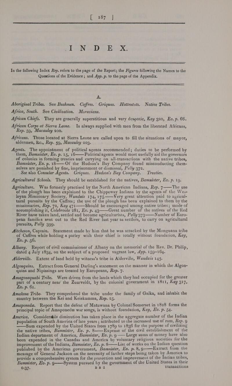 igh ty at  gl mlN pth qari  In the following Index Rep. refers to the page of the Report; the Figures following the Names to the Questions of the Evidence ; and App. p. to the page of the Appendix.  A. Aboriginal Tribes. See Bushmen. Caffres.° Griquas. Hottentots. Native Tribes. Africa, South. See Civilization. Moravians. African Chiefs. They are generally superstitious and very despotic, Kay 320, Ev. p. 66. African Corps at Sierra Leone. 1s always supplied with men from the liberated Africans, Rep. 59, Macauley 200. Africans. Those located at Sierra Leone are called upon to fill the situations of mayor, aldermen, &amp;c., Rep. 59, Macauley 203. Agents. The appointment of political agents recommended; duties to be performed by them, Bammnister, Ev. p. 15, 16 Political agents would most usefully aid the governors of colonies in forming treaties and carrying on all-transactions with the native tribes, Bamunister, Ev. p. 18 Of the Hudson’s Bay Company found misconducting them- selves are iantied by fine, imprisonment or dismissal, Ped/y 372. * See also Consular apes Griquas. Hudson's Bay Company. Treaties.   Agricultural Schools. They should be established for the natives, Bamnister, Ev. p. 19. Agriculture. Was formerly practised by the North American Indians, Rep. 7 The use of the plough has been explained to the Chippeway Indians by the agents of the Wes- leyan Missionary Society, Wundais 174, 175——Very great attention paid to agricul- tural pursuits by the Caffres; the use of the plough has been explained to them by the missionaries, Rep. 72, Kay 471 Should be encouraged among native tribes; mode of accomplishing it, Colebrooke 281, Ev. p. 43 Great number of the natives of the Red River have taken land, settled and become agriculturists, Pedly 373 Number of Euro- pean families sent out to the Red River last year as settlers, to carry on agricultural pursuits, Pelly 399.     Aitcheson, Captain. Statement made by him that he was attacked by the Monguana tribe of Caffres while holding a parley with their chief is totally without foundation, Kay, Ew. p. 56. Albany. Report of civil commissioner of Albany on the memorial of the Rev. Dr. Philip, dated 4 July 1834, on the subject of a proposed vagrant law, App. 159-164. Alderville. Extent of land held by witness’s tribe in Alderville, Wundais 145. Algonguins. Extract from General Darling’s statement on the manner in which the Algon- quins and Nipissings are treated by Europeans, Rep. 7. Amagonaquabi Tribe. Were driven from the lands which they had occupied for the greater part of acentury near the Zuurveldt, by the colonial government in 1811, Kay 317, £v. p. 61. Amakosa Tribe. They comprehend the tribe under the family of Gaika, and inhabit the country between the Kei and Keiskamma, Rep. 25. Amaponede. Report that the defeat of Matuwana by Colonel Somerset in 1828 forms the principal topic of Amaponede war songs, is without foundation, Kay, Ev. p. 54. America. Considerable diminution has taken place in the aggregate number of the Indian population of South America of late years ; attributed to the increased use of rum, Rep. g Sum expended by the United States from 1789 to 1836 for the purpose of civilizing the native tribes, Bamnister, Ev. p. 8 Expense of the civil establishment of the Indian department of America, Bamunister, Ev. p. 9 Large sums of money have also been expended in the Canadas and America by voluntary religious societies for the improvement of the Indians, Bamnister, Ev. p. 8 List of works on the Indian question published by the American government, Bamunister, Ev. p. 8, 9 Extract from the message of General Jackson on the necessity of farther steps being taken by America to provide a comprehensive system for the protection and improvement of the Indian tribes, Bamnister, Ev. p. g—System pursued by the government of the United States in their 0.37: BB2 transactions     