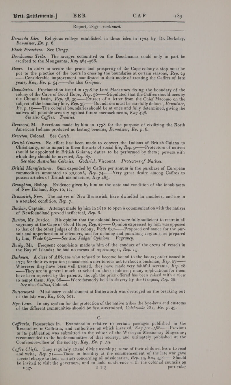  Report, 1837—continued. Bermuda Isles. Religious college established in these isles in 1724 by Dr. Berkeley, Bamnister, Ev. p. 6. Black Preachers. See Clergy. Boochuanas Fribe. The ravages committed on the Boochuanas could only in part be ascribed to the Monguanas, Kay 564-566. Boors. In order to secure the peace and prosperity of the Cape colony a stop must be put to the practice of the boors in crossing the boundaries at certain seasons, Rep. 29 Considerable improvement manifested in their mode of treating the Caffres of late years, Kay, Ev. p. 54. See also Griquas.   Boundaries. Proclamation issued in 1798 by Lord Macartney fixing the boundary of the colony of the Cape of Good Hope, Rep. 302——Stipulated that the Caffres should occupy the Chumie basin, Rep. 38, 39 Extract of a letter from the Chief Macomo on the subject of the boundary line, Rep. 39 Boundaries must be carefully defined, Bamnister, Ev. p. 1g——The colonial boundaries should be at once and fully determined, giving the natives all possible security against future encroachments, Kay 438. See also Caffres. Treaties.   Brainerd, M. Exertions made by him in 1738 for the purpose of civilizing the North American Indians produced no lasting benefits, Bamnister, Ev. p. 6. Brereton, Colonel. See Cattle. British Guiana. No effort has been made to convert the Indians of British Guiana to Christianity, or to impart to them the arts of social life, Rep. 9 Protectors of natives should be appointed in British Guiana; duties to be performed by them; powers with which they should be invested, Rep. 87. . See also Australian Colonies. Goderich, Viscount. Protectors of Natives.  British Manufactures. Sum expended by Caffres per annum in the purchase of European commodities amounted to 30,000/., Kep. 74 Very great desire among Caffres to possess articles of British manufacture, Kay 483.  Broughton, Bishop. Evidence given by him on the state and condition of the inbabitants of New Holland, Rep. 10, 11. Brunswick, New. The natives of New Brunswick have dwindled in numbers, and are in a wretched condition, Rep. 7. Buchan, Captain. Attempt made by him in 1810 to open a communication with the natives of Newfoundland proved ineffectual, Rep. 6. Burton, Mr. Justice. His opinion that the colonial laws were fully sufficient to restrain all vagrancy at the Cape of Good Hope, Rep. 27 Opinion expressed by him was opposed 10 that of the other judges of the colony, Wade 632 Proposed ordinance for the pur- suit and apprehension of offenders, and for defining and punishing vagrants, as prepared by him, Wade 632. See also Judges’ Opinions. Vagrancy.    Busby, Mr. Frequent complaints made to him of the conduct of the crews of vessels in the Bay of Islands; he had no means of repressing it, Rep. 15. Bushmen. A class of Africans who refused to become bound to the boors; order issued in 1774 for their extirpation; considered a meritorious act to shoot a bushman, Rep. 27 Wherever they have been well treated, they have made very faithful servants, Rep. 28 They are in general much attached to their children; many applications for them have been rejected by the parents, though the price offered has been raised with a view to tempt them, Rep. 66 Were formerly held in slavery by the Griquas, Rep. 66. See also Collins, Colonel.    Butterworth. Missionary establishment at Butterworth was destroyed on the breaking out of the late war, Kay 600, 601. Bye-Laws. In any system for the protection of the native tribes the bye-laws and customs of the different communities should be first ascertained, Colebrooke 281, Ev. p. 43. C. Caffraria, Researches in. Examination relative to certain passages published in the Researches in Caffraria, and authorities on which inserted, Kay 501-588——— Pievious to its publication was submitted to the editor of the Wesleyan Missionary Magazine ; recommended to the book-committee of that society; and ultimately published at the Conference-office of the society, Kay, Ev. p. 59. Caffre Chiefs. They regularly attend divine worship ; some of their children learn to read and write, Rep. 71 Those in hostility at the commencement of the late war gave special charge to their warriors concerning al] missionaries, Rep. 73, Kay 45° Should be invited to visit the governors, and to hold conference with the colonial councils on 0.37: BB3 particular  