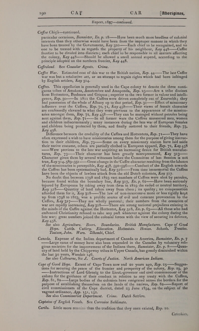  Report, 1 8$7—continued.  Caffre Chiefs—continued. particular occasions, Bamnister, Ev. p. 18 Have been much more heedless of colonial interests than they otherwise would have been from the improper manner in which they have been treated by the Government, Kay 320-———Each chiet to be recognized, and no one to be treated with as regards the property of his neighbour, Kay 448 Caftre frontier to be divided into districts ; each chief to be responsible in all matters affecting the colony, Kay 448 Should be allowed a small annual stipend, according to the principle adopted on the northern frontier, Kay 448. Caffreland. See Consular Agents. Crime. Caffre War. Estimated cost of this war to the British nation, Rep. 44 The late Caffre war was but a retaliative act, or an attempt to regain rights which had been infringed by English settlers, Kay 314.      Caffres. This appellation is generally used in the Cape colony to denote the three conti- guous tribes of Amakosa, Amatembee and Amaponda, Rep. 25 Are a tribe distinct from Hottentots, Bushmen and Griquas ; superior to the two former in valour and intelli- gence, Rep. 30 In 1811 the Caffres were driven completely out of Zuurveldt; they had possession of the whole of Albany up to that period, Rep. 31 Effect of missionary influence over the Caffres, Rep. 70, 71, Kay 458 Their views of female character are confessedly elevated to what they were previous to the appearance of the mission- aries amongst them, Rep. 72, Kay 458 They can be managed without patroles being sent against them, Rep. 71 In all former wars the Caffres massacred men, women and children indiscriminately ; many instances during the late war of European females and children being protected by them, and finally restored to their friends, Rep. 73, Kay 458. Difference between the credulity of the Caffres.and Hottentots, Rep. 71——They have ofien expressed a wish to have missionaries among them for the purpose of giving instruc- tion to their children, Rep. 73 Some on every missionary station have laid aside their native costume, others are partially clothed in European apparel, Rep. 72, Kay 458 Were previous to the late war acquiring an increasing desire for British manufac- tures, Rep. 73 Their character has been greatly misrepresented, Kay 313 Character given them by several witnesses before the Committee of last Session is not true, Kay 314. 589-591 Great change in the’Caffre character resulting from the labours of the missionaries is perceptible, Kay 458. 592-596—-—Conduct of the English towards the Caffres has been systematically bad, Kay 316 From time immemorial the Caffres have been the objects of lawless attack from the old Dutch colonists, Kay 317. No doubt that between 1798 and 1823 vast numbers of Caffres were shot by patroles, because found within the boundary line, Kay 317, Ev. p. 62 Have been seriously injured by Europeans by taking away from them in 1819 the ceded or neutral territory, Kay 18 Quantity of land taken away from them; its quality; no compensation afforded them for it, Kay 318 The !aw of non-intercourse more or less rigidly kept up from 1798 to 1823, was a prolific source of evil and constant provocation to the Caffres, Kay 317 They are wholly pastoral; their numbers from the cessation of war are rapidly increasing, Kay 318 There are strong national prejudices existing in the minds of the Caffre against the Hottentot, Kay 318, Evsp. 63 All those who had embraced Christianity refused to take any part whatever against the colony during the late sh great numbers joined the colonial forces with the view of securing its defence, Kay 458. See also Agriculture. Boors. Boundaries. British Manufactures. Cape of Good Hope. Cattle. Cutlery. Education. Hottentots. Houses. Schools, Treaties. Tzatzoe, John. Wars. Zlhambi, Chief. Canada. Expense of the Indian department of Canada to America, Bamnister, Ev. p. 7 Large sums of money have also been expended in the Canadas by voluntary reli- gious societies for the improvement of the Indians there, Bamnister, Ev. p. 8 Quan- tity of land held by the Chippeway tribes in Upper Canada, has greatly diminished within the last 30 years, Wundais 146. See also Culbourne, Sir J. Courts of Justice. North American Indians. Cape of Good Hope. Extent of Cape Town now and 20 years ago, Rep. 25 Sugges- tions for securing the peace of the frontier and prosperity of the colony, Rep. 29, 30 Instructions of Lord Glenelg to the Lieut.-governor and civil commissioner of the colony for the guidance of their conduct in relation to any treaty with the Caffres, Rep. 81, 82 Large bodies of the colonists have emigrated across the borders for the purpose of establishing themselves on the lands of the natives, Rep. 82 Report of civil commissioners of the Cape district, dated 23 June 1834, on the subject of the vagrant ordinance, App. 151, 152. See also Commissariat Department. Crime. Dutch Settlers. Captains of English Vessels. See Corrosive Sublimate. Caribs. Little more remains than the tradition that they once existed, Rep. 10. Catechists.                         