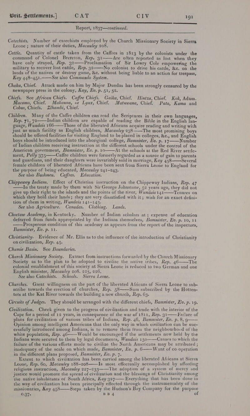  Report, 1837—continued. Catechists. Number of catechists employed by the Church Missionary Society in Sierra Leone ; nature of their duties, Macauley 208. Cattle. Quantity of cattle taken from the Caffres in 1813 by the colonists under the command of Colonel Brereton, Rep. 31 Are often reported as lost when they have only strayed, Rep. 32 Proclamation of Sir Lowry Cole empowering the military to recover lost cattle, Rep. 32 No colonist to drive his cattle; &amp;c. on the lands of the natives or destroy game, &amp;c. without being liable to an action for trespass, Kay 448-451. See also Commando System. Chaka, Chief. Attack made on him by Major Dundas has been strongly censured by the newspaper press in the colony, Kay, Ev. p. 51, 52. Chiefs. See African Chiefs. Caffre Chiefs. Gaika, Chief. Hintza, Chief. Kok, Adam. Macomo, Chief. Makanna, or Lynx, Chief. JMatuwana, Chief. Pato, Kama and Cobus, Chiefs. Zlhambi, Chief. Children. Many of the Caffre children can read the Scriptures in their own languages, Rep. 71, 72 Indian children are capable of reading the Bible in the English lan- guage, Wundais 166 Those of the liberated Africans acquire reading and writing with just as much facility as English children, Macauley 2383——The most promising boys should be offered facilities fur visiting England to be placed in colleges, &amp;c., and English boys should be introduced into the aboriginal college, Bamunister, Ev. p. 17 Number of Indian children receiving instruction at the different schools under the control of the American government, Bamnister, Ev. p. 10 At the schools at the Red River settle- ment, Pelly 375 Caftre children were formerly regarded as a source of gain to parents and guardians, and their daughters were invariably sold in marriage, Kay 458 Several female children of liberated Africans have been sent from Sierra Leone to England for the purpose of being educated, Macauley 241-243. See also Bushmen. Caffres. Education. Chippeway Indians. Effect of Christian instruction on the Chippeway Indians, Rep. 47 In the treaty made by them with Sir George Johnstone, 52 years ago, they did not give up their right to the islands and the points of the river, Wunduis 141 Tenures on which they hold their lands; they are very dissatisfied with it; wish for an exact defini- tion of them in writing, Wundais 141-143. See also Agriculture. Canadas. Clothing. Lands.             Choctaw Academy, in Kentucky. Number of Indian scholars at ; expense of education defrayed from funds appropriated by the Indians themselves, Bammnister, Ev. p. 10, 11 Prosperous condition of this academy as appears from the report of the inspectors, Bamnister, Ev. p. 11.  Christianity. Evidence of Mr. Ellis as to the influence of the introduction of Christianity on civilization, Rep. 45. Chumie Basin. See Boundaries. Church Missionary Society. Extract from instructions forwarded by the Church Missionary Society as to the plan to be adopted to civilize the native tribes, Rep. 46 The colonial establishment of this society at Sierra Leone is reduced to two German and one English minister, Macauley 208. 225, 226. See also Catechists. Schools. Sierra Leone.  Churches. Great willingness on the part of the liberated Africans of Sierra Leone to sub- scribe towards the erection of churches, Rep. 58 Sum subscribed by the Hotten- tots at the Kat River towards the building a new church, Rep. 63.  Circuits of Judges. They should be arranged with the different chiefs, Bamnister, Ev. p. 19. Civilization. Check given to the progress of civilization and trade with the interior of the Cape for a period of 12 years, in consequence of the war of 1811, Rep. 31 Failure of plans for civilization of various tribes of Indians, Rep. 46, Bamnister, Ev. p. 8, 9 Opinion among intelligent Americans that the only way in which civilization can be suc- cessfully introduced among Indians, is to remove them from the neighbourhood of the white population, Rep. 46 Would be encouraged if the settlements now held by the Indians were secured to them by legal documents, Wundais 150———Causes to which the failure of the various efforts made to civilize the North Americans may be attributed ; inadequacy of the scale on which made, Bamnister, Ev. p. 6-——Want of co-operation in the different plans proposed, Bamunister, Ev. p. 7. Extent to which civilization has been carried among the liberated Afiicans at Sierra Leone, Rep. 60, Macauley 188-208 Is inost effectually accomplished by affording religious instruction, Macauley 227-233 The adoption of a system of mercy and justice would promote the spread of civilization and the blessings of Christianity among the native inhabitants of South Africa, Kay 327 Everything that has been done in ihe way of civilization has been principally effected through the instrumentality of the missionaries, Kay 458 Steps taken by the Hudson’s Bay Company for the purpose 0.37- BB4 of        