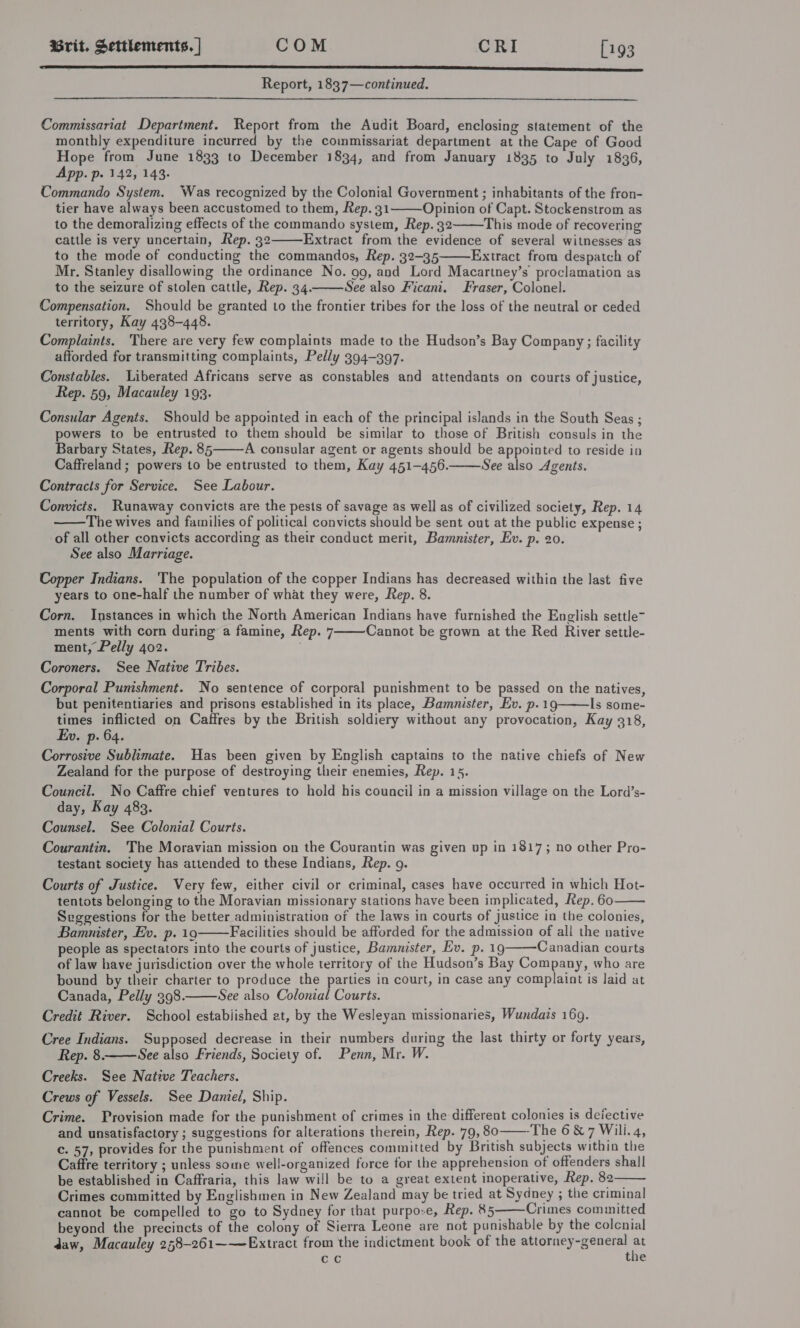 LLL Report, 1837—continued.  Commissariat Department. Report from the Audit Board, enclosing statement of the monthly expenditure incurred by the commissariat department at the Cape of Good Hope from June 1833 to December 1834, and from January 1835 to July 1836, App. p. 142, 143. Commando System. Was recognized by the Colonial Government ; inhabitants of the fron- tier have always been accustomed to them, Rep. 31 Opinion of Capt. Stockenstrom as to the demoralizing effects of the commando system, Rep. 32 This mode of recovering cattle is very uncertain, Rep. 32 Extract from the evidence of several witnesses as to the mode of conducting the commandos, Rep. 32-35 Extract from despatch of Mr. Stanley disallowing the ordinance No. 99, and Lord Macartney’s proclamation as to the seizure of stolen cattle, Rep. 34. See also Ficani. Fraser, Colonel. Compensation. Should be granted to the frontier tribes for the loss of the neutral or ceded territory, Kay 438-448. Complaints. There are very few complaints made to the Hudson’s Bay Company; facility afforded for transmitting complaints, Pedly 394-397. Constables. Liberated Africans serve as constables and attendants on courts of justice, Rep. 59, Macauley 193.      Consular Agents. Should be appointed in each of the principal islands in the South Seas ; powers to be entrusted to them should be similar to those of British consuls in the Barbary States, Rep. 85 A consular agent or agents should be appointed to reside ia Caffreland; powers to be entrusted to them, Kay 451-456. See also Agents. Contracts for Service. See Labour. Convicts. Runaway convicts are the pests of savage as well as of civilized society, Rep. 14 The wives and families of political convicts should be sent out at the public expense ; of all other convicts according as their conduct merit, Bamnister, Ev. p. 20. See also Marriage.    Copper Indians. The population of the copper Indians has decreased within the last five years to one-half the number of what they were, Rep. 8. Corn. Instances in which the North American Indians have furnished the English settle~ ments with corn during a famine, Rep. 7 Cannot be grown at the Red River settle- ment, Pelly 402. | Coroners. See Native Tribes.  Corporal Punishment. No sentence of corporal punishment to be passed on the natives, but penitentiaries and prisons established in its place, Bamnister, Ev. p.19 Is some- times inflicted on Caffres by the British soldiery without any provocation, Kay 318, Ev. p. 64. Corrosive Sublimate. Has been given by English captains to the native chiefs of New Zealand for the purpose of destroying their enemies, Rep. 15.  Council. No Caffre chief ventures to hold his council in a mission village on the Lord’s- day, Kay 483. Counsel. See Colonial Courts. Courantin. The Moravian mission on the Courantin was given up in 1817; no other Pro- testant society has attended to these Indians, Rep. 9. Courts of Justice. Very few, either civil or criminal, cases have occurred in which Hot- tentots belonging to the Moravian missionary stations have been implicated, Rep. 60 Svggestions for the better administration of the laws in courts of justice in the colonies, Bamnister, Ev. p. 19 Facilities should be afforded for the admission of all the native people as spectators into the courts of justice, Bamnister, Ev. p. 19 Canadian courts of law have jurisdiction over the whole territory of the Hudson’s Bay Company, who are bound by their charter to produce the parties in court, in case any complaint is laid at Canada, Pelly 398. See also Colonial Courts. Credit River. School estabiished et, by the Wesleyan missionaries, Wundais 169.     Cree Indians. Supposed decrease in their numbers during the last thirty or forty years, Rep. 8. See also Friends, Society of. Penn, Mr. W. Creeks. See Native Teachers. Crews of Vessels. See Daniel, Ship. Crime. Provision made for the punishment of crimes in the different colonies is defective and unsatisfactory ; suggestions for alterations therein, Rep. 79, 80——-The 6&amp;7 Will. 4, c. 57, provides for the punishment of offences committed by British subjects within the Caffre territory ; unless some well-organized force for the apprehension of offenders shall be established in Caffraria, this ]aw will be to a great extent inoperative, Rep. 82 Crimes committed by Englishmen in New Zealand may be tried at Sydney ; the criminal cannot be compelled to go to Sydney for that purpose, Rep. 85——Crimes comunitted beyond the precincts of the colony of Sierra Leone are not punishable by the colcnial daw, Macauley 258-261—~—Extract from the indictment book of the attorney-general ‘ cc the   