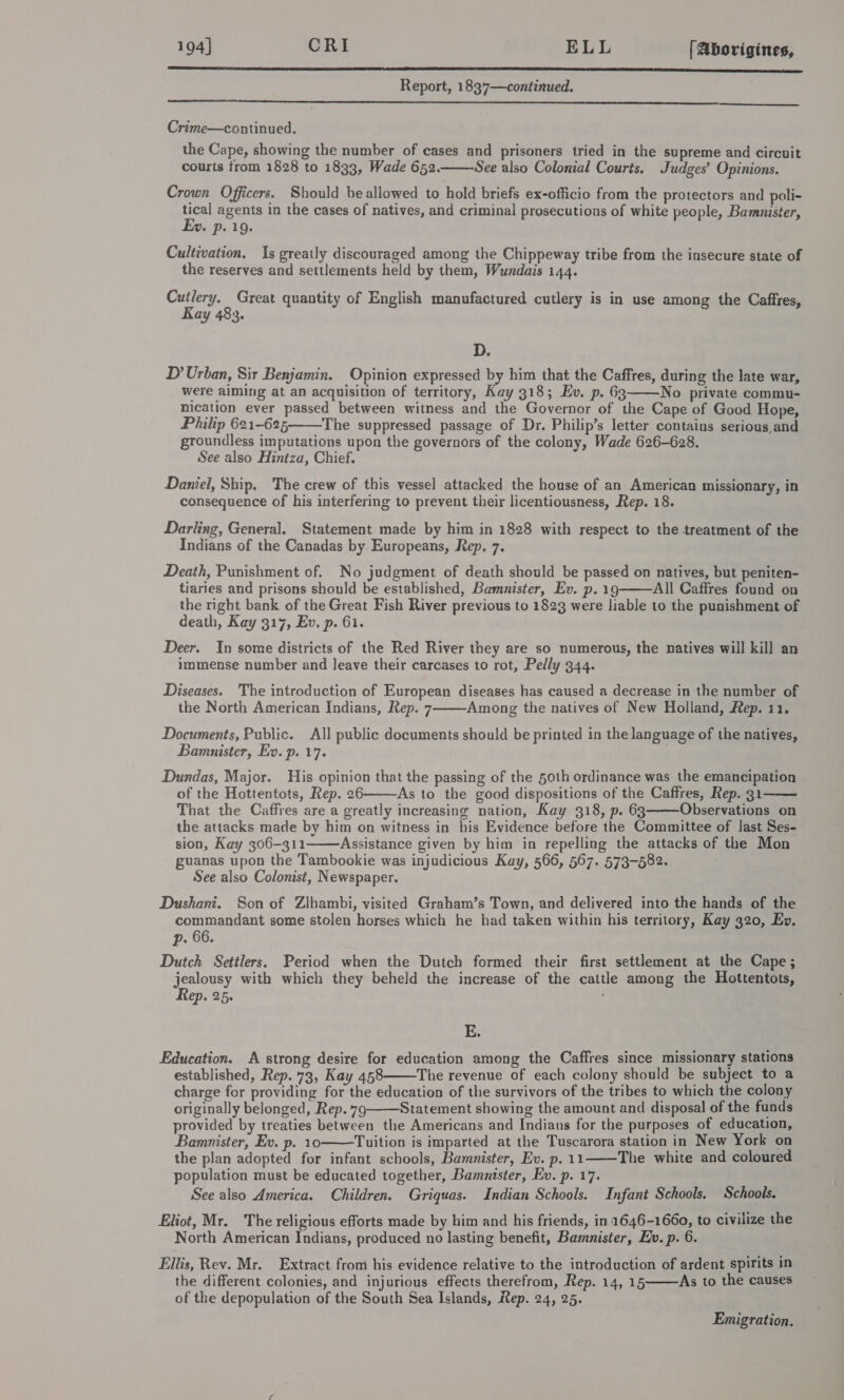 194] CRI ELL [ Aborigines,  Report, 1837—continued.  Crime—continued. the Cape, showing the number of cases and prisoners tried in the supreme and circuit courts from 1828 to 1833, Wade 6532. See also Colonial Courts. Judges’ Opinions.  Crown Officers. Should be allowed to hold briefs ex-officio from the protectors and poli- tical agents in the cases of natives, and criminal prosecutions of white people, Bammister, Ev. p. 19. Cultivation. Is greatly discouraged among the Chippeway tribe from the insecure state of the reserves and settlements held by them, Wundais 144. rey Great quantity of English manufactured cutlery is in use among the Caftres, ay 483. D. D?’ Urban, Sir Benjamin. Opinion expressed by him that the Caffres, during the late war, were aiming at an acquisition of territory, Kay 318; Ev. p. 63 No private commu- nication ever passed between witness and the Governor of the Cape of Good Hope, Philip 621-625, The suppressed passage of Dr. Philip’s letter contains serious and groundless imputations upon the governors of the colony, Wade 626-628. See also Hintza, Chief. Daniel, Ship. The crew of this vessel attacked the house of an American missionary, in consequence of his interfering to prevent their licentiousness, Rep. 18.   Darling, General. Statement made by him in 1828 with respect to the treatment of the Indians of the Canadas by Europeans, Rep. 7. Death, Punishment of. No judgment of death should be passed on natives, but peniten- tiaries and prisons should be established, Bamnister, Ev. p. 19 All Caffres found on the right bank of the Great Fish River previous to 1823 were liable to the punishment of death, Kay 317, Ev. p. 61. Deer. In some districts of the Red River they are so numerous, the natives will kill an immense number and leave their carcases to rot, Pelly 344. Diseases. The introduction of European diseases has caused a decrease in the number of the North American Indians, Rep. 7 Among the natives of New Holland, Rep. 11. Documents, Public. All public documents should be printed in the language of the natives, Bamanister, Eo. p. 17. Dundas, Major. His opinion that the passing of the 50th ordinance was the emancipation of the Hottentots, Rep. 26 As to the good dispositions of the Caffres, Rep. 31 That the Caffres are a greatly increasing nation, Kay 318, p. 63 Observations on the attacks made by him on witness in his Evidence before the Committee of last Ses- sion, Kay 306-311 Assistance given by him in repelling the attacks of the Mon guanas upon the Tambookie was injudicious Kay, 566, 567. 573-582. See also Colonist, Newspaper. Dushani. Son of Zihambi, visited Graham’s Town, and delivered into the hands of the commandant some stolen horses which he had taken within his territory, Kay 320, Ev. p. 66. Dutch Settlers. Period when the Dutch formed their first settlement at the Cape; soa with which they beheld the increase of the cattle among the Hottentots, ep. 25.       E. Education. A strong desire for education among the Caffres since missionary stations established, Rep. 73, Kay 458 The revenue of each colony should be subject to a charge for providing for the education of the survivors of the tribes to which the colony originally belonged, Rep. 79 Statement showing the amount and disposal of the funds provided by treaties between the Americans and Indians for the purposes of education, Bamanister, Ev. p. 10 Tuition is imparted at the Tuscarora station in New York on the plan adopted for infant schools, Bamnister, Ev. p. 11 The white and coloured population must be educated together, Bamnister, Ev. p. 17. See also America. Children. Griquas. Indian Schools. Infant Schools. Schools. Eliot, Mr. The religious efforts made by him and his friends, in 1646-1660, to civilize the North American Indians, produced no lasting benefit, Bamnister, Ev. p. 6. Ellis, Rev. Mr. Extract from his evidence relative to the introduction of ardent spirits in the different colonies, and injurious effects therefrom, Rep. 14, 15 As to the causes of the depopulation of the South Sea Islands, Rep. 24, 25.      Emigration.