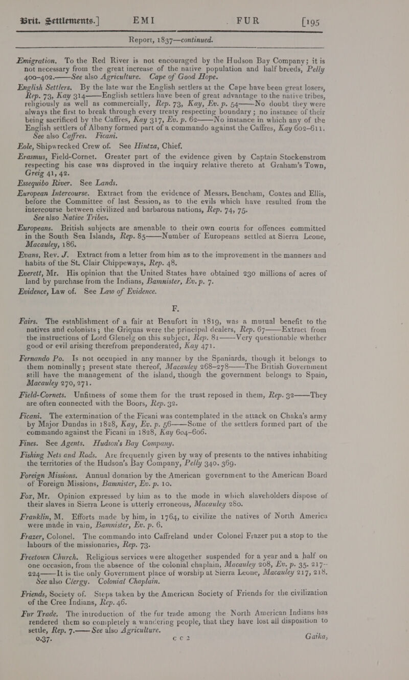   Report, 1837—continued. Emigration, Tothe Red River is not encouraged by the Hudson Bay Company; it is not necessary from the great increase of the native population and half breeds, Pelly 400-402. See also Agriculture. Cape of Good Hope. English Settlers. By the late war the English settlers at the Cape have been great losers, Rep. 73, Kay 314 English settlers have been of great advantage to the native tribes, religiously as well as commercially, Rep. 73, Kay, Ev. p. 54 No doubt they were always the first to break through every treaty respecting boundary ; no instance of their being sacrificed by the Caffres, Kay 317, Ev. p. 62 No instance in which any of the English settlers of Aibany formed part of a commando against the Caffres, Kay 602-611. See also Caffres. tcani. Eole, Shipwrecked Crew of. See Hintza, Chief. Erasmus, Field-Cornet. Greater part of the evidence given by Captain Stockenstrom respecting his case was disproved in the inquiry relative thereto at Graham’s Town, Greig 41, 42. Essequibo River. See Lands. European Intercourse. Extract from the evidence of Messrs. Beacham, Coates and Ellis, before the Committee of last Session, as to the evils which have resulted from the intercourse between civilized and barbarous nations, Rep. 74, 75. See also Native Tribes, Europeans. British subjects are amenable to their own courts for offences committed in the South Sea Islands, Rep. 85 Number of Europeans settled at Sierra Leone, Macauley, 186. Evans, Rev. J. Extract from a letter from him as to the improvement in the manners and habits of the St. Clair Chippeways, Rep. 48. Everett, Mr. His opinion that the United States have obtained 230 millions of acres of land by purchase from the Indians, Bamnister, Ev. p. 7. Evidence, Law of. See Law of Evidence.      F. Fairs. The establishment of a fair at Beaufort in 1819, was a mutual benefit to the natives and colonists ; the Griquas were the principal dealers, Rep. 67———Extract from the instructions of Lord Glenelg on this subject, Rep. 81 good or evil arising therefrom preponderated, Kay 471.  Very questionable whether Fernando Po. Is not occupied in any manner by the Spaniards, though it belongs to them nominally; present state thereof, Macauley 268-278 The British Government still have the management of the island, though the government belongs to Spain, Macauley 270, 271.   Field-Cornets. Unfitness of some them for the trust reposed in them, Rep. 32 They are often connected with the Boors, Rep. 32. Ficani. The extermination of the Ficani was contemplated in the attack on Chaka’s army by Major Dundas in 1828, Kay, Ev. p. §56-—-—Some of the settlers formed part of the commando against the Ficani in 1828, Kay 604-606. Fines. See Agents. Hudson's Bay Company. Fishing Nets and Rods. Are frequently given by way of presents to the natives inhabiting the territories of the Hudson’s Bay Company, Pelly 340. 369. Foreign Missions. Annual donation by the American government to the American Board of Foreign Missions, Bamnister, Ev. p. 10. Fox, Mr. Opinion expressed by him as to the mode in which slaveholders dispose of their slaves in Sierra Leone is utterly erroneous, Macauley 280. Franklin, M. Efforts made by him, in 1764, to civilize the natives of North America were made in vain, Bamnister, Ev. p. 6. Frazer, Colonel. The commando into Caffreland under Colonel Frazer put a stop to the labours of the missionaries, Rep. 73. Freetown Church. Religious services were altogether suspended for a year and a half on one occasion, from the absence of the colonial chaplain, Macauley 208, Ev. p. 35. 217-- 224 It is the only Government place of worship at Sierra Leone, Macauley 217, 218. See also Clergy. Colonial Chaplain.  Friends, Society of. Steps taken by the American Society of Friends for the civilization of the Cree Indians, Rep. 46. Fur Trade. The introduction of the fur trade among the North American Indians has rendered them so completely a wancering people, that they have lost all disposition to settle, Rep, 7.—— See also Agriculiure. 0.37- eee Gatka,