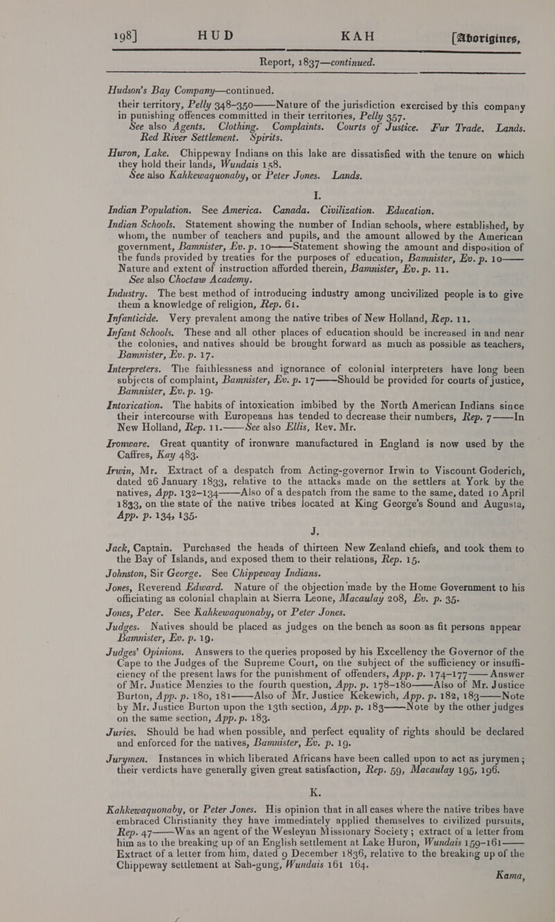 198] HUD KAH [Aborigines, re Report, 1837—continued.    Hudson’s Bay Company—continued. their territory, Pelly 348-350 Nature of the jurisdiction exercised by this company in punishing offences committed in their territories, Pelly 357. See also Agents. Clothing. Complaints. Courts of Justice. Fur Trade. Lands. Red River Settlement. Spirits. . Huron, Lake. Chippeway Indians on this lake are dissatisfied with the tenure on which re hold their lands, Wundais 158. ee also Kahkewaquonaby, or Peter Jones. Lands. i Indian Population. See America. Canada. Civilization. Education. Indian Schools. Statement showing the number of Indian schools, where established, by whom, the number of teachers and pupils, and the amount allowed by the American government, Bamnister, Ev. p. 10———Statement showing the amount and disposition of the funds provided by treaties for the purposes of education, Bamnister, Ev. p. 10 Nature and extent of instruction afforded therein, Bamnister, Ev. p. 11. See also Choctaw Academy. Industry. The best method of introducing industry among uncivilized people is to give them a knowledge of religion, Rep. 61. Infanticide. Very prevalent among the native tribes of New Holland, Rep. 11. Infant Schools. These and all other places of education should be increased in and near the colonies, and natives should be brought forward as much as possible as teachers, Bamanister, Ev. p. 17. Interpreters. The faithlessness and ignorance of colonial interpreters have long been subjects of complaint, Bamnister, Ev. p. 17 Should be provided for courts of justice, Bamnister, Ev. p. 19. — Intorication. The habits of intoxication imbibed by the North American Indians since their intercourse with Europeans has tended to decrease their numbers, Rep. 7 In New Holland, Rep. 11. See also Ellis, Rev. Mr. Tronware. Great quantity of ironware manufactured in England is now used by the Caffres, Kay 483. Irwin, Mr. Extract of a despatch from Acting-governor Irwin to Viscount Goderich, dated 26 January 1833, relative to the attacks made on the settlers at York by the natives, App. 132-134 Also of a despatch from the same to the same, dated 10 April 1833, on the state of the native tribes located at King George’s Sound and Augusta, App. Pp. 134) 135.       J. Jack, Captain. Purchased the heads of thirteen New Zealand chiefs, and took them to the Bay of Islands, and exposed them to their relations, Rep. 15. Johnston, Sir George. See Chippeway Indians. Jones, Reverend Edward. Nature of the objection made by the Home Government to his officiating as colonial chaplain at Sierra Leone, Macaulay 208, Ev. p. 35. Jones, Peter. See Kahkewaquonaby, or Peter Jones. Judges. Natives should be placed as judges on the bench as soon.as fit persons appear Bamunister, Ev. p. 19. Judges’ Opinions. Answers to the queries proposed by his Excellency the Governor of the Cape to the Judges of the Supreme Court, on the subject of the sufficiency or insuffi- ciency of the present laws for the punishment of offenders, App. p. 174—177—— Answer of Mr. Justice Menzies to the fourth question, App. p. 178-180 Also of Mr. Justice Burton, App. p. 180, 181 Also of Mr. Justice Kekewich, App. p. 182, 183 Note by Mr. Justice Burton upon the 13th section, App. p. 183 Note by the other judges on the same section, App. p. 183. Juries. Should be had when possible, and perfect equality of rights should be declared and enforced for the natives, Bamnister, Ev. p. 19.     Jurymen. Instances in which liberated Africans have been called upon to act as jurymen; their verdicts have generally given great satisfaction, Rep. 59, Macaulay 195, 196. K. Kahkewaquonaby, or Peter Jones. His opinion that in all cases where the native tribes have embraced Christianity they have immediately applied themselves to civilized pursuits, Rep. 47 Was an agent of the Wesleyan Missionary Society ; extract of a letter from him as to the breaking up of an English settlement at Lake Huron, Wundais 159-161 Extract of a letter from him, dated g December 1836, relative to the breaking up of the Chippeway settlement at Sah-gung, Wundais 161 164.   Kama,