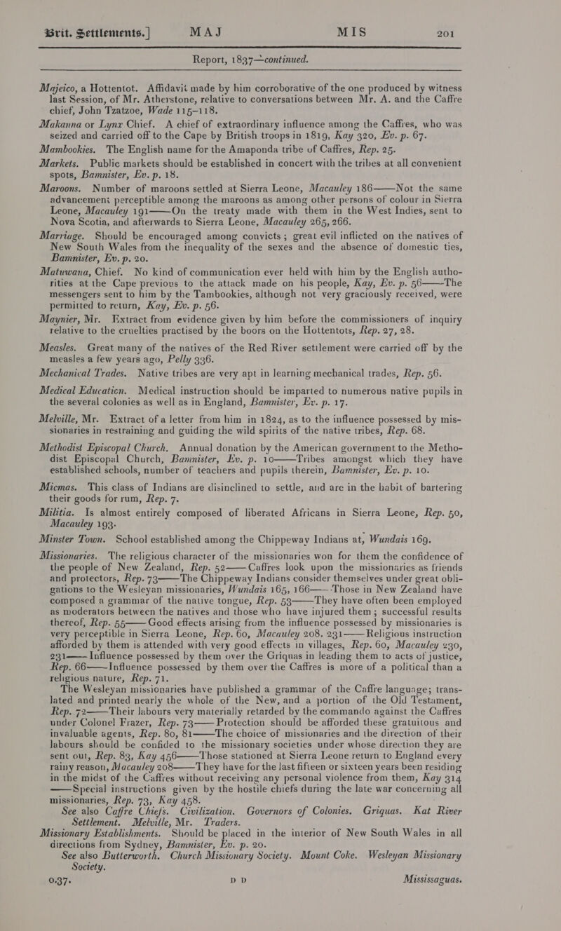  Report, 1837—continued. Majeico, a Hottentot. Affidavit made by him corroborative of the one produced by witness last Session, of Mr. Atherstone, relative to conversations between Mr. A. and the Caffre chief, John Tzatzoe, Wade 115-118. Makanna or Lynx Chief. A chief of extraordinary influence among the Caffres, who was seized and carried off to the Cape by British troops in 1819, Kay 320, Ev. p. 67. Mambookies. The English name for the Amaponda tribe of Caffres, Rep. 25. Markets. Public markets should be established in concert with the tribes at all convenient spots, Bamnister, Ev. p. 18. Maroons. Number of maroons settled at Sierra Leone, Macauley 186 Not the same advancement perceptible among the maroons as among other persons of colour in Sierra Leone, Macauley 191 On the treaty made with them in the West Indies, sent to Nova Scotia, and afterwards to Sierra Leone, Macauley 265, 266. Marriage. Should be encouraged among convicts ; great evil inflicted on the natives of New South Wales from the inequality of the sexes and the absence of domestic ties, Bamunister, Ev. p. 20. Matuwana, Chief. No kind of communication ever held with him by the English autho- rities at the Cape previous to the attack made on his people, Kay, Ev. p. 56 The messengers sent to him by the Tambookies, although not very graciously received, were permitted to return, Kay, Ev. p. 56. Maynier, Mr. Fxtract from evidence given by him before the commissioners of inquiry relative to the cruelties practised by the boors on the Hottentots, Rep. 27, 28.    Measles. Great many of the natives of the Red River settlement were carried off by the measles a few years ago, Pelly 336. Mechanical Trades. Native tribes are very apt in ]earning mechanical trades, Rep. 56. Medical Educaticn. Medical instruction should be imparted to.numerous native pupils in the several colonies as well as in England, Bamnister, Ev. p. 17. Melville, Mr. Extract of a letter from him in 1824, as to the influence possessed by mis- sionaries in restraining and guiding the wild spirits of the native tribes, Rep. 68. Methodist Episcopal Church. Annual donation by the American government to the Metho- dist Episcopal Church, Bammnister, Ev. p. 10 Tribes amongst which they have established schools, number of teachers and pupils therein, Bamnister, Ev. p. 10.  Micmas. This class of Indians are disinclined to settle, and are in the habit of bartering their goods for rum, Rep. 7. Militia. Is almost entirely composed of liberated Africans in Sierra Leone, Rep. 50, Macauley 193. Minster Town. School established among the Chippeway Indians at, Wundais 169. Missionaries. The religious character of the missionaries won for them the confidence of the people of New Zealand, Rep. 52 -Caffres look upon the missionaries as friends and protectors, Rep. 73 The Chippeway Indians consider themseives under great obli- gations to the Wesleyan missionaries, Wundais 165, 166——-Those in New Zealand have composed a grammar of the native tongue, Rep. 53 They have often been employed as moderators between the natives and those who have injured them; successful results thereof, Rep. 55 Good effects arising from the influence possessed by missionaries is very perceptible in Sierra Leone, Rep. 60, Macauley 208. 231 Religious instruction afforded by them is attended with very good effects in villages, Rep. 60, Macauley 230, 231 Influence possessed by them over the Griquas in leading them to acts of justice, Rep. 66 Influence possessed by them over the Caffres is more of a political than a religious nature, Rep. 71. ; The Wesleyan missionaries have published a grammar of the Caffre language; trans- Jated and printed nearly the whole of the New, and a portion of the Old Testament, Rep..72 Their labours very materially retarded by the commando against the Caffres under Colone! Frazer, Rep. 73 Protection should be afforded these gratuitous and invaluable agents, Rep. 80, 81 The choice of missionaries and the direction of their labours should be confided to the missionary societies under whose direction they are sent out, Rep. 83, Kay 456 Those stationed at Sierra Leone return to England every rainy reason, Macauley 208 They have for the last fifteen or sixteen years been residing in the midst of the Caffres without receiving any personal violence from them, Kay 314 Special instructions given by the hostile chiefs during the late war concerning all missionaries, Rep. 73, Kay 458. See also Caffre Chiefs. Civilization. Governors of Colonies. Griquas. Kat River Settlement. Melville, Mr. Traders. Missionary Establishments. Should be placed in the interior of New South Wales in all directions from Sydney, Bammnister, Ev. p. 20. See also Butterworth. Church Missionary Society. Mount Coke. Wesleyan Missionary Society. 0.37+ DD Mississaguas.              