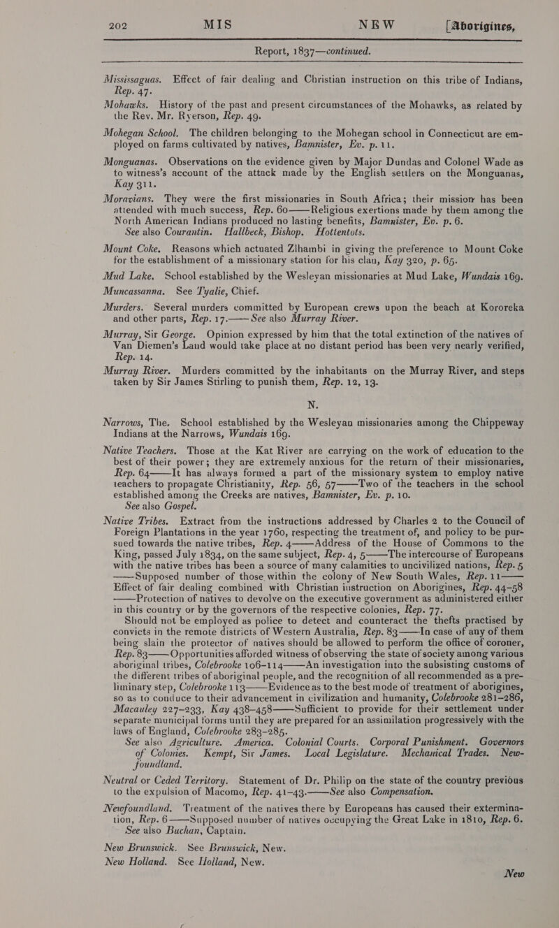  Report, 183'7—continued.  Mississaguas. Effect of fair dealing and Christian instruction on this tribe of Indians, Rep. 47. Mohawks. History of the past and present circumstances of the Mohawks, as related by the Rev. Mr. Ryerson, Rep. 49. Mohegan School. The children belonging to the Mohegan school in Connecticut are em- ployed on farms cultivated by natives, Bamnister, Ev. p.11. Monguanas. Observations on the evidence given by Major Dundas and Colonel Wade as to witness’s account of the attack made by the English settlers on the Monguanas, Kay 311. Moravians. They were the first missionaries in South Africa; their missiow has been attended with much success, Rep. 60 Religious exertions made by them among the North American Indians produced no lasting benefits, Bamnister, Ev. p. 6. See also Courantin. Hallbeck, Bishop. Hottentots.  Mount Coke. Reasons which actuated Zlhambi in giving the preference to Mount Coke for the establishment of a missionary station for his clan, Kay 320, p. 65. Mud Lake. School established by the Wesleyan missionaries at Mud Lake, Wundais 169. Muncassanna. See Tyalie, Chief. Murders, Several murders committed by European crews upon the beach at Kororeka and other parts, Rep. 17. See also Murray River.  Murray, Sir Say Opinion expressed by him that the total extinction of the natives of Van Diemen’s Laud would take place at no distant period has been very nearly verified, Rep. 14. Murray River. Murders committed by the inhabitants on the Murray River, and steps taken by Sir James Stirling to punish them, Rep. 12, 13. N. Narrows, The. School established by the Wesleyan missionaries among the Chippeway Indians at the Narrows, Wundais 169. Native Teachers. Those at the Kat River are carrying on the work of education to the best of their power; they are extremely anxious for the return of their missionaries, Rep. 64 It has always formed a part of the missionary system to employ native teachers to propagate Christianity, Rep. 56, 57 Two of the teachers in the school established among the Creeks are natives, Bammnister, Ev. p. 10. See also Gospel.   Native Tribes. Extract from the instructions addressed by Charles 2 to the Council of Foreign Plantations in the year 1760, respecting the treatment of, and policy to be pur~ sued towards the native tribes, Rep. 4 Address of the House of Commons to the King, passed July 1834, on the same subject, Rep. 4, 5 The intercourse of Brett Mk with the native tribes has been a source of many calamities to uncivilized nations, Rep. 5 ——--Supposed number: of those within the colony of New South Wales, Rep. 11—— Effect of fair dealing combined with Christian instruction on Aborigines, Rep. 44-58 Protection of natives to devolve on the executive government as administered either in this country or by the governors of the respective colonies, Rep. 77. Should not be employed as police to detect and counteract the thefts practised by convicts in the remote districts of Western Australia, Rep. 83 ——-In case of any of them being slain the protector of natives should be allowed to perform the office of coroner, Rep. 83 Opportunities afforded witness of observing the state of society among various aboriginal tribes, Colebrooke 106-114 An investigation into the subsisting customs of the different tribes of aboriginal people, and the recognition of all recommended as a pre- liminary step, Colebrooke 113 Evidence as to the best mode of treatment of aborigines, so as to conduce to their advancement in civilization and humanity, Colebrooke 281-286, Macauley 227-233, Kay 438-458 Sufficient to provide for their settlement under separate municipal forms until they are prepared for an assimilation progressively with the laws of England, Colebrooke 283-285. See also Agriculture. America. Colonial Courts. Corporal Punishment. Governors of Colonies. Kempt, Sir James. Local Legislature. Mechamcal Trades. New- foundland., Neutral or Ceded Territory. Statement of Dr. Philip on the state of the country previous to the expulsion of Macomo, Rep. 41-43. See also Compensation.         Newfoundland. Treatment of the natives there by Europeans has caused their extermina- tion, Rep. 6 Supposed number of natives ovcupying the Great Lake in 1810, Rep. 6. See also Buchan, Captain.  New Brunswick. See Brunswick, New. New Holland. See Hoiland, New. New