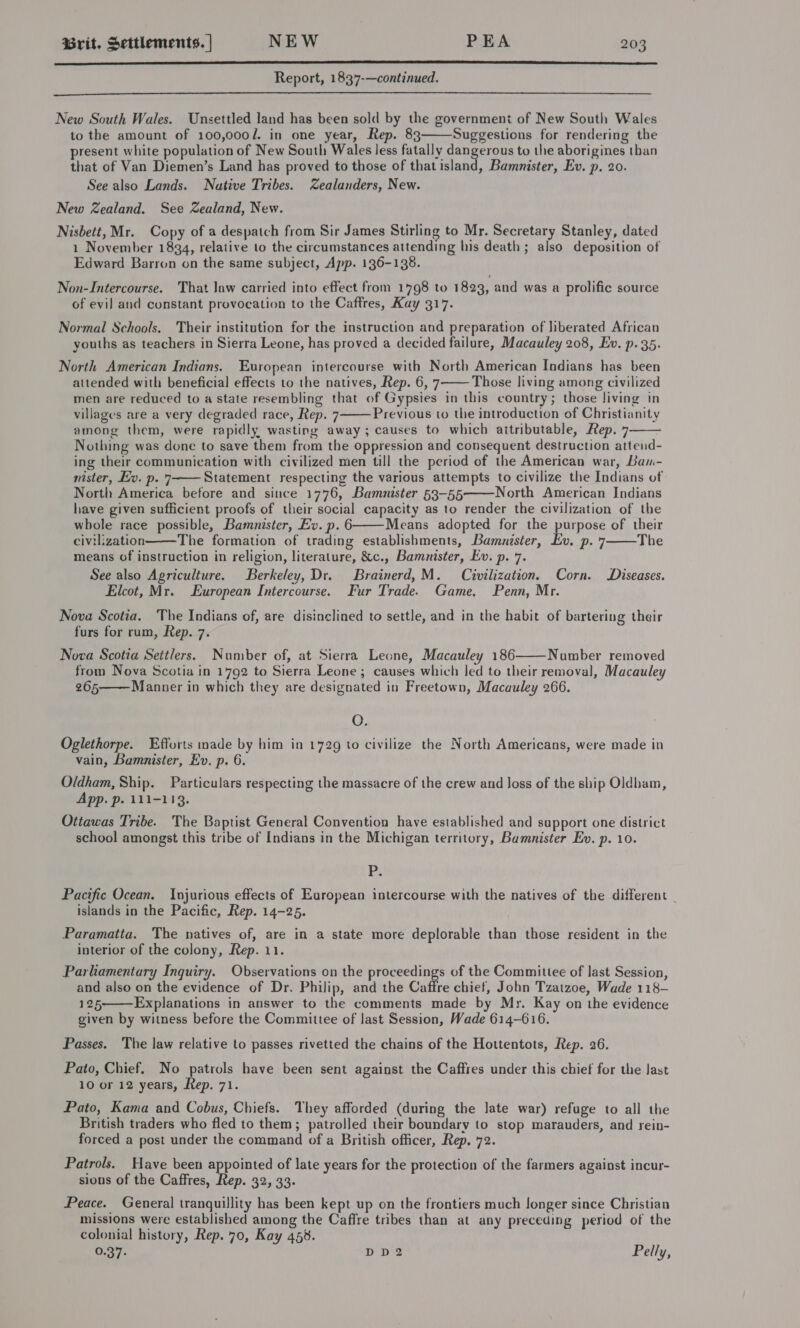  Report, 1837-—continued.  New South Wales. Unsettled land has been sold by the government of New South Wales to the amount of 100,000/. in one year, Rep. 83 Suggestions for rendering the present white population of New South Wales less fatally dangerous to the aborigines than that of Van Diemen’s Land has proved to those of that island, Bamnister, Ev. p. 20. See also Lands. Native Tribes. Zealanders, New. New Zealand. See Zealand, New. Nisbett, Mr. Copy of a despatch from Sir James Stirling to Mr. Secretary Stanley, dated 1 November 1834, relative to the circumstances attending his death ; also deposition of Edward Barron on the same subject, App. 136-138.  Non-Intercourse. That law carried into effect from 1798 to 1823, and was a prolific source of evil and constant provocation to the Caffres, Kay 317. Normal Schools. Their institution for the instruction and preparation of liberated African youths as teachers in Sierra Leone, has proved a decided failure, Macauley 208, Ev. p. 35. North American Indians. European intercourse with North American Indians has been attended with beneficial effects to the natives, Rep. 6, 7 Those living among civilized men are reduced to a state resembling that of Gypsies in this country; those living in villages are a very degraded race, Rep. 7 Previous to the introduction of Christianity among them, were rapidly wasting away; causes to which attributable, Rep. 7—— Nothing was done to save them from the oppression and consequent destruction attend- ing their communication with civilized men till the period of the American war, Bam- nister, Ev. p. 7 Statement respecting the various attempts to civilize the Indians of North America before and since 1776, Bammnister 53-55 North American Indians have given sufficient proofs of their social capacity as to render the civilization of the whole race possible, Bamnister, Ev. p. 6 Means adopted for the purpose of their civilization The formation of trading establishments, Bamnister, Ev. p. 7 The means of instruction in religion, literature, &amp;c., Bamnister, Ev. p. 7. See also Agriculture. Berkeley, Dr. Brainerd, M. Civilization. Corn. Diseases. Elcot, Mr. European Intercourse. Fur Trade. Game, Penn, Mr.        Nova Scotia. The Indians of, are disinclined to settle, and in the habit of bartering their furs for rum, Rep. 7. Nova Scotia Settlers. Number of, at Sierra Leone, Macauley 186 Number removed from Nova Scotia in 1792 to Sierra Leone ; causes which led to their removal, Macauley 265 Manner in which they are designated in Freetown, Macauley 266.   O. Oglethorpe. Efforts made by him in 1729 to civilize the North Americans, were made in vain, Bamnister, Ev. p. 6. Oldham, Ship. Particulars respecting the massacre of the crew and Joss of the ship Oldham, App. p. 111-113. Ottawas Tribe. The Baptist General Convention have established and support one district school amongst this tribe of Indians in the Michigan territory, Bamnister Ev. p. 10. P. Pacific Ocean. Injurious effects of European intercourse with the natives of the different _ islands in the Pacific, Rep. 14-25. Paramatta. The natives of, are in a state more deplorable than those resident in the interior of the colony, Rep. 11. Parliamentary Inquiry. Observations on the proceedings of the Committee of last Session, and also on the evidence of Dr. Philip, and the Caftre chiet, John Tzatzoe, Wade 118- 125———Explanations in answer to the comments made by Mr. Kay on the evidence given by witness before the Committee of last Session, Wade 614-616.  Passes. The law relative to passes rivetted the chains of the Hottentots, Rep. 26. Pato, Chief. No patrols have been sent against the Caffres under this chief for the last 10 or 12 years, Rep. 71. Pato, Kama and Cobus, Chiefs. They afforded (during the late war) refuge to all the British traders who fled to them; patrolled their boundary to stop marauders, and rein- forced a post under the command of a British officer, Rep. 72. Patrols. Have been appointed of late years for the protection of the farmers against incur- sions of the Caffres, Rep. 32, 33. Peace. General tranquillity has been kept up on the frontiers much longer since Christian missions were established among the Caffre tribes than at any preceding period of the colonial history, Rep. 70, Kay 453. 0.37. DD2 Pelly,