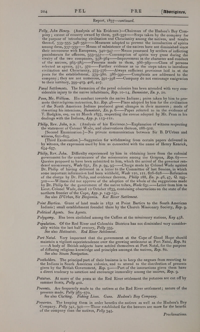 A Senge Report, 1837—continued.  Pelly, John Henry. (Analysis of his Evidence.)—Chairman of the Hudson’s Bay Com- pany ; extent of country owned by them, 328-332 Steps taken by the company for the purpose of introducing civilization and Christianity among the natives, and results thereof, 333-335. 348-352 Measures adopted to prevent the introduction of spirits among them, 337-339 Means of subsistence of the natives have not diminished since their intercourse with Europeans, 340-347 Means possessed by settlers of inflicting punishments for offences, 353-357 Consumption of spirits very great during the rivalry of the two companies, 358-364 Improvement in the character and conduct of the natives, 365-385 Presents made to them, 366-369 Class of persons selected as agents, 371, 372 Further evidence as to the steps taken to introduce civilization and Christianity, 373-376 Always sufficient provisions laid in at the posts for the establishment, 379-380. 386-390 Complaints are addressed to the company ; they are not numerous, 391-398 ——Company do not encourage emigration to their territory, 399-403. 406, 407. Penal Settlements. The formation of the penal colonies has been attended with very con- siderable injury to the native inhabitants, Rep. 10-14, Bammnister, Ev. p. 20. Penn, Mr. William. His conduct towards the native Indians; pains taken by him to pro- mote their religious instruction, &amp;c. Rep. 46 Plans adopted by him for the civilization of the North American Indians produced great changes in their manners ; mode of thwarting his intentions, Bamnister, Ev. p. 6 Paper referred to in the evidence of T. Hodgkin, esq. on 22 March 1837, respecting the course adopted by Mr. Penn in his dealings with the Indians, App. p. 113-12}. Philip, Rev. John, p.p. (Analysis of his Evidence.)—Explanation of witness respecting the statement of Colonel Wade, and observations thereon, 288-302. [Second Examination.]—No private communication between Sir B. D’Urban and witness, 621-625. [Third Examination.]—Suggestion for withdrawing from certain papers delivered in by witness, the expression used by him as connected with the name of Henry Kenrick, 654-657. Philip, Rev. John. Difficulty experienced by him in obtaining leave from the colonial government for the continuance of the missionaries among the Griquas, Rep. 67 Queries proposed to have been submitted to him, which the arrival of the governor ren- dered unnecessary, Wade 631, Ev. p. 94, 95 Charge made by Colonel Wade against Dr. Philip of having delivered in a letter to the Committee of last Session, in which some important information had been withheld, Wade 120, 121. 626-628 Refutation of the charge by Dr. Philip, and evidence thereon, Philip 288, Ev. p. 46, 47, Q. 295- 302—— Witness did not approve of the adoption of the whole of the suggestions made by Dr. Philip for the government of the native tribes, Wade 631-—Letter from him to Lieut.-Colonel Wade, dated 10 October 1833, containing observations on the state of the northern frontier of the Cape, App. p. 143-151. See also D’Urban, Sir Benjamin. Kat River Settlement. Point Bartica. Grant of land made in 1831 at Point Bartica to the South American Indians} small establishment founded there by the Church Missionary Society, Rep. g. Political Agents. See Agents. Polygamy. Has been abolished among the Caffres at the missionary stations, Kay 458. Population. Of the Red River and Colombia Districts has not diminished very consider- ably within the last half century, Pelly 335. See also Hottentots. Red River Settlement. Port Natal. Very important that the government at the Cape of Good Hope should maintain a vigilant superintendence over the growing settlement at Port Natal, Rep. 82 A body of British subjects have settled themselves at Port Natal, for the purpose of diffusing religious knowledge and principles amongst the natives, Rep. 82. See also Steam Navigation. Postholders. The principal part of their business is to keep the negroes from resorting to the Indians in South American colonies, and to attend to the distribution of presents given by the British Government, Rep. 9 Part of the instructions given them have a direct tendency to sanction and encourage immorality among the natives, Rep. g. Potatoes, At many of the posts at the Red River settlement the potatoes are cut off by summer frosts, Pelly 402. Presents. Are frequently made to the natives at the Red River settlement; nature of the presents made, Pelly 365-370. See also Clothing. Fishing Lines. Guns. Hudson’s Bay Company. Preserves. The keeping them in order benefits the natives as well as the Hudson’s Bay Company, Pelly 341, 342——-Those established for the beavers are more for the benefit of the company than the natives, Pelly 345.                   Proclamations.