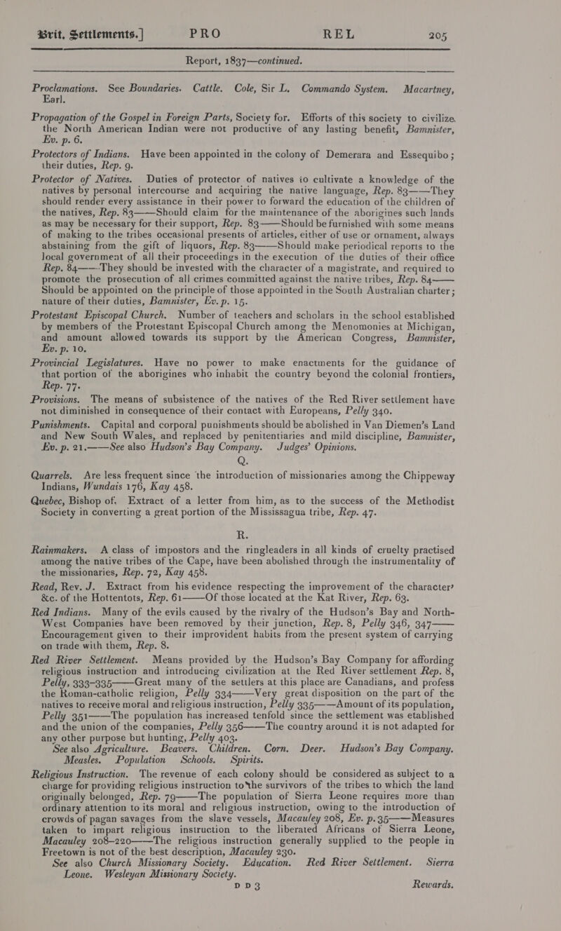  Report, 1837—continued.  Proclamations. See Boundaries. Cattle. Cole, Sir L. Commando System. Macartney, Earl. Propagation of the Gospel in Foreign Parts, Society for. Efforts of this society to civilize the North American Indian were not productive of any lasting benefit, Bamnister, Ev. p- 6. 7 Protectors of Indians. Have been appointed in the colony of Demerara and Essequibo; their duties, Rep. g. Protector of Natives. Duties of protector of natives io cultivate a knowledge of the natives by personal intercourse and acquiring the native language, Rep. 83——They should render every assistance in their power to forward the education of the children of the natives, Rep. 83——Should claim for the maintenance of the aborigines such lands  as may be necessary for their support, Rep. 83 Should be furnished with some means of making to the tribes occasional presents of articles, either of use or ornament, always abstaining from the gift of liquors, Rep. 83——Should make periodical reports to the Jocal government of all their proceedings in the execution of the duties of their office Rep. 84——-They should be invested with the character of a magistrate, and required to promote the prosecution of all crimes committed against the native tribes, Rep. 84 Should be appointed on the principle of those appointed in the South Australian charter ; nature of their duties, Bamnister, Ev. p. 15. Protestant Episcopal Church. Number of teachers and scholars in the school established by members of the Protestant Episcopal Church among the Menomonies at Michigan, and amount ailowed towards its support by the American Congress, Bammnister, Ev. p. 10. Provincial Legislatures. Have no power to make enactments for the guidance of that portion of the aborigines who inhabit the country beyond the colonial frontiers, Rep. 77. Provisions. The means of subsistence of the natives of the Red River settlement have not diminished in consequence of their contact with Europeans, Pelly 340. Punishments. Capital and corpora] punishments should be abolished in Van Diemen’s Land and New South Wales, and replaced by penitentiaries and mild discipline, Bamnister, Ev. p. 21.——See also Hudson’s Bay Company. Judges’ Opinions. Q. Quarrels. Are less frequent since the introduction of missionaries among the Chippeway Indians, Wundais 176, Kay 458. Quebec, Bishop of, Extract of a letter from him, as to the success of the Methodist Society in converting a great portion of the Mississagua tribe, Rep. 47.  R. Rainmakers. A class of impostors and the ringleaders in all kinds of cruelty practised among the native tribes of the Cape, have been abolished through the instrumentality of the missionaries, Rep. 72, Kay 458. Read, Rev. J. Extract from his evidence respecting the improvement of the character? &amp;c. of the Hottentots, Rep. 61 Of those located at the Kat River, Rep. 63. Red Indians. Many of the evils caused by the rivalry of the Hudson’s Bay and North- West Companies have been removed by their junction, Rep. 8, Pelly 346, 347 Encouragement given to their improvident habits from the present system of carrying on trade with them, Rep. 8. Red River Settlement. Means provided by the Hudson’s Bay Company for affording religious instruction and introducing civilization at the Red River settlement Rep. 8, Pelly, 333-335 Great many of the settlers at this place are Canadians, and profess the Roman-catholic religion, Pelly 334——-Very great disposition on the part of the natives to receive moral and religious instruction, Pelly 335—-—-Amount of its population, Pelly 351——The population has increased tenfold since the settlement was etablished and the union of the companies, Pelly 356 The country around it is not adapted for any other purpose but hunting, Pelly 403. See also Agriculture. Beavers. Children. Corn. Deer. Hudson’s Bay Company. Measles. Population Schools. Spirits. Religious Instruction. The revenue of each colony should be considered as subject to a charge for providing religious instruction toNhe survivors of the tribes to which the land originally belonged, Rep. 79 The population of Sierra Leone requires more than ordinary attention to its moral and religious instruction, owing to the introduction of crowds of pagan savages from the slave vessels, Macauley 208, Ev. p.35—— Measures taken to impart religious instruction to the liberated Africans of Sierra Leone, Macauley 208-220——The religious instruction generally supplied to the people in Freetown is not of the best description, Macauley 230. See also Church Missionary Society. Edycation. Red River Settlement. Sierra Leone. Wesleyan Missionary Soceety. DD3 Rewards.     