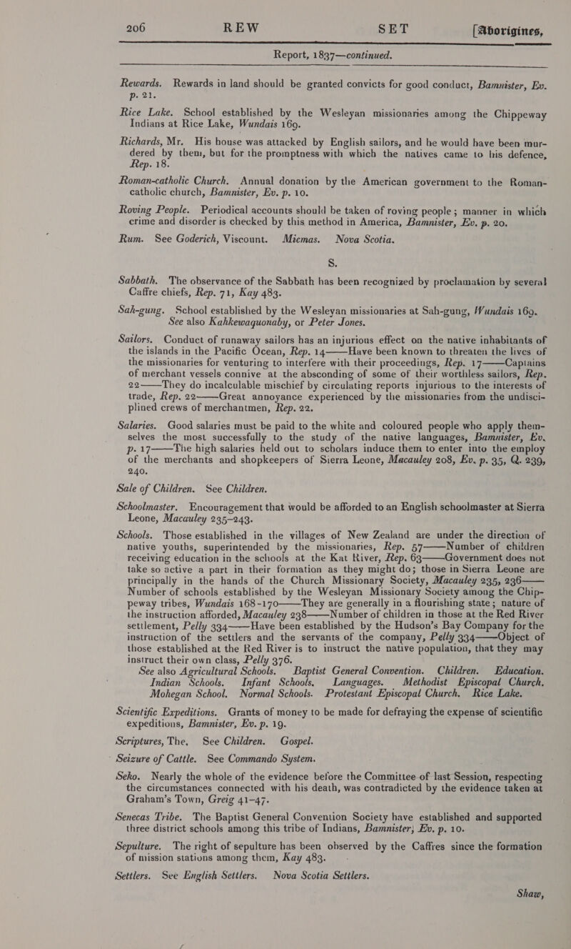 a Report, 1837—continued.   Rewards. Rewards in land should be granted convicts for good conduct, Bamnister, Ev. p. 21. Rice Lake. School established by the Wesleyan missionaries among the Chippeway Indians at Rice Lake, Wundais 16o9. Richards, Mr. His house was attacked by English sailors, and be would have been mur- seige oe them, but for the promptness with which the natives came to his defence, ep. 18. Roman-catholic Church. Annual donation by the American government to the Roman- catholic church, Bamunister, Ev. p. 10. Roving People. Periodical accounts should be taken of roving people; manner in which crime and disorder is checked by this method in America, Bamnister, Ev, p. 20. Rum. See Goderich, Viscount. Miemas. Nova Scotia. S. Sabbath. The observance of the Sabbath has been recognized by proclamation by several Caffre chiefs, Rep. 71, Kay 483. Sah-gung. School established by the Wesleyan missionaries at Sah-gung, Wundais 169. See also Kahkewaquonaby, or Peter Jones. Sailors. Conduct of runaway sailors has an injurious effect on the native inhabitants of the islands in the Pacific Ocean, Rep. 14 Have been known to threaten the lives of the missionaries for venturing to interfere with their proceedings, Rep. 17 Captains of merchant vessels connive at the absconding of some of their worthless sailors, Rep. 22 They do incalculable mischief by circulating reports injurious to the interests of trade, Rep. 22 Great annoyance experienced by the missionaries from. the undisci- plined crews of merchantmen, Rep. 22. Salaries. Good salaries must be paid to the white and coloured people who apply them- selves the most successfully to the study of the native languages, Bamuister, Ev, Doz The high salaries held out to scholars induce them to enter into the employ of the merchants and shopkeepers of Sierra Leone, Macauley 208, Ev. p. 35, Q. 239, 240. Sale of Children. See Children. Schoolmaster. Encouragement that would be afforded to an English schoolmaster at Sierra Leone, Macauley 235-243. Schools. Those established in the villages of New Zealand are under the direction of native youths, superintended by the missionaries, Rep. 57 Number of children receiving education in the schools at the Kat River, Rep. 63 Government does not take so active a part in their formation as they might do; those in Sierra Leone are principally in the hands of the Church Missionary Society, Macauley 235, 236 Number of schools established by the Wesleyan Missionary Society among the Chip- peway tribes, Wundais 168-170 They are generally in a flourishing state; nature of the instruction afforded, Macauley 238 Number of children in those at the Red River settlement, Pelly 334 Have been established by the Hudson’s Bay Company for the instruction of the settlers and the servants of the company, Pelly 334——Object of those established at the Red River is to instruct the native population, that they may instruct their own class, Pelly 376. See also Agricultural Schools. Baptist General Convention. Children. Education. Indian Schools. Infant Schools, Languages. Methodist Episcopal Church. Mohegan School. Normal Schools. Protestant Episcopal Church, Rice Lake.             Scientific Expeditions, Grants of money to be made for defraying the expense of scientific expeditions, Bamnister, Ev. p. 19. Scriptures, The, See Children. Gospel. ' Seizure of Cattle. See Commando System. Seko. Nearly the whole of the evidence before the Committee of last Session, respecting the circumstances connected with his death, was contradicted by the evidence taken at Graham’s Town, Greig 41-47. Senecas Tribe. The Baptist General Convention Society have established and supported three district schools among this tribe of Indians, Bamnister, Ev, p. 10. Sepulture. The right of sepulture has been observed by the Caffres since the formation of mission statiuns among them, Kay 483. Settlers. See English Settlers. Nova Scotia Settlers. Shaw,