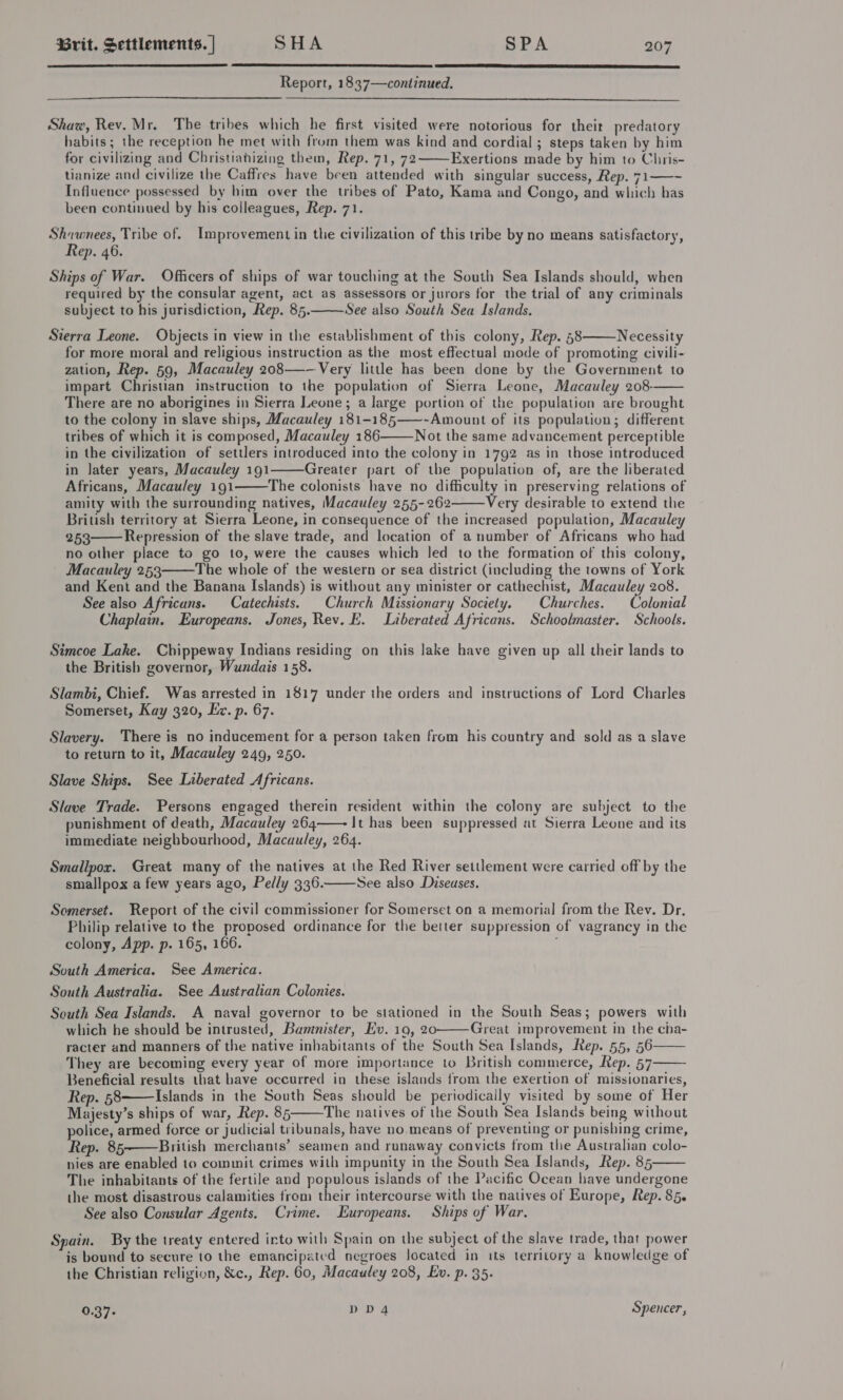    Report, 1837—continued.   Shaw, Rev. Mr. The tribes which he first visited were notorious for theit predatory habits; the reception he met with from them was kind and cordial ; steps taken by him for civilizing and Christiahizing them, Rep. 71, 72 Exertions made by him to Chris- tianize and civilize the Caffres have been attended with singular success, Rep. 71——~ Influence possessed by him over the tribes of Pato, Kama and Congo, and which bas been continued by his colleagues, Rep. 71.  Shawnees, Tribe of. Improvement in the civilization of this tribe by no means satisfactory, Rep. 46. Ships of War. Officers of ships of war touching at the South Sea Islands should, when required by the consular agent, act as assessors or jurors for the trial of any criminals subject to his jurisdiction, Rep. 85. See also South Sea Islands. Sterra Leone. Objects in view in the establishment of this colony, Rep. 58 Necessity for more moral and religious instruction as the most effectual mode of promoting civili- zation, Rep. 59, Macauley 208—-—Very little has been done by the Government to impart Christian instruction to the population of Sierra Leone, Macauley 208- There are no aborigines in Sierra Leone; a large portion of the population are brought to the colony in slave ships, Macauley 181-185——-Amount of its population; different tribes of which it is composed, Macauley 186 Not the same advancement perceptible in the civilization of settlers introduced into the colony in 1792 as in those introduced in later years, Macauley 191 Greater part of the population of, are the liberated Africans, Macauley 191 The colonists have no difficulty in preserving relations of amity with the surrounding natives, Macauley 255-262 Very desirable to extend the British territory at Sierra Leone, in consequence of the increased population, Macauley 253 Repression of the slave trade, and location of a number of Africans who had no other place to go to, were the causes which led to the formation of this colony, Macauley 253 The whole of the western or sea district (including the towns of York and Kent and the Banana Islands) is without any minister or cathechist, Macauley 208. See also Africans. Catechists. Church Missionary Society. | Churches. Calenial Chaplain. Europeans. Jones, Rev. E. Liberated Africans. Schoolmaster. Schools.          Simcoe Lake. Chippeway Indians residing on this lake have given up all their lands to the British governor, Wundais 158. Slambi, Chief. Was arrested in 1817 under the orders and instructions of Lord Charles Somerset, Kay 320, Ez. p. 67. Slavery. There is no inducement for a person taken from his country and sold as a slave to return to it, Macauley 249, 250. Slave Ships. See Liberated Africans. Slave Trade. Persons engaged therein resident within the colony are subject to the punishment of death, Macauley 264——- It has been suppressed at Sierra Leone and its immediate neighbourhood, Macauley, 264. Smallpox. Great many of the natives at the Red River settlement were carried off by the smallpox a few years ago, Pelly 336. See also Diseases.  Somerset. Report of the civil commissioner for Somerset on a memorial from the Rev. Dr. Philip relative to the proposed ordinance for the better suppression of vagrancy in the colony, App. p. 165, 166. South America. See America. South Australia. See Australian Colonies. South Sea Islands. A naval governor to be stationed in the South Seas; powers with which he should be intrusted, Bannister, Ev. 19, 20 Great improvement in the cha- racter and manners of the native inhabitants of the South Sea Islands, Rep. 55, 56 They are becoming every year of more importance to British commerce, Rep. 57 Beneficial results that bave occurred in these islands trom the exertion of missionaries, Rep. 58 Islands in the South Seas should be periodically visited by some of Her Majesty’s ships of war, Rep. 85 The natives of the South Sea Islands being without police, armed force or judicial tribunals, have no means of preventing or punishing crime, Rep. 85 British merchants’ seamen and runaway convicts from the Australian colo- nies are enabled to commit crimes with impunity in the South Sea Islands, Rep. 85 The inhabitants of the fertile and populous islands of the Pacific Ocean have undergone the most disastrous calamities from their intercourse with the natives of Europe, Rep. 85. See also Consular Agents. Crime. Europeans. Ships of War.        Spain. By the treaty entered irto with Spain on the subject of the slave trade, that power is bound to secure to the emancipated negroes located in its territory a knowledge of the Christian religion, &amp;c., Rep. 60, Macauley 208, Ev. p. 35. 0.37- DD4 Spencer,