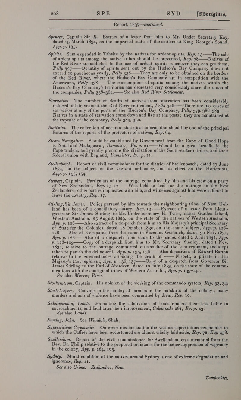  Report, 1837—continued. Spencer, Captain Sir R. Extract of a letter from him to Mr. Under Secretary Kay, dated 19 March 1834, on the improved state of the settlers at King George’s Sound, App. p. 135: Spirits. Sum expended in Taheité by the natives for ardent spirits, Rep. 15 The sale of ardent spirits among the native tribes should be prevented, Rep. 78 Natives of the Red River are addicted to the use of ardent spirits whenever they can get them, Pelly 337 Quantity of spirits sent out by the Hudson’s Bay Company does not exceed 20 puncheons yearly, Pelly 338 They are only to be obtained on the borders of the Red River, where the Hudson’s Bay Company are in competition with the Americans, Pelly 338 The consumption of spirits among the natives within the Hudson’s Bay Company’s territories has decreased very considerably since the union of the companies, Pelly 358-364. See also Red River Settlement.       Starvation. The number of deaths of natives from starvation has been considerably reduced of late years at the Red River settlement, Pelly 346———-There are no cases of starvation at any of the posts of the Hudson’s Bay Company, Pelly 379. 386-389 Natives in a state of starvation come down and live at the posts; they are maintained at the expense of the company, Pelly 389, 390.   Statistics. The collection of accurate statistical information should be one of the principal features of the reports of the protectors of natives, Rep. 64. Steam Navigation. Should be established by Government from the Cape of Good Hope to Natal and Madagascar, Bamnister, Ev. p. 21 Would be a great benefit to the Cape traders, and greatly promote the civilization of the South-eastern tribes, and their federal union with England, Bamnister, Ev. p. 21.  Stellenbosch. Report of civil-commissioner for the district of Stellenbosch, dated 27 June 1834, on the subject of the vagrant ordinance, and its effect on the Hottentots, App. p- 153; 154+ Stewart, Captain. Particulars of the outrage committed by him and his crew on a party of New Zealanders, Rep. 15-17 Was held to bail for the outrage on the New Zealanders ; other parties implicated with him, and witnesses against him were suffered to leave the country, Rep. 17. '  Stirling, Sir James. Policy pursued by him towards the neighbouring tribes of New Hol- land has been of a conciliatory nature, Rep. 13 ——Extract of a letter from Lieut.- governor Sir James Stirling to Mr. Under-secretary H. Twiss, dated Garden Island, Western Australia, 25 August 1829, on the state of the natives of Western Australia, App. p. 126 Also extract of a despatch from him to His Majesty’s principal Secretary of State for the Colonies, dated 18 October 1830, on the saine subject, App. p. 126-    128 Also of a despatch from the same to Viscount Goderich, dated 30 Nov. 1831, App. p. 128 Also of a despatch from same to the same, dated 2 April 1832, App. p- 128-129 Copy of adespatch from him to Mr. Secretary Stanley, dated 1 Nov.  1834, relative to the outrage committed on a soldier of the 21st regiment, and steps taken to punish the delinquent, App. p. 135, 136 Also deposition of Edward Barron relative to the circumstances attending the death of Nisbett, a private in His Majesty’s 21st regiment, App. p. 136, 137 Copy of a despatch from Governor Sir James Ntirling to the Earl of Aberdeen, dated 10 July 1835, on the state of the commu- nications with the aboriginal tribes of Western Australia, App. p. 139-141. See also Murray River.    Stockenstrom, Captain. His opinion of the working of the commando system, Rep. 33, 34- Stock-keepers. Convicts in the employ of farmers in the outskirts of the colony ; many murders and acts of violence have been committed by them, Rep. 10. Subdivision of Lands. Promoting the subdivision of lands renders them less liable to encroachments, and facilitates their improvement, Colebrooke 281, Ev. p. 43. See also Lands. Sunday, John. See Wundais, Shah. Superstitious Ceremonies. On every mission station the various superstitious ceremonies to which the Caffres have been accustomed are almost wholly laid aside, Rep. 72, Kay 458. Swellendam. . Report of the civil commissioner for Swellendam, on a memorial from the Rev. Dr. Philip relative to the proposed ordinance for the better suppression of vagrancy in the colony, App. p. 164, 165. Sydney. Moral condition of the natives around Sydney is one of extreme degradation and ignorance, Rep. 11. See also Crime. Zealanders, New. Tambookies,