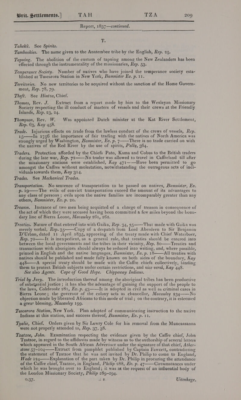  Report, 1837—continued.   T. Taheité. See Spirits. Tambookies. The name given to the Anatembee tribe by the English, Rep. 25. Tapuing. The abolition of the custom of tapuing among the New Zealanders has been effected through the instrumentality of the missionaries, Rep. 53. Temperance Society. Number of natives who have joined the temperance society esta- blished at Tuscarora Station in New York, Bamunister Ev. p. 11. Territories. No new territories to be acquired without the sanction of the Home Govern- ment, Rep. 78, 79. Theft. See Hintza, Chief. Thomas, Rev. J. Extract from a report made by him to the Wesleyan Missionary Society respecting the ill conduct of masters of vessels and their crews at the Friendly Islands, Rep. 23, 24. Thompson, Rev. W. Was appointed Dutch minister at the Kat River Sctilement, Rep. 63, Kay 458. Trade. Injurious effects on trade from the lawless conduct of the crews of vessels, Rep. 15 In 1756 the importance of fair trading with the natives of North America was strongly urged by Washington, Bamnister, Ev. p. 7 There is no trade carried on with the natives of the Red River by the use of spirits, Pedly, 364. Traders. Protection afforded by the Chiefs Pato, Kama and Cobus to the British traders during the late war, Rep. 72——No trader was allowed to travel in Caffreland till after the missionary stations were established, Kay 471——Have been permitted to go amongst the Caffres without molestation, notwithstanding the outrageous acts of indi- viduals towards them, Kay 314. Trades. See Mechanical Trades. Transportation. No sentence of transportation to be passed on natives, Bamnister, Ev. p- 19 The evils of convict transportation exceed the amount of its advantages to any class of persons ; evils upon the native families are incomparably greater than any others, Bamnister, Ev. p. 20.    Treason. Instance of two men being acquitted of a charge of treason in consequence of the act of which they were accused having been committed a few miles beyond the boun- dary line of Sierra Leone, Macauley 261, 262.  Treaties. Nature of that entered into with Gaika, Rep. 34, 35 That made with Gaika was merely verbal, Rep. 35 Copy of a despatch from Lord Aberdeen to Sir Benjamin: D’Urban, dated 11 April 1835, approving of the treaty made with Chief Waterboer, Rep. 70 It is inexpedient, as a general rule, that treaties should be entered into between the local governments and the tribes in their vicinity, Rep. 80 Treaties and transactions with aborigines should always be reduced into writing, and, where possible, printed in English and the native languages, Bamnister, Ev. p. 18 All treaties with natives should be published and made fully known on both sides of the boundary, Kay 448 A special treaty should be made with the Caffre chiefs collectively, binding them to protect British subjects under certain restrictions, and vice versd, Kay 448. See also Agents. Cape of Good Hope. Chippeway Indians.      Trial by Jury. The introduction thereof among the aboriginal tribes has been productive of substantial justice ; it has also the advantage of gaining the support of the people to the laws, Colebrooke 281, Ev. p. 43——It is adopted in civil as well as criminal cases in Sierra Leone; the governor of the colony acts as chancellor, Macauley 234——No objection made by liberated Africans to this mode of trial; on the contrary, it is esteemed a great blessing, Macauley 199. Tuscarora Station, New York, Plan adopted of communicating instruction to the native Indians at this station, and success thereof, Bamnister, Ev. p. 11. Tyalie, Chief. Orders given by Sir Lowry Cole for his removal from the Muncassanna were not properly attended to, Rep. 37, 38. Tzatzoe, John. Examination respecting the evidence given by the Caffre chief, Jobn Tzatzoe, in regard to the affidavits made by witness as to the authorship of several letters which appeared in the South African Advertiser under the signature of that chief, Ather- stone 57-104 Extract from pamphlet published by Captain Fawcett, contradicting the statement of Tzatzoe that he was not invited by Dr. Philip to come to England, Wade i24 Explanation of the part taken by Dr. Philip in procuring the attendance of the Caffre chiet, Tzatzoe, in England, Philip 288, Ev. p. 47 Circumstances under which he was brought over to England; it was at the request of an influential body of the London Missionary Society, Philip 289-294. 0.37. aE Uitenhage.   