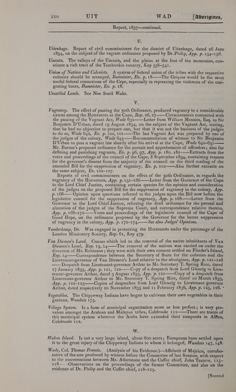  Report, 1837—continued. U. Uitenhage. Report of civil commissioner for the district of Uitenhage, dated 26 June 1834, on the subject of the vagrant ordinance proposed by Dr. Philip, App. p. 154-156. Umtata. The valleys of the Umtata, and the plains at the foot of the mountains, con- stitute a rich tract of the Tambookie country, Kay 538-541. Union of Natives and Colonists. A system of federal union of the tribes with the respective colonies should be arranged, Bamnister, Ev. p. 18 The Griquas would be the most useful federal connexions of the Cape, especially in repressing the violences of the emi- grating boors, Bamnister, Ev. p. 18. Unsettled Lands. See New South Wales.  V. Vagrancy. The effect of passing the 50th Ordinance, produced vagrancy to a considerable extent among the Hottentots at the Cape, Rep. 26, 27 Circumstances connected with the passing of the Vagrant Act, Wade 632 Letter from William Menzies, Esq. to Sir Benjamin D’Urban, dated 19 August 1834, on the subject of the Vagrant Act, stating, that he had no objection to prepare one, but that it was not the business of the judges to do so, Wade 642, Ev. p.100, 101 The last Vagrant Act was prepared by one of the judges of the colony, Wade 643 Recommendation of witness to Sir Benjamin D’Urban to pass a vagrant law shortly after his arrival at the Cape, Wade 640-651 Mr. Burton’s proposed ordinance for the pursuit and apprehension of offenders; also for defining and punishing vagrants, Ev. p. 96, 97, App. p. 180. 182 Extracts from the votes and proceedings of the council of the Cape, 8 September 1834, containing reasons for the governor’s dissent from the majority of the council on the third reading of the amended Bill for the suppression of vagrancy, Ev. p. 102 Also further extracts on the same subject, Ev. 102-107. Reports of civil commissioners on the effect of the 50th Ordinance, as regards the vagrancy of the Hottentots, App. p.151-166 Letter from the Governor of the Cape to the Lord Chief Justice, containing certain queries for the opinion and consideration of the judges on the proposed Bill for the suppression of vagrancy in the colony, App. p- 166 Opinion upon questions referred to the judges upon the Bill now before the legislative council for the suppression of vagrancy, App. p. 168 Letter from the Governor to the Lord Chief Justice, referring the draft ordinance for the perusal and alteration of the judges of the Supreme Court, and correspondence relative thereto, App. p. 168-172 Votes and proceedings of the legislative council of the Cape of Good Hope, on the ordinance proposed by the Governor for the better suppression of vagrancy in the colony, App. p. 172-174. See also Judges’ Opinions.             Vanderkemp, Dr. Was engaged in protecting the Hottentots under the patronage of the London Missionary Society, Rep. 61, Kay 479. Van Diemen’s Land. Causes which led to the removal of the native inhabitants of Van Diemen’s Land, Rep. 13, 14 The removal of the natives was carried on under the direction of Mr. Robinson; they were with their own consent settled on Flinder’s Island, Rep. 14 Correspondence between the Secretary of State for the colonies and the Lieutenant-governor of Van Diemen’s Land relative to the aborigines, App. p. 121-126 Despatch from Lieutenant-governor Arthur to Mr. Secretary T. Spring Rice, dated 27 January 1835, App. p.121, 122 Copy of a despatch from Lord Glenelg to Lieu- tenant-governor Arthur, dated 3 August 1835, App. p. 122 Copy of a despatch froin Lieutenant-governor Arthur to Mr. Secretary T. Spring Rice, dated 10 March 1835, App. p. 122-125 Copies of despatches from Lord Glenelg to Lieutenant. governor Arthur, dated respectively 20 November 1835 and 11 February 1836, App. p. 125, 126. ° Vegetables. The Chippeway Indians have begun to cultivate their own vegetables in their gardens, Wundais 175.       Village System. 1s a form of municipal organization more or less perfect; is very pre- valent amongst the Arabian and Malayan tribes, Colebrooke 112 There are traces of this municipal system wherever the Arabs have extended their conquests in Afiica, Colebrooke 112.  W. Waboo Island. Is not a very large island, about 600 acres; Europeans have settled upon it to the great injury of the Chippeway Indians to whom it belonged, Wundais 147, 148. Wade, Col. Thomas Francis, (Analysis of his Evidence.)\—Affidavit of Majeico, corrobo- rative of the one produced by witness before the Committee of last Session, with respect to the conversations between Mr, Atherstone and the Caffre chief, John Tzatzne, 115- 118 -- -Observations on the proceedings of the former Committee, and also on the evidence of Dr. Philip and the Caffre chief, 118-125. [Second