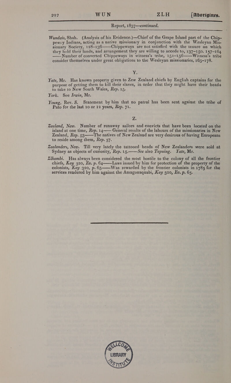 SACL ccc aaa aaaaaeaaaaaaa aaa aaa Report, 1837—continued,  Wundais, Shah. (Analysis of his Evidence.)—Chief of the Grape Island part of the Chip- pewzy Indians, acting as a native missionary in conjunction with the Wesleyan Mis- sionary Society, 128-136 Chippeways are not satisfied with the tenure on which they hold their lands, and arrangement they are willing to accede to, 137-150. 157-164 Number of converted Chippeways in witness’s tribe, 151-156 Witness’s tribe consider themselves under great obligations to the Wesleyan missionaries, 165-178.    re Yate, Mr. Has known property given to Zew Zealand chiefs by English captains for the purpose of getting them to kill their slaves, in order that they might have their heads to take to New South Wales, Rep. 15. York. See Irwin, Mr. Young, Rev. S. Statement by him that no patrol has been sent against the tribe of Pato for the last 10 or 12 years, Rep. 71. Z. Zealand, New. Number of runaway sailors and convicts that have been located on the island at one time, Rep. 14——— General results of the labours of the missionaries in New Zealand, Rep. 53 The natives of New Zealand are very desirous of having Europeans to reside among them, Rep. 57. Sealanders, New. Till very lately the tattooed heads of New Zealanders were sold at Sydney as objects of curiosity, Rep. 15. See also Tapuing. Yate, Mr. &amp;lhambi. Has always been considered the most hostile to the colony of all the frontier chiefs, Kay 320, Ev. p. 64 Laws issued by him for protection of the property of the colonists, Kay 320, p. 65 Was rewarded by the frontier colonists in 1785 for the services rendered by him against the Amagonaquabi, Kay 320, Ev. p. 65.     