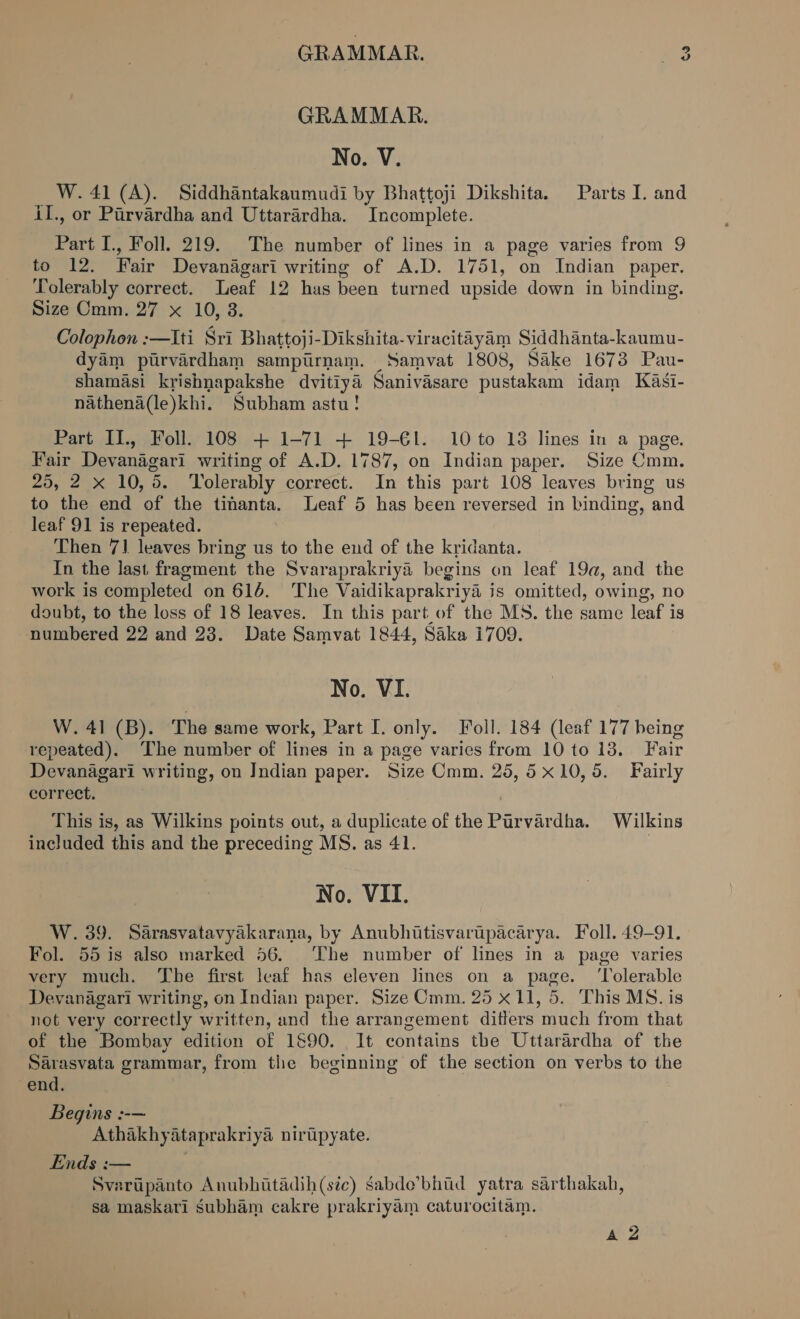 ce GRAMMAR. GRAMMAR. No. V. W. 41 (A). Siddhantakaumudi by Bhattoji Dikshita. Parts I. and LI., or Purvardha and Uttarardha. Incomplete. ee I., Foll. 219. The number of lines in a page varies from 9 fo +12: Fair Devanagari writing of A.D. 1751, on Indian paper. Tolerably correct. Leaf 12 has been turned upside down in binding. Size Cmm. 27 x 10, 3. Colophon :—Iti Sri Bhattoji-Dikshita-viracitayam Siddhanta-kaumu- dyam ptrvardham sampirnam. Samvat 1808, Sake 1673 Pau- shamasi krishnapakshe dvitiya Sanivasare pustakam idam Kasi- nathena(le)khi. Subham astu! Part II., Foll. 108 + 1-71 + 19-€l. 10 to 13 lines in a page. Fair Devanagari writing of A.D. 1787, on Indian paper. Size Cmm. 25, 2 x 10,5. Tolerably correct. In this part 108 leaves bring us to the end of the tinanta. Leaf 5 has been reversed in binding, and leaf 91 is repeated. Then 7] leaves bring us to the end of the kridanta. In the last fragment the Svaraprakriya begins on leaf 19a, and the work is completed on 616. The Vaidikaprakriya is omitted, owing, no doubt, to the loss of 18 leaves. In this part of the MS. the same leaf is numbered 22 and 28. Date Samvat 1844, Saka i709. No. VI. W. 41 (B). The same work, Part I. only. Foll. 184 (leaf 177 being repeated). The number of lines in a page varies from 10 to 13. Fair Devanagari writing, on Indian paper. Size Cmm. 25,5 x10, 5. Fairly correct. This is, as Wilkins points out, a duplicate of the Par vardha. Wilkins included this and the preceding MS. as 41. No. VII. W. 39. Sarasvatavyakarana, by Anubhitisvartipacarya. Foll. 49-91. Fol. 55 is also marked 56. ‘The number of lines in a page varies very much. The first leaf has eleven lines on a page. ‘Tolerable Devanagari writing, on Indian paper. Size Cmm. 25 x11, 5. This MS. is not very correctly written, and the arrangement ditters ‘much from that of the Bombay edition of 1890. It contains the Uttarardha of the Sarasvata grammar, from the beginning of the section on verbs to the end. Begins :-— Athakhyataprakriya nirtpyate. Ends :— Svaripanto Anubhutadih(sic) sabde’bhiid yatra sarthakah, sa maskari Subham cakre prakriyam caturocitam. A 2