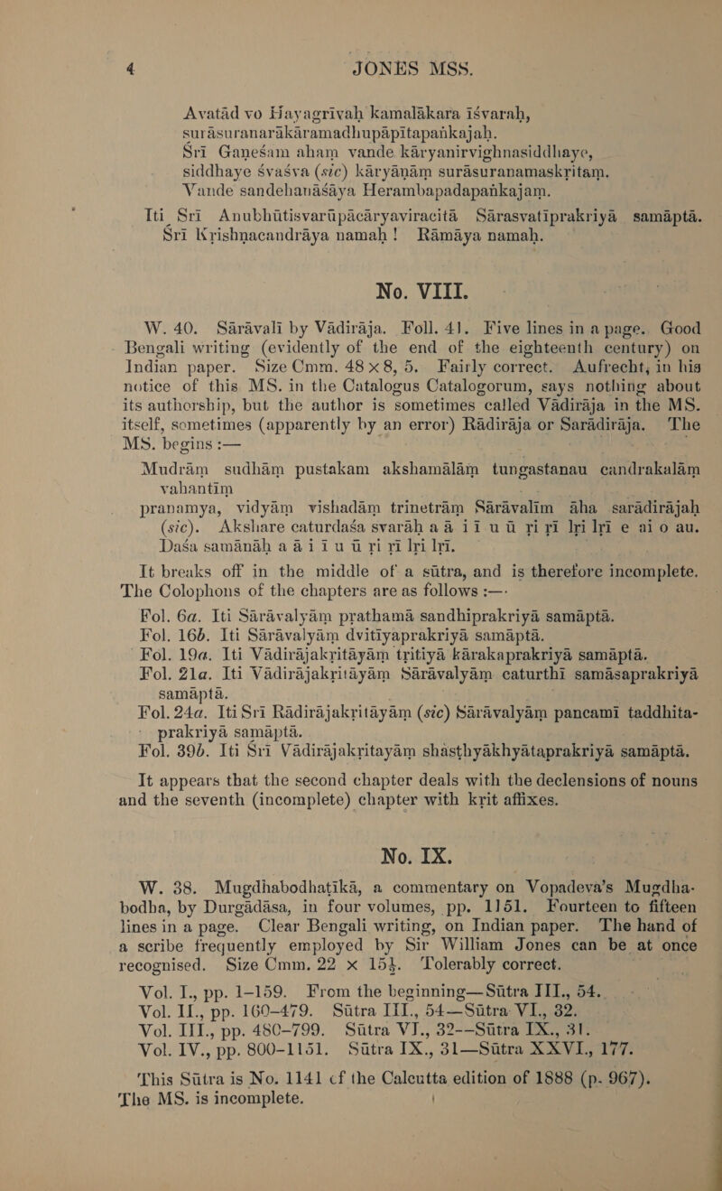 Avatad vo Hayagrivah kamalakara isvarah, surasuranarakaramadhupapitapankajah. Sri Ganesam aham vande karyanirvighnasiddhaye, siddhaye Svasva (stc) karyanam surasuranamaskritam. Vande sandehanasaya Herambapadapankajam. Iti Sri Anubhitisvartipacaryaviracité Sarasvatiprakriya samapta. Sri Krishnacandraya namah! Ramaya namah. No. VIII. W. 40. Saravali by Vadiraja. Foll. 41. Five lines in a page. Good Bengali writing (evidently of the end of the eighteenth century) on Indian paper. SizeCmm. 48 x8, 5. Fairly correct. Aufrecht, in his notice of this MS. in the Catalogus Catalogorum, says nothing about its authorship, but the author is sometimes ca!led Vadiraja in the MS. itself, sometimes (apparently by an error) Radiraja or ecg the sh The Ms. begins : am Mudram sudham pustakam akshamalam tungastanau candrakalam vahantim pranamya, vidyam vishadam trinetram Sardvalim Aha saradirajah (sic). Akshare caturdasa svarah a ii uw riyi Iri iri e aio au. Dasa samanah a 41 iu wri ri Iri Ii. It breaks off in the middle of a sutra, and is therefore apiespertr: The Colophons of the chapters are as follows :— Fol. 6a. Iti Sarav aH am prathama canahiprokctil samapta. Fol. 166. Iti Saravalyim dvitiyaprakriya samapta. Fol. 19a. Iti Vadirajakritayam tritiya karakaprakriya samapta. Fol. Zla. Iti Vadirajakritayam Saravalyam caturthi samasaprakriya samapta. Fol. 24a. Iti Sri Radiraj akritayam (sic) Saravalyam pancami taddhita- prakriya samapta. Fol. 390. Iti Sri Vadirajakritayam shasthyakhyataprakriya samapta. It appears that the second chapter deals with the declensions of nouns and the seventh (incomplete) chapter with krit affixes. No. IX. W. 38. Mugdhabodhatika, a commentary on Vopadeva’s Mugdha- bodha, by Durgadasa, in four volumes, pp. 1151. Fourteen to fifteen lines in a page. Clear Bengali writing, on Indian paper. The hand of a scribe ia! employed by Sir William Jones can be at once recognised. Size Cmm. 22 x 15}. Tolerably correct. Vol. I., pp. 1-159. From the beginning—Sitra III, 54.. Vol. ie pp. 160-479. Sutra Iil., 54—Sitra VI, 32. Vol. iM, pp. 480-799. Sitra VI., 32--Sttra IX., Vol. rye pp. 800-1151. Sitra 1a , 31—Sitra XXVL, He i: This Siitra is No. 1141 cf the Calcutta edition of 1888 (p. 967). The MS. is incomplete. )