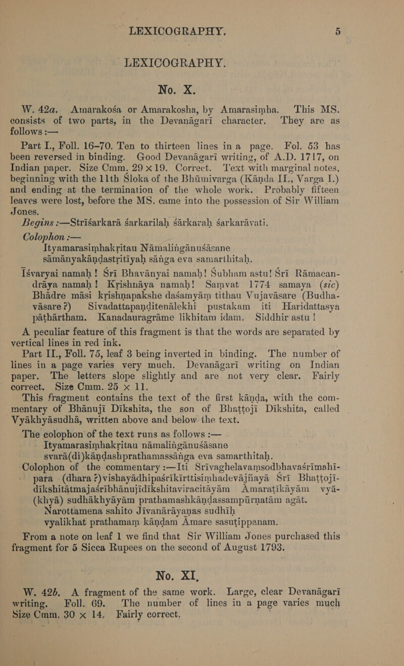 LEXICOGRAPHY. No. X. W. 42a. Amarakosa or Amarakosha, by Amarasimha, This MS. consists of two Barts in the Devanagari character. They are as follows :— Part I., Foll. 16-70. Ten to thirteen lines ina page. Fol. 53 has been reversed in binding. Good Devanagari writing, of A.D. 1717, on Indian paper. Size Omm, 29x19. Correct. Text with mar ginal notes, beginning with the 11th Sloka of the Bhiimivarga (Kanda IL, Varga J.) and ending at the termination of the whole work. Probably fifteen leaves were lost, before the MS. came into the possession of Sir William Jones. Beguns :—Strisarkara garkarilah sarkarah sarkaravati. Colophon :-— Ityamarasimhakritau Namalinganusasane samanyakandastritiyah sanga eva samarthitah. Iévaryai namah! Sri Bhavanyai namah! Subham astu! Sri Ramacan- draya namah! Krishnaya namah! Samvat 1774 samaya (sic) Bhadre masi krishnapakshe dasamyam tithau Vujavasare (Budha- vasare?) Sivadattapanditenalekhi pustakam iti Haridattasya pathartham. Kanadauragrame likhitam idam. Siddhir astu ! A peculiar feature of this fragment is that the words are separated by vertical lines in red ink. Part IL, Foll. 75, leaf 3 being inverted in binding. The number of lines in a page varies very much. Devanagari writing on Indian paper. The letters slope slightly and are not very clear. Fairly correct. Size Cmm. 25 x 11. This fragment contains the text of the first kanda, with the com- mentary of Bhanuji Dikshita, the son of Bhattoji Dikshita, called Vyakhyasudha, written above and below. the text. The colophon of the text runs as follows :— - Ityamarasimhakritau namalinganusasane svara(di)kandashprathamassinga eva a samarthitah. Colophon of the commentary :—Iti Srivaghelavamsodbhavagrimahi- ’ para . (dhara ?) vishayadhipasrikirttisimhadevajiiaya Sri Bhattoji- dikshitatmajasribhanujidikshitaviracitayam Amaratikiyam vya- (khya) sudhakhyayam prathamashkandassampurnatam agit. Narottamena sahito Jivanarayanas sudhih vyalikhat prathamam kandam Amare sasutippanam. From a note on leaf 1 we find that Sir William Jones purchased this fragment for 5 Sicca Rupees on the second of August 1793. No. XI, W. 426. A oa of the same work. Large, clear Devanagari writing. Foll. The number of lines in a page varies much Size he oy 30 x i Fairly correct.