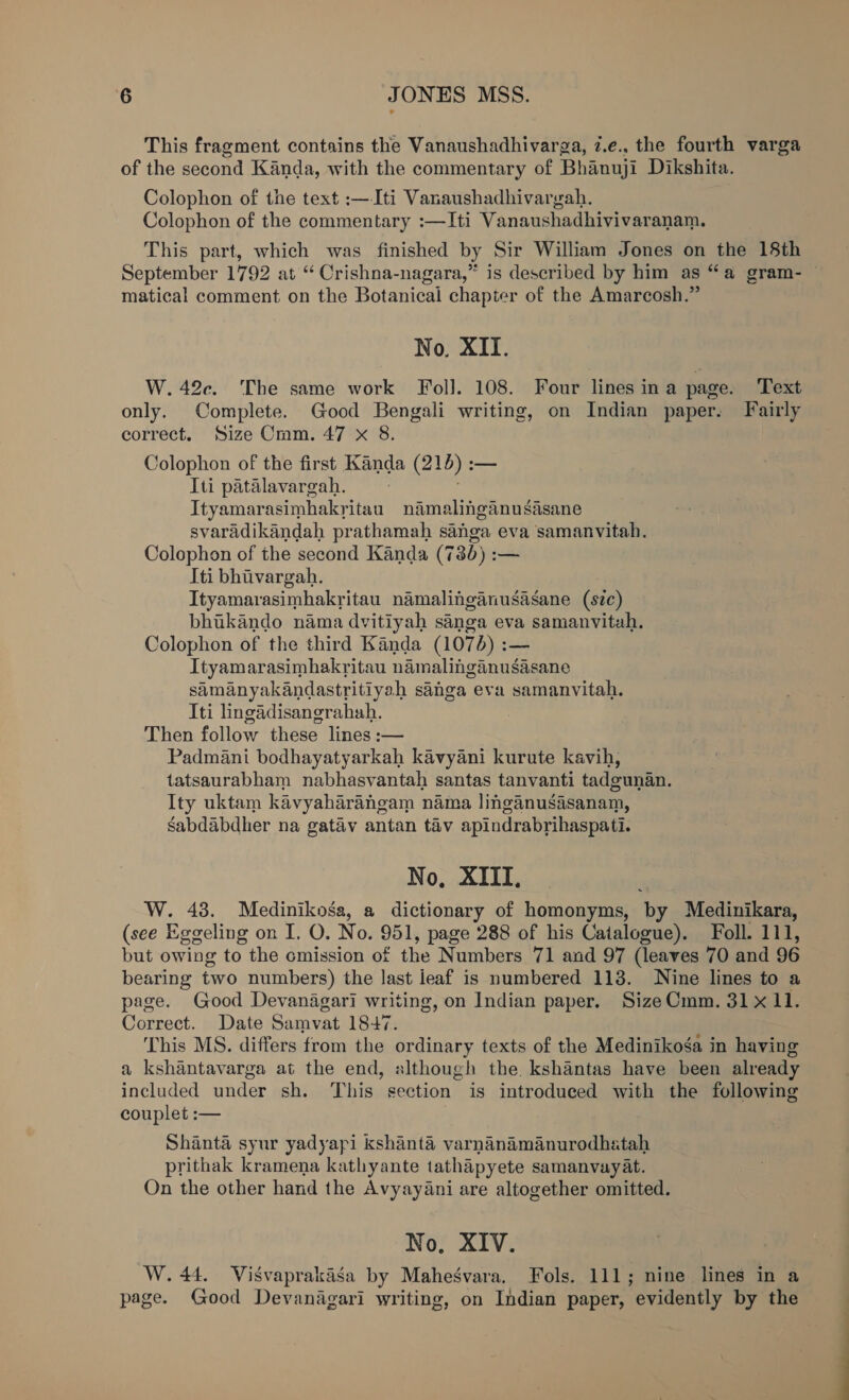 This fragment contains the Vanaushadhivarga, 7.e., the fourth varga of the second Kanda, with the commentary of Bhanuji Dikshita. Colophon of the text :—Iti Vanaushadhivargah. Colophon of the commentary :—Iti Vanaushadhivivaranam. This part, which was finished by Sir William Jones on the 18th September 1792 at “ Crishna-nagara,” is described by him as “a gram- — matical comment on the Botanicai chapter of the Amarcosh.” No. XII. W.42c. The same work Fol]. 108. Four lines ina page. Text only. Complete. Good Bengali writing, on Indian paper. Fairly correct. Size Crm. 47 x 8. Colophon of the first Kanda (210): — Iti patalavargah. Ityamarasimhakritau namalinganusasane svaradikandah prathamah sanga eva samanvitah. Colophon of the second Kanda (736) :— Iti bhivargah. Ityamarasimhakritau namalinganusasane (s7zc) bhukando nama dvitiyah sanga eva samanvitah. Colophon of the third Kanda (1074) :— Ityamarasimhakritau namalinganusasane samanyakandastritiyah sanga eva samanvitah. Iti lingadisangrahah. Then follow these lines :— Padmani bodhayatyarkah kavyani kurute kavih, tatsaurabham nabhasvantah santas tanvanti tadgunan. Ity uktam kavyaharangam nama linganusaisanam, Sabdabdher na gatav antan tav apindrabrihaspati. No, XIII. W. 43. Medinikosa, a dictionary of homonyms, by Medinikara, (see Eggeling on I. O. No. 951, page 288 of his Catalogue). Foll. 111, but owing to the cmission of the Numbers 71 and 97 (leaves 70 and 96 bearing two numbers) the last leaf is numbered 113. Nine lines to a page. Good Devanagari writing, on Indian paper, SizeCmm. 31x 11. Correct. Date Samvat 1847. This MS. differs from the ordinary texts of the Medinikoga in haying a kshantavarga at the end, although the. kshantas have been already included under sh. This section is introduced with the following couplet :— Shanta syur yadyapi kshanté varnanamanurodhatah prithak kramena kathyante tathapyete samanvayat. On the other hand the Avyay4ani are altogether omitted. No, XIV. W. 44. Visvaprakasa by Mahegvara, Fols. 111; nine lines in a page. Good Devanagari writing, on Indian paper, evidently by the