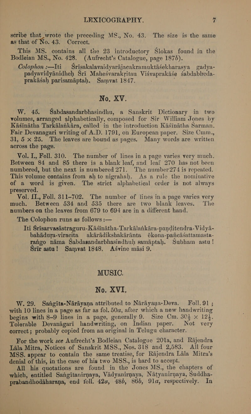 seribe that wrote the preceding MS., No. 43. The size is the same as that of No. 43. Correct. This MS. contains all the 23 introductory Slokas found in the Bodleian MS., No. 428. (Aufrecht’s Catalogue, page 1875). Colophon :—Iti Srisakalavaidyarajacakramuktagekharasya gadya- padyavidyanidheh Sri Maheégvarakritau Visvaprakase sabdableda- prakasah parisamaptah. Samvat 1847. No, XV. W. 45. Sabdasandarbhasindhu, a Sanskrit Dictionary in two volumes, arranged alphabetically, composed for Sir William Jones by Kasinatha Tarkalankara, called in the introduction Kasinatha Sarman. Fair Devanagari writing of A.D. 1791, on European paper. Size Cmm., 31, 5 x 25. The leaves are bound as pages. Many words are written across the page. Vol. IL., Foll. 310. The number of lines in a page varies very much. Between 84 and 85 there is a blank leaf, and leaf 270 has not been numbered, but the next is numbered 271. The number 27+ is repeated. This volume contains from ah to nigrahah. As a rule the nominative of a word is given. The strict alphabetical order is not always preserved. Vol, {1., Foll. 311-702. The number of lines in a page varies very much. Between 534 and 535 there. are two blank leaves. ‘The numbers on the leaves from 679 to 69+ are in a different hand. The Colophon runs as follows :— Iti Srisarvasastraguru-Kasinatha-Tarkalankara-panditendra-Vidya- bahadura-viracita akarddikshakaranta ékona-pancasattamasta- rango nama Sabdasandarbhasindhuh samaptah. Subham astu ! Srir astu! Samvat 1848. Asvine masi 9. MUSIC. No. XVI, W. 29. Sangita-Narayana attributed to Narayana-Deva. Foll.91 ; with 10 lines in a page as far as fol. 50a, after which a new handwriting begins with 8-9 lines in a page, generally 9. Size Cm. 304 x 12}. Tolerable Devanagari handwriting, on Indian paper. Not very correct; probably copied from an original in Telugu character. For the work see Aufrecht’s Bodleian Catalogue 20la, and Rajendra Lala Mitra, Notices of Sanskrit MSS., Nos. 818 and 2,583. All four MSS. appear to contain the same treatise, for Rajendra Lala Mitra’s denial of this, in the case of his two MSS., is hard to accept. All his quotations are found in the Jones MS., the chapters of which, entitled Sangitanirnaya, Vadyanirnaya, Natyanirnaya, Suddha- prabandhodaharana, end foll. 420, 484, 86, 91a, respectively. In