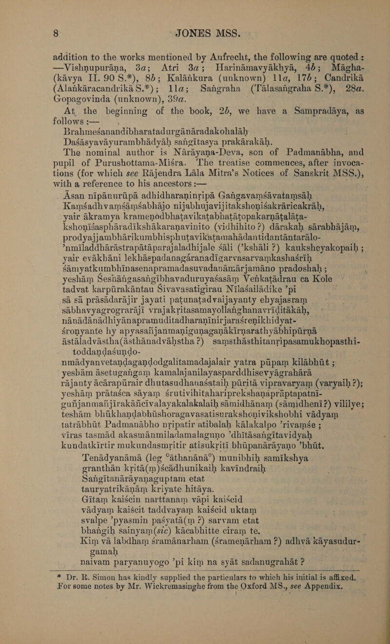 addition to the works mentioned by Aufrecht, the following are quoted : —Vishnupurana, 3a; Atri 3a; Harinamavyakhya, 46; Magha- (kavya II. 90S.*), 8b; Kalankura (unknown) lla, 176; Candrika (AlankaracandrikaS.*); lla; Sangraha (Talasangraha 8.*), 28a. Gopagovinda (unknown), 39a. | At. the beginning of the book, 2b, we have a Spa as follows :— Brahmeganandibharatadur ganaradakohalah Dasasyavayurambhadyah saleitasya prakarakah. The nominal author is Narayana-Deva, son of Padmanabha, and pupil of Purushottama-Misra. The treatise commences, after invoca- tions (for which see Rajendra Lala Mitra’s Notices of Sanskrit MSS.), with a reference to his ancestors :— . Asan nipanuripa adhidharaninripa Gangavamsavatamsah KamsadhvamsamSabhajo nijabhujavijitakshonisakraricakrah, - yair Aakramya kramenodbhatavikatabhatatopakarnatalata- | kshonigaspharadikshakaranavinito (vidhihito ?) darakah sarabhajam, prodyajjambharikumbhisphutavikatamahadantidantantaralo- “‘nmniladdharastrapataparajaladhijale sali Ckshali ?) kauksheyakopaih ; yair evakhani lekhaspadanagaranadigarvasarvamkashasrih samyatkumbhinasenapramadasuvadanamarjamano pradoshah ; yesham Seshangasangibhavaduruyagasam Venkatadrau ca Kole tadvat karpuirakantau Sivavasatigirau Nilagailadike ’ pl sa sa prasadarajir jayati patunatadvaijayanty ehyajasram sabhavyagrograraji vrajakritasamayollanghanavriditakah, nanadanadhiyanapramuditadharaninirjarasrenikhidyat- gronyante hy apyasafijanmanigunaganakirnarathyabhipurna Astaladvastha(asthanadvahstha?) samsthasthitanripasamukhopasthi- toddandasundo- nmadyanvetandagandodgalitamadajalair yatra pupam kilabhit ; yesbam asetugangam kamalajanilayasparddhisevyagrahara rajanty acarapurair dhutasudhanasataih parita vipravaryam (varyaih ?); yeshim pratasca sayam grutivihitahariprekshanapr aptapatni- guijanmafijirakancivalayakalakalaih samidhanam (samidheni?) vililye; teshiam bhikhandabhishoragavasatisurakshonivikshobhi vadyam tatrabhit Padmanabho nripatir atibalah kalakalpo ’rivamée ; viras tasmad akasmanmiladamalaguno ’dhitésangitavidyah kundatkirtir mukundasmritir atisukriti bhipanarayano *bhit. Tenadyanama (leg eathanana® i munibhih samikshya granthan kriti(m)scddhunikaih kavindraih Sangitanarayanaguptam etat tauryatrikanam kriyate hitaya. Gitam kaigcin narttanam vapi kaiscid vadyam kaiscit taddvayam kaiscid uktam svalpe ’pyasmin pasyata(m ?) sarvam etat bhangih sainyam(szc) kacabhitte ciram te. : Kim va labdham sramanarham (Sramenarham P) adhva kiyasudur- gamah naivam paryanuyogo ‘pl kim na syat sadanugrahat P  * Dr. R. Simon has kindly supplied the particulars to which his initial is affixed, For some notes by Mr. Wickremasinghe from the Oxford MS., see Appendix,