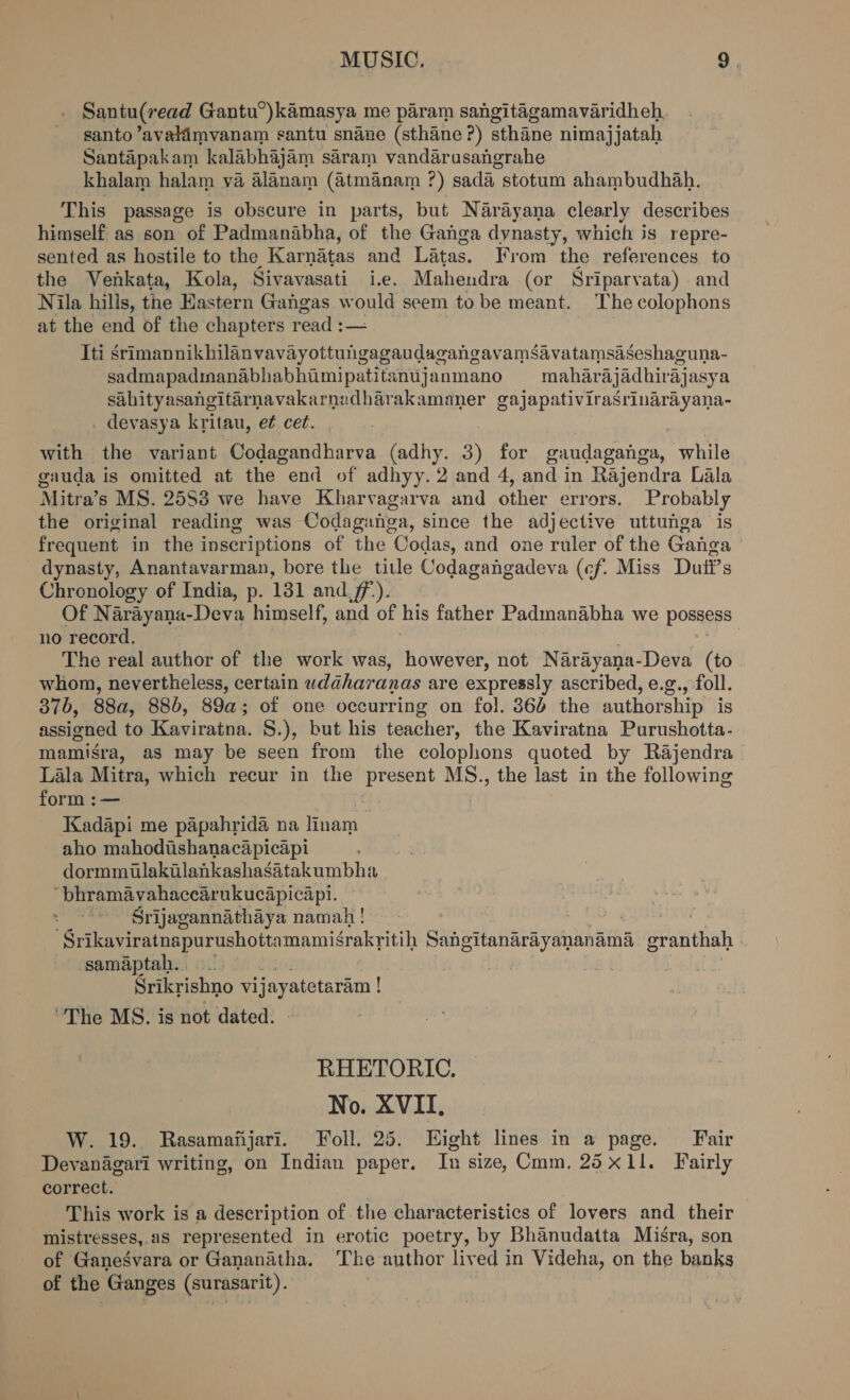 Santu(read Gantu°)kamasya me param sangitagamavaridheh. santo ’avalimvanam santu snane (sthane ?) sthane nimajjatah Santapakam kalabhajam saram vandarusangrahe khalam halam va alanam (&amp;4tmanam ?) sada stotum ahambudhah. This passage is obscure in parts, but Narayana clearly describes himself as son of Padmanabha, of the Ganga dynasty, which is repre- sented as hostile to the Karnatas and Latas. From the references to the Venkata, Kola, Sivavasati i.e. Mahendra (or Sriparvata) and Nila hills, the Eastern Gangas would seem to be meant. The colophons at the end of the chapters read :— Iti srimannikhilanvavayottungagaudagangavamsavatamsaseshaguna- sadmapadmanabhabhimipatitanujanmano mahar aj adhirajasya sahityasangitarnavakarnudharakamaner gajapativirasrinarayana- devasya kritau, e¢ cet. with the variant Codagandharva (adhy. 3) for gandaganga, while gauda is omitted at the end of adhyy. 2 and 4, and in Rajendra Lala Mitra’s MS. 2583 we have Kharvagarva and other errors. Probably the original reading was Codaguiisa, since the adjective uttunga is frequent in the inscriptions of the Codas, and one ruler of the Ganga dynasty, Anantavarman, bore the title Codagangadeva (cf. Miss Dutft’s Chronology of India, p. 131 and_7f7,). Of Narayana-Deva himself, and of his father Padmanabha we posgess no record. | The real author of the work was, however, not Narayana-Deva (to whom, nevertheless, certain wiaharanas are expressly ascribed, e.g., foll. 37b, 88a, 886, 89a; of one occurring on fol. 364 the authorship is assigned to Kaviratna. §.), but his teacher, the Kaviratna Purushotta- mamisra, as may be seen from the colophons quoted by Rajendra Lala Mitra, which recur in the present MS., the last in the following form :— fe Kadapi me papahrida na linam aho mahodishanacapicapi dormmiulakilankashasatakumbha ‘bhramavahacearukucapicapi. ; Srijagannathaya namah ! | Srikaviratnapurushotta Gamsaknon Sahottanariyananath’ epaifiah samaptah.. | Srikrishno vij jayatetaram ! ! The MS. is not dated. RHETORIC. No. XVII, W. 19. Rasamanjari. Foll. 25. Hight lines in a page. Fair Devanagari writing, on Indian paper. In size, mm. 25x11. Fairly correct. This work is a description of the characteristics of lovers and their mistresses,.as represented in erotic poetry, by Bhanudatta Misra, son of Ganesvara or Gananatha. The author lived in Videha, on the banks of the Ganges (surasarit).