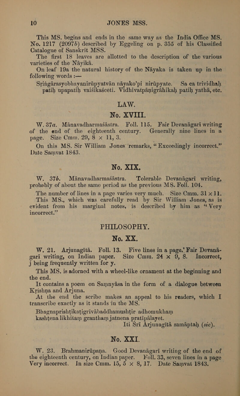 This MS. begins and ends in the same way as the India Office MS. No. 1217 (20970) described by Eggeling on p. 355 of his Classified Catalogue of Sanskrit MSS. The first 18 leaves are allotted to the description of the various varieties of the Nayika. On leaf 19a the natural history of the Nayaka is taken up in the following words :~— Sringarasyobhayaniripyatvan nayako’pi niripyate. Sa ca trividhah patih upapatih vaisikasceti. Vidhivatpanigrahikah patih yatha, etc. LAW. No. XVIII. W.387a. Manavadharmasastra. Foll. 115. Fair Devanagari writing of the end of the eighteenth century. Generally nine lines in a page. Size Omm. 29, 8 x 11, 3. On this MS. Sir William Jones remarks, “ Exceedingly incorrect,” Date Samvat 1843. No. XIX. W. 376. Manavadharmasastra. Tolerable Devanagari writing, probably of about the same period as the previous MS. Foll. 104. ‘The number of lines in a page varies very much. Size Cmm, 31x11. This MS., which was carefully read by Sir William Jones, as is evident from his marginal notes, is described oy him as ‘ Very incorrect.” PHILOSOPHY. No. XX. W. 21. Arjunagité. Foll. 13. Five lines in a page.’ Fair Devana- gari writing, on Indian paper. Size Cmm,. 24 x 9, 8. Incorrect, j being frequently written for y. This MS. is adorned with a wheel-like ornament at the beginning and the end. It contains a poem on Samnyasa in the form of a dialogue between Krishna and Arjuna. At the erd the scribe makes an appeal to his readers, which I transcribe exactly as it stands in the MS. Bhagnaprishtikatigrivabaddhamushtir adhomukham kashtena likhitam grantham jatnena pratipalayet. Iti Sri Arjunagita samaptah (szc). No. XXI. W. 23. Brahmaniripana. (Good Devanagari writing of the end of the eighteenth century, on Indian paper. _Foll. 33, seven lines in a page Very incorrect, In size Cmm. 15,5 x 8,17. Date Samvat 1843.