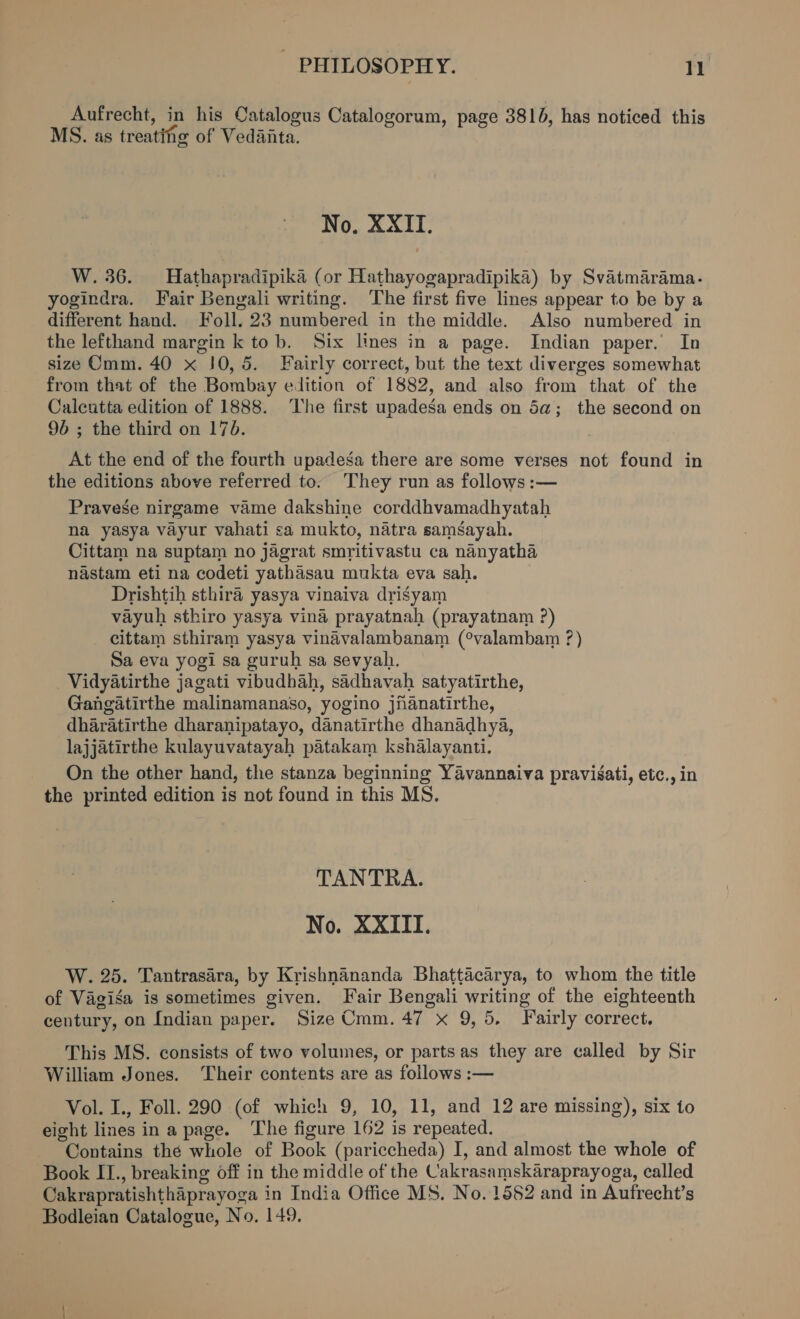 PHILOSOPHY. 1) Aufrecht, in his Oatalogus Catalogorum, page 3810, has noticed this MS. as treating of Vedaita. No, XXII. W. 36. MHathapradipika (or Hathayogapradipika) by Svatmarama. yogindra. Fair Bengali writing. ‘The first five lines appear to be by a different hand. Foll. 23 numbered in the middle. Also numbered in the lefthand margin k tob. Six lines in a page. Indian paper. In size Cmm. 40 x 10,5. Fairly correct, but the text diverges somewhat from that of the Bombay edition of 1882, and also from that of the Calcutta edition of 1888. ‘The first upadega ends on 5a; the second on 96 ; the third on 170. At the end of the fourth upadesga there are some verses not found in the editions above referred to. They run as follows :— Pravese nirgame vame dakshine corddhvamadhyatah na yasya vayur vahati sa mukto, natra samsayah. Cittam na suptam no jagrat smritivastu ca nanyatha nastam eti na codeti yathasau mukta eva sah. Drishtih sthira yasya vinaiva drisyam vayuh sthiro yasya vina prayatnah (prayatnam ?) cittam sthiram yasya vinadvalambanam (°valambam ?) Sa eva yogi sa guruh sa sevyah. Vidyatirthe jagati vibudhah, sadhavah satyatirthe, Gangatirthe malinamanaso, yogino jiianatirthe, dharatirthe dharanipatayo, danatirthe dhanadhya, lajjatirthe kulayuvatayah patakam kshalayanti. On the other hand, the stanza beginning Yavannaiva pravisati, etc., in the printed edition is not found in this MS. TANTRA. No. XXIII. W. 25. Tantrasara, by Krishnananda Bhattacarya, to whom the title of Vagisa is sometimes given. Fair Bengali writing of the eighteenth century, on Indian paper. Size Cmm. 47 x 9, 5, Fairly correct. This MS. consists of two volumes, or partsas they are called by Sir William Jones. Their contents are as follows :— Vol. I., Foll. 290 (of which 9, 10, 11, and 12 are missing), six to eight lines in a page. The figure 162 is repeated. Contains thé whole of Book (pariccheda) I, and almost the whole of Book II., breaking off in the middle of the Cakrasamskaraprayoga, called Cakrapratishthaprayoga in India Office MS. No. 1552 and in Aufrecht’s Bodleian Catalogue, No. 149.